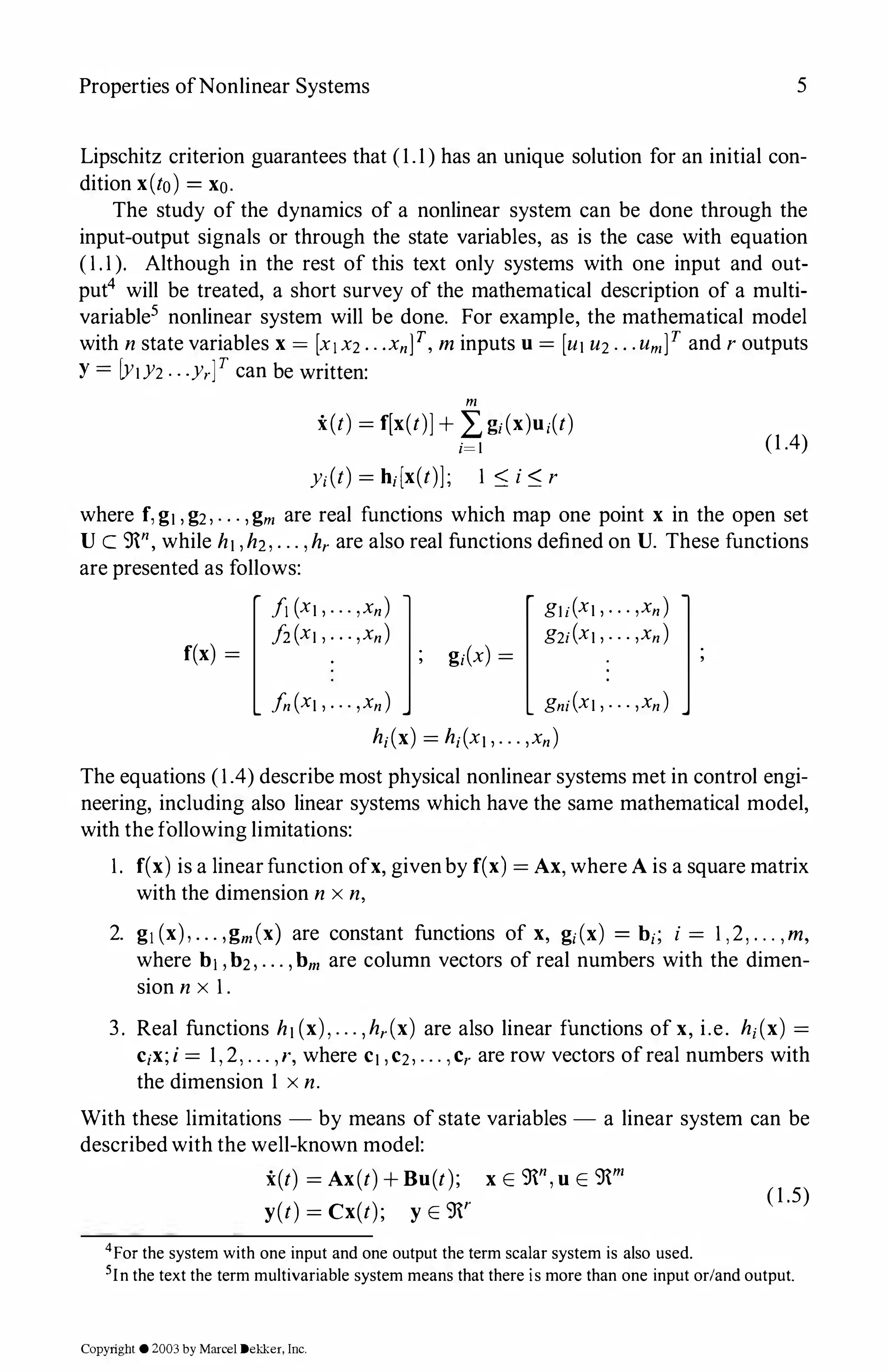 Properties ofNonlinear Systems 5
Lipschitz criterion guarantees that (1.1) has an unique solution for an initial con­
dition x(to) = xo.
The study of the dynamics of a nonlinear system can be done through the
input-output signals or through the state variables, as is the case with equation
(1.1). Although in the rest of this text only systems with one input and out­
put4 will be treated, a short survey of the mathematical description of a multi­
variable5 nonlinear system will be done. For example, the mathematical model
with n state variables x = [x1x2...xnf, m inputs u= [u1 u2.. .umf and r outputs
Y = lY1Y2 . . .y,y can be written:
m
x(t) = r[x(t)J+ L g;(x)u;(t)
i=l (1 .4)
y;(t) = h;[x(t)]; 1:::; i:::; r
where f,g1,g2,. . . ,gm are real functions which map one point x in the open set
U C 9n, while h1,hz,. .. ,hr are also real functions defined on U. These functions
are presented as follows:
[f1 (x1,... ,xn) l
fz(xi ,. . .,xn)
f(x) = . ;
fn(Xt ,... ,xn)
[gu(x1,. . . ,xn) l
g2;(x1,. . . ,xn)
g;(x) = . ;
gn;(xi,. . . ,xn)
h;(x) = h;(x1,. . . ,xn)
The equations (1.4) describe most physical nonlinear systems met in control engi­
neering, including also linear systems which have the same mathematical model,
with the following limitations:
1. f(x) is a linear function ofx, givenby f(x) = Ax,where Ais a square matrix
with the dimension n x n,
2. g,(x),. . . ,gm(x) are constant functions of x, g;(x) = b;; i = 1,2, ... ,m,
where b1, b2, . . . ,bm are column vectors of real numbers with the dimen­
sion n x 1.
3. Real functions h1(x),... ,hr(x) are also linear functions of x, i.e. h; (x) =
c;x;i = 1, 2, . . . , r, where c1,c2,. . . , Cr are row vectors ofreal numbers with
the dimension 1 x n.
With these limitations - by means of state variables - a linear system can be
describedwith the well-known model:
x(t) = Ax(t)+ Bu(t); x E 9n,uE 9m
y(t) = Cx(t); y E 9r
4For the system with one input and one output the term scalar system is also used.
( 1 .5)
5In the text the term multivariable system means that there is more than one input or/and output.
Copyright ©2003by Marcel Dekker, Inc.
 