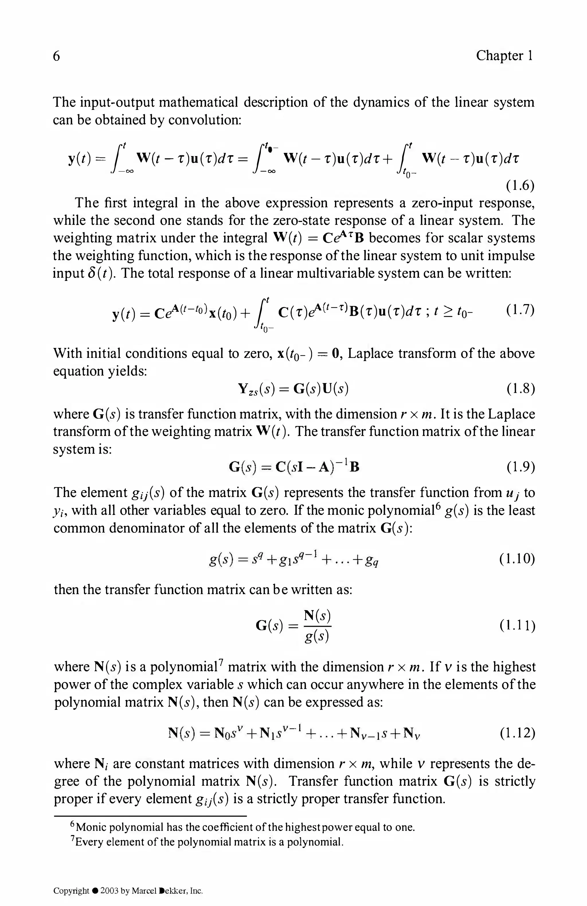 6 Chapter 1
The input-output mathematical description of the dynamics of the linear system
can be obtained by convolution:
y(t) = ,[�W(t -r)u(r)dr = .[:-W(t-r)u(r)dr+ J:_W(t -r)u(r)dr
(1 .6)
The first integral in the above expression represents a zero-input response,
while the second one stands for the zero-state response of a linear system. The
weighting matrix under the integral W(t) = CeATB becomes for scalar systems
the weighting function, which is the response ofthe linear system to unit impulse
input 8(t). The total response ofa linear multivariable system can be written:
y(t) = CeA(t-tolx(to)+ 1:_C(r)eA(t-r)B(r)u(r)dr ; t � to- (1 .7)
With initial conditions equal to zero, x(to-) = 0, Laplace transform ofthe above
equation yields:
Yzs(s) = G(s)U(s) (1 .8)
where G(s) is transfer function matrix, with the dimension r x m. It is the Laplace
transform ofthe weighting matrix W(t). The transfer function matrix ofthe linear
system is:
(1 .9)
The element giJ(s) ofthe matrix G(s) represents the transfer function from u1 to
y;, with all other variables equal to zero. Ifthe monic polynomial6 g(s) is the least
common denominator of all the elements ofthe matrix G(s):
then the transfer function matrix can be written as:
G(s) =
N(s)
g(s)
( 1 . 1 0)
(1.11)
where N(s) is a polynomial7 matrix with the dimension r x m . If v is the highest
power ofthe complex variable s which can occur anywhere in the elements ofthe
polynomial matrix N(s), then N(s) can be expressed as:
(1 . 12)
where N; are constant matrices with dimension r x m, while v represents the de­
gree of the polynomial matrix N(s). Transfer function matrix G(s) is strictly
proper ifevery element g;1(s) is a strictly proper transfer function.
6Monic polynomial has the coefficient ofthe highestpowerequal to one.
7Every element ofthe polynomial matrix is a polynomial.
Copyright ©2003by Marcel Dekker, Inc.
 