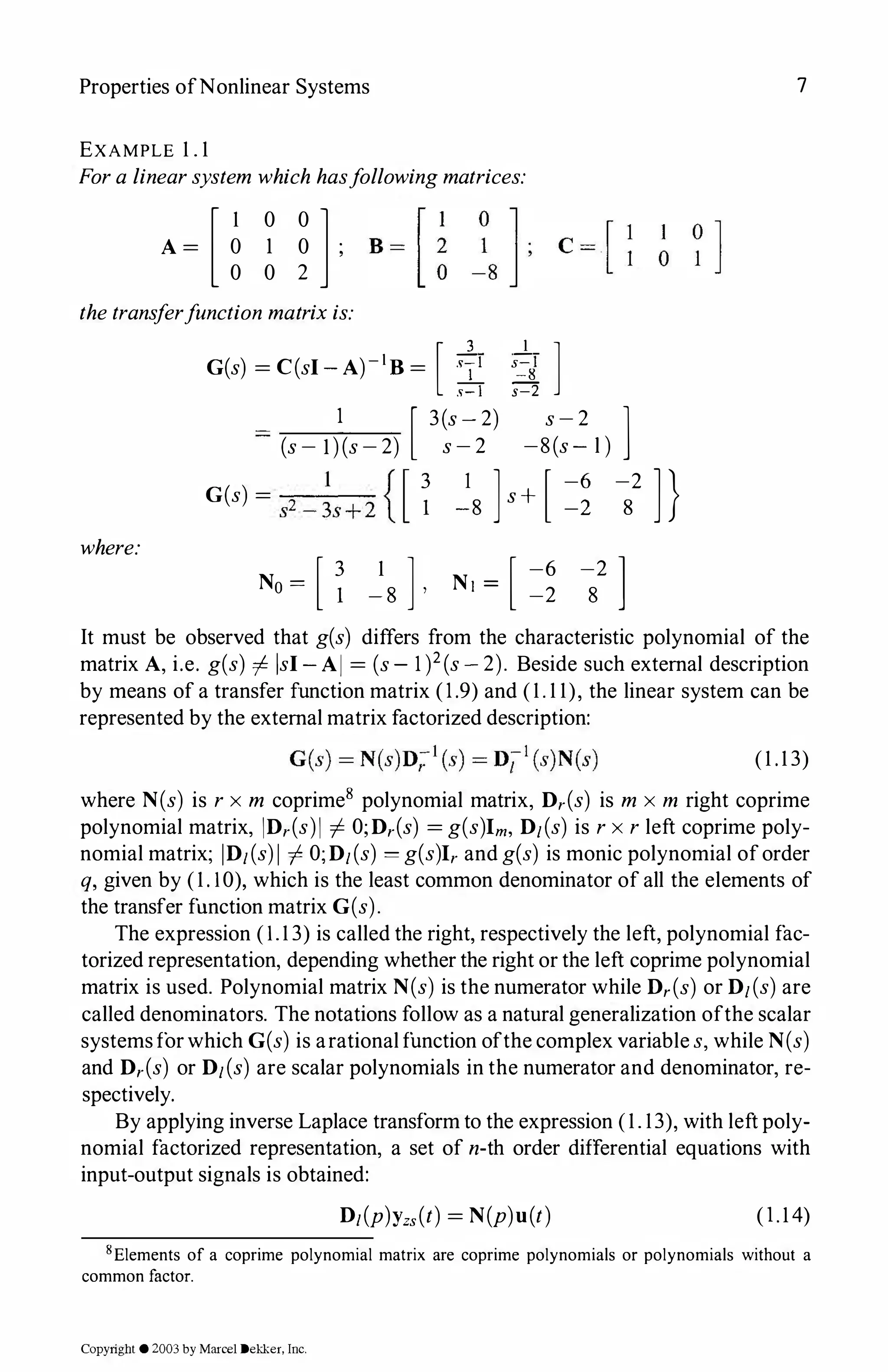 Properties ofNonlinear Systems
EXAMPLE 1 . 1
Fora linearsystem which hasfollowingmatrices:
[ 1 0 0 l
A = 0 1 0 ;
0 0 2
thetransferfunction matrixis:
G(s) = C(sl-A)-1B= [ :i: :i{]
1 [ 3(s-2) s-2 ]
(s- l)(s-2) s-2 -8 (s- l )
where:
G(s) = s2 -�s+2 {[ � �8 ]s+ [ =� -2
8
No = [ � 1
] [ -6
-8 '
Ni = -2
-2 ]
8
7
]}
It must be observed that g(s) differs from the characteristic polynomial of the
matrix A, i.e. g(s) =J isl-Al = (s- 1)2(s-2). Beside such external description
by means of a transfer function matrix (1.9) and (1. 1 1), the linear system can be
represented by the external matrix factorized description:
(1 .13)
where N(s) is r x m coprime8 polynomial matrix, Dr(s) is m x m right coprime
polynomial matrix, IDr(s)I -j. O;Dr(s) =g(s)Im, D1(s) is rx r left coprime poly­
nomial matrix; ID1(s)I -j. O;D1(s) = g(s)Irand g(s) is monic polynomial oforder
q, given by (1.10), which is the least common denominator of all the elements of
the transfer function matrix G(s).
The expression (1.1 3) is called the right, respectively the left, polynomial fac­
torized representation, depending whether the right or the left coprime polynomial
matrix is used. Polynomial matrix N(s) is the numerator while Dr(s) or D1(s) are
called denominators. The notations follow as a natural generalization ofthe scalar
systemsforwhich G(s) is arational function ofthe complex variable s, while N(s)
and Dr(s) or D1(s) are scalar polynomials in the numerator and denominator, re­
spectively.
By applying inverse Laplace transform to the expression (1. 13), with left poly­
nomial factorized representation, a set of n-th order differential equations with
input-output signals is obtained:
D1(P)Yzs(t) =N(p)u(t) (l.14)
8Elements of a coprime polynomial matrix are coprime polynomials or polynomials without a
common factor.
Copyright ©2003by Marcel Dekker. Inc.
 