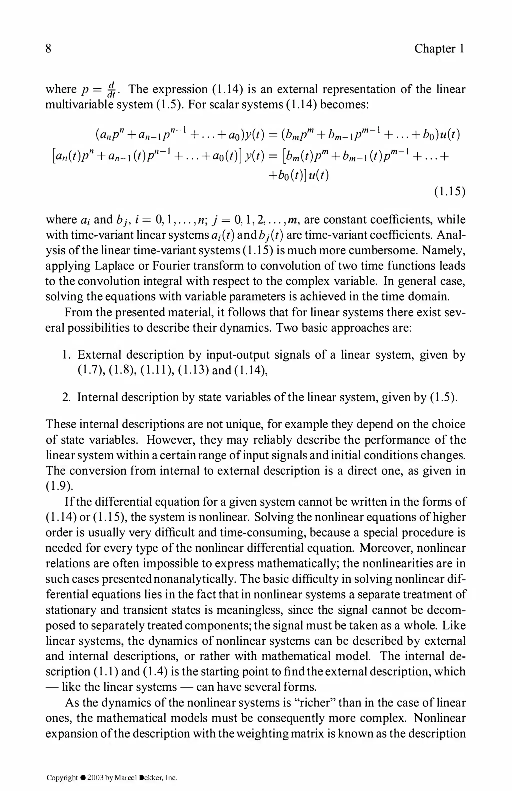 8 Chapter 1
where p= 1ft. The expression (1.14) is an external representation of the linear
multivariable system (1.5). For scalar systems (1.14)becomes:
(anpn+an-IPn-l +...+ao)y(t) = (bmpm+bm-IPm-I+...+bo)u(t)
[a11(t)p"+a11-1(t)pn-I +...+ao(t)]y(t) = [bm(t)pm+bm-1(t)pm-I +...+
+bo(t)]u(t)
(1.15)
where a;and b.h i= 0, 1,. . . , n; j = 0, 1,2, . . . , m, are constant coefficients, while
with time-variant linear systems a;(t)andb1(t)are time-variant coefficients. Anal­
ysis ofthe linear time-variant systems (1.15) is much more cumbersome. Namely,
applying Laplace or Fourier transform to convolution oftwo time functions leads
to the convolution integral with respect to the complex variable. In general case,
solving the equations with variable parameters is achieved in the time domain.
From the presented material, it follows that for linear systems there exist sev­
eral possibilities to describe their dynamics. Two basic approaches are:
1. External description by input-output signals of a linear system, given by
(1.7), (1.8), (1.11), (1.13)and (1.14),
2. Internal description by state variables ofthe linear system, given by (1.5).
These internal descriptions are not unique, for example they depend on the choice
of state variables. However, they may reliably describe the performance of the
linear system within a certainrange ofinput signals and initial conditions changes.
The conversion from internal to external description is a direct one, as given in
(1.9).
Ifthe differential equation for a given system cannot be written in the forms of
(1.14)or (1.15),the system is nonlinear. Solving the nonlinear equations ofhigher
order is usually very difficult and time-consuming, because a special procedure is
needed for every type ofthe nonlinear differential equation. Moreover, nonlinear
relations are often impossible to express mathematically; the nonlinearities are in
such cases presentednonanalytically. The basic difficulty in solving nonlinear dif­
ferential equations lies in the factthat in nonlinear systems a separate treatment of
stationary and transient states is meaningless, since the signal cannot be decom­
posed to separately treated components; the signal must be taken as a whole. Like
linear systems, the dynamics ofnonlinear systems can be described by external
and internal descriptions, or rather with mathematical model. The internal de­
scription (1.1)and (1.4) is the starting point to findthe external description, which
- like the linear systems - can have several forms.
As the dynamics ofthe nonlinear systems is "richer" than in the case oflinear
ones, the mathematical models must be consequently more complex. Nonlinear
expansion ofthe description with theweightingmatrix is known as the description
Copyright ©2003by Marcel Dekker, Inc.
 