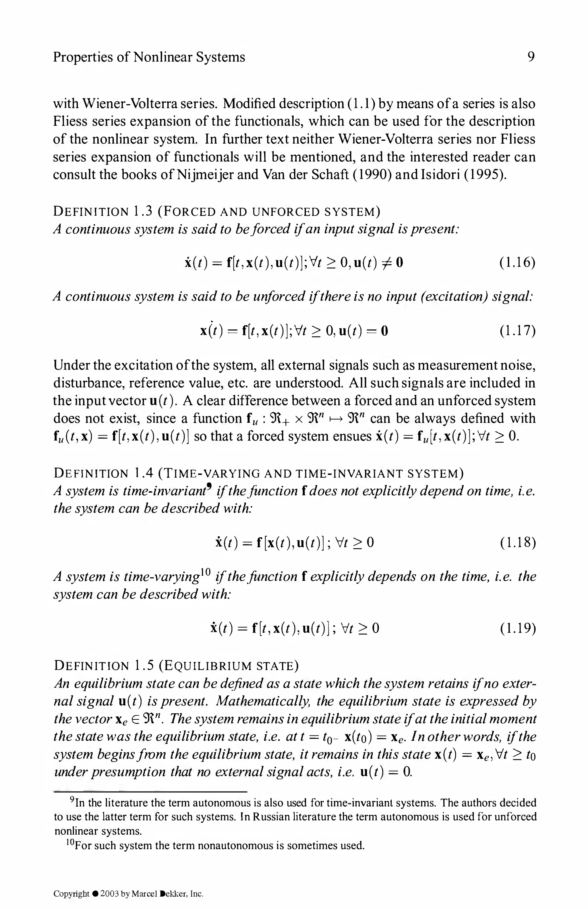 Properties ofNonlinear Systems 9
with Wiener-Volterra series. Modified description (1.1)by means ofa series is also
Fliess series expansion ofthe functionals, which can be used for the description
of the nonlinear system. In further text neither Wiener-Volterra series nor Fliess
series expansion of functionals will be mentioned, and the interested reader can
consult the books ofNijmeijer and Van der Schaft (1990)and Isidori (1995).
DEFINITION 1.3 (FORCED AND UNFORCED SYSTEM)
A continuoussystem issaidto be.forcedifan inputsignalispresent:
i(t) = f[t,x(t),u(t)];'v't � 0,u(t) # 0 (1.16)
A continuoussystem issaidto be unforcedifthereisno input (excitation) signal:
x(t) = f[t,x(t)];'v't � 0,u(t) = 0 (1.17)
Under the excitation ofthe system, all external signals such as measurement noise,
disturbance, reference value, etc. are understood. All such signals are included in
the inputvector u(t). A clear difference between a forced and an unforced system
does not exist, since a function fu : 9+ x 9n f-o> 9n can be always defined with
fu(t,x) = f[t,x(t),u(t)] so that a forced system ensues i(t) = fu[t,x(t)];It � 0.
DEFINITION 1.4 (TIME-VARYING AND TIME-INVARIANT SYSTEM)
A system is time-invariant9 ifthejunction fdoesnotexplicitlydependon time, i.e.
thesystem can bedescribedwith:
i(t) = f[x(t),u(t)]; It � 0 (1.18)
A system is time-varying10 (fthe.function fexplicitlydepends on the time, i.e. the
system can bedescribedwith:
i(t) = f[t,x(t),u(t)]; It � 0 (1.19)
DEFINITION 1.5 (EQUILIBRIUM STATE)
An equilibriumstatecan bedefinedasastatewhich thesystem retains ifno exter­
nalsignal u(t) ispresent. Mathematically, the equilibrium state is expressedby
thevectorXe E 9n. Thesystemremainsinequilibriumstateifattheinitialmoment
thestatewastheequilibriumstate, i.e. att = t0- x(to) = Xe. Inotherwords, ifthe
system beginsfrom theequilibriumstate, itremains in thisstatex(t) = Xe, It � to
underpresumption that no externalsignalacts, i.e. u(t) = 0.
9In the literature the term autonomous is also used for time-invariant systems. The authors decided
to use the latter term for such systems. In Russian literature the term autonomous is used for unforced
nonlinear systems.
1°For such system the term nonautonomous is sometimes used.
Copyright ©2003by Marcel Dekker. Inc.
 