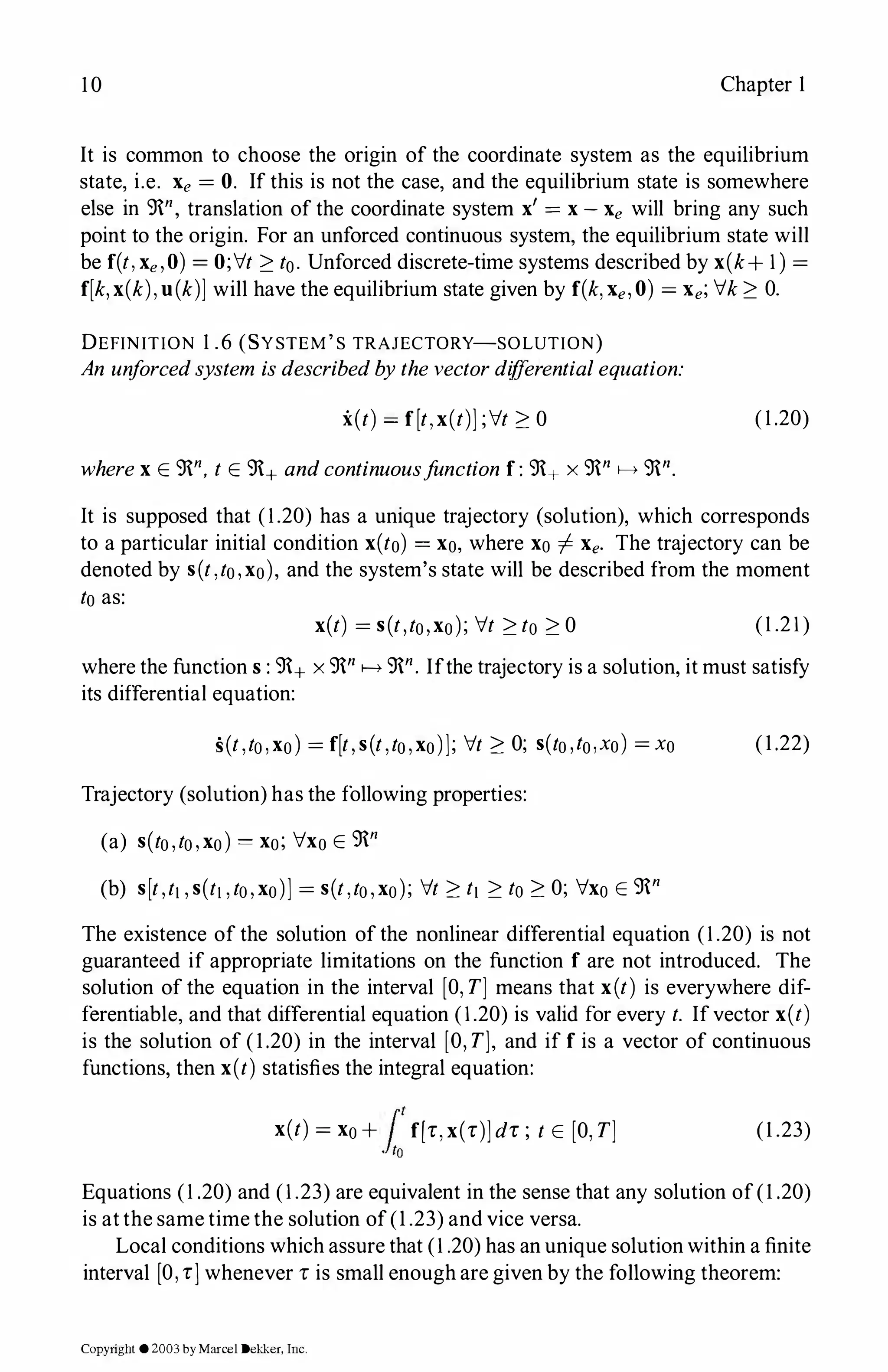 10 Chapter 1
It is common to choose the origin of the coordinate system as the equilibrium
state, i.e. Xe = 0. If this is not the case, and the equilibrium state is somewhere
else in 9n, translation of the coordinate system x' = x-Xe will bring any such
point to the origin. For an unforced continuous system, the equilibrium state will
be f(t,xe,O) = O;it:?: t0. Unforced discrete-time systems described by x(k+1) =
f[k,x(k),u(k)] will have the equilibrium state given by f(k,Xe,0) = Xe;ik:?: 0.
DEFINITION 1 .6 (SYSTEM'S TRAJECTORY-SOLUTION)
An unforcedsystem isdescribedbythevectordifferentialequation:
i(t) = f[t,x(t)];it:?: 0 (1.20)
wherex E 9n, t E 9+ andcontinuousfunction f: 9+ x 9n f-> 9n.
It is supposed that (1.20) has a unique trajectory (solution), which corresponds
to a particular initial condition x(to) = xo, where xo -1- Xe. The trajectory can be
denoted by s(t,to,xo), and the system's state will be described from the moment
to as:
x(t) = s(t,to,xo); it:?:to:?:0 (1 .21)
where the functions: 9+ x 9n f-> 9n. Ifthe trajectory is a solution, it must satisfy
its differential equation:
s(t,to,xo) = f[t,s(t,to,xo)]; it:?: O; s(to,to,xo) = xo (1.22)
Trajectory (solution) has the following properties:
(a) s(to,to,xo) = xo; ixo E 9n
(b) s[t,t1,s(t1,to,xo)] = s(t,to,xo); it:?: t1:?: to:?: O; ixo E 9n
The existence of the solution of the nonlinear differential equation (1.20) is not
guaranteed if appropriate limitations on the function f are not introduced. The
solution of the equation in the interval [O,T] means that x(t) is everywhere dif­
ferentiable, and that differential equation (1.20) is valid for every t. Ifvector x(t)
is the solution of (1.20) in the interval [O,T], and if f is a vector of continuous
functions, then x(t) statisfies the integral equation:
x(t) = x0+ f'1f[r,x(r)]dr ; t E [O,T]
.fto
(1 .23)
Equations (1.20) and (1.23) are equivalent in the sense that any solution of(1 .20)
is atthe same time the solution of(1 .23) and vice versa.
Local conditions which assure that (1.20) has an unique solution within a finite
interval [O,r]whenever r is small enough are given by the following theorem:
Copyright ©2003by Marcel Dekker. Inc.
 