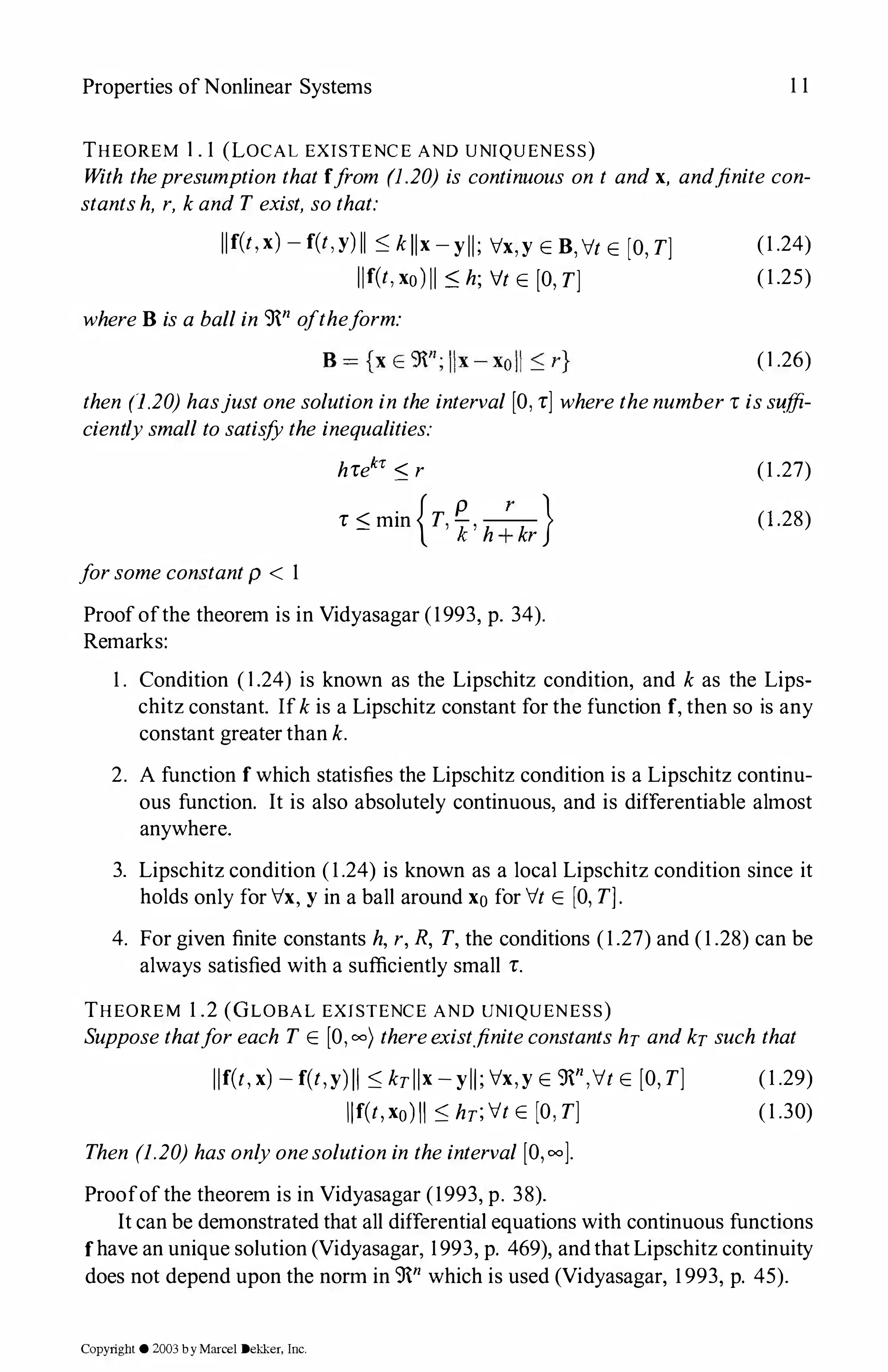 Properties of Nonlinear Systems 1 1
THEOREM 1 . 1 (LOCAL EXISTENCE AND UNIQUENESS)
With thepresumption that ffrom (1.20) is continuous on t andx, and.finite con­
stantsh, r, kand T exist, sothat:
llf(t,x)-f(t,y) ll::; kllx-yll; Vx,y E B,Vt E [O,T]
llf(t,xo)ll ::; h; ft E [O,T]
whereB is a ballin 9n oftheform:
(1 .24)
(1.25)
(1 .26)
then (1.20) hasjustonesolution in the interval [O,r] wherethenumberr issuffi­
cientlysmall tosatisfYthe inequalities:
forsomeconstantp < 1
hrek1: ::; r
r ::; min {T,�,h;kr}
Proofofthe theorem is in Vidyasagar (1993, p. 34).
Remarks:
(1 .27)
(l.28)
1 . Condition ( 1 .24) is known as the Lipschitz condition, and k as the Lips­
chitz constant. Ifkis a Lipschitz constant for the function f,then so is any
constant greater than k.
2. A function f which statisfies the Lipschitz condition is a Lipschitz continu­
ous function. It is also absolutely continuous, and is differentiable almost
anywhere.
3. Lipschitz condition (1.24) is known as a local Lipschitz condition since it
holds only for Vx, y in a ball around xo for Vt E [O,T].
4. For given finite constants h, r,R, T, the conditions (1.27) and (1 .28) can be
always satisfied with a sufficiently small r.
THEOREM 1 .2 (GLOBAL EXISTENCE AND UNIQUENESS)
Supposethatforeach T E [0,00) thereexist.finiteconstants hr andkrsuch that
llf(t, x)-f(t,y)II::; krllx-yll; Vx,y E 9n,Vt E [O,T]
llf(t,xo)ll::; hr;ft E [O,T]
Then (1.20) hasonlyonesolutionin theinterval [O,oo].
Proofofthe theorem is in Vidyasagar (1993, p. 38).
(1 .29)
(1 .30)
It can be demonstrated that all differential equations with continuous functions
fhave an unique solution (Vidyasagar, 1993, p. 469), andthat Lipschitz continuity
does not depend upon the norm in 9n which is used (Vidyasagar, 1 993, p. 45).
Copyright © 2003by Marcel Dekker, Inc.
 