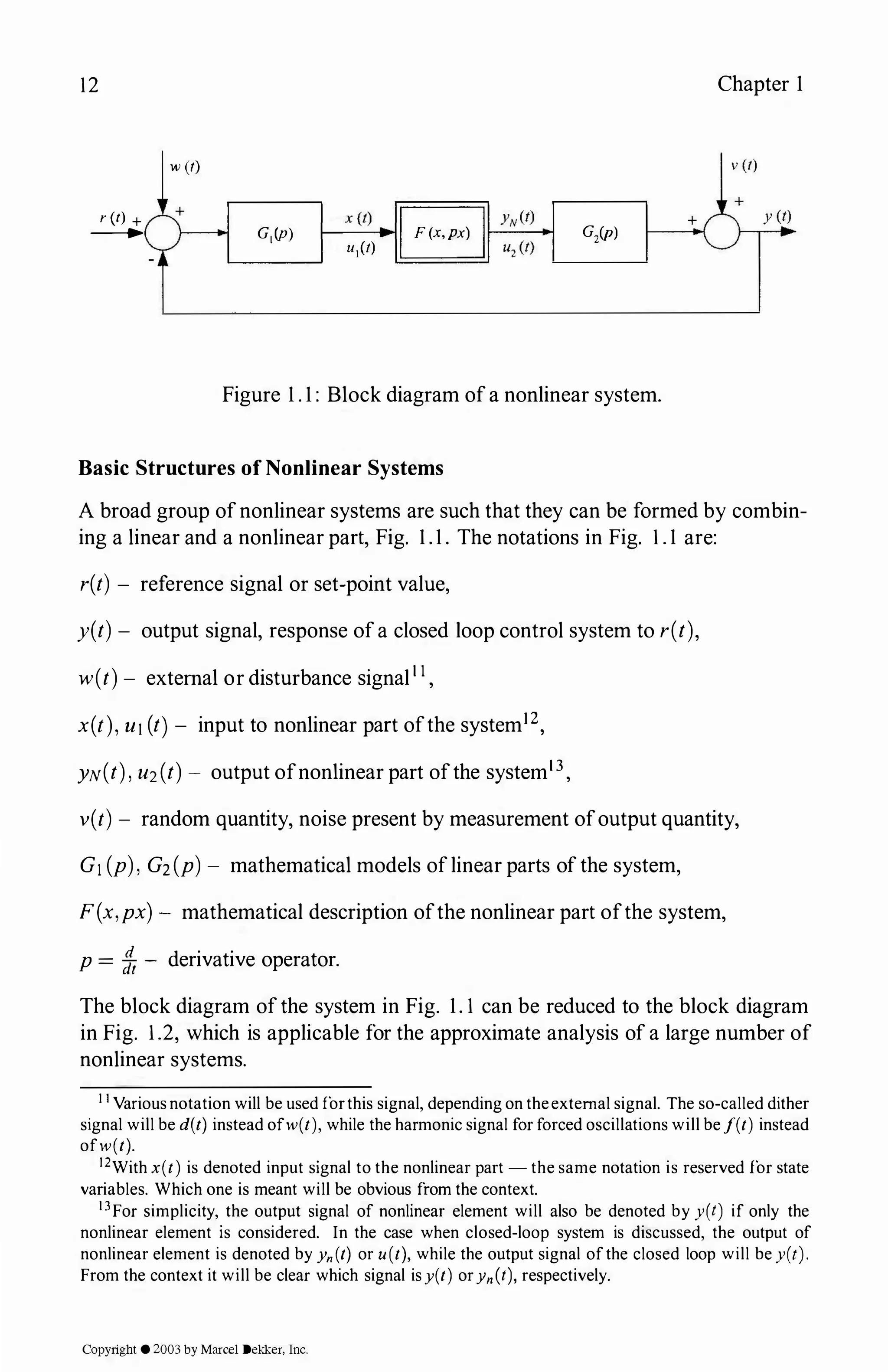 12
r(t) +
_...
w(t)
x(t)
B
G1(p) 1---
-
--..i F(x,px)
L------' uJt)
G,(p)
Figure 1 . 1 : Block diagram ofa nonlinear system.
Basic Structures ofNonlinear Systems
Chapter 1
A broad group ofnonlinear systems are such that they can be formed by combin­
ing a linear and a nonlinear part, Fig. 1 . 1 . The notations in Fig. 1. 1 are:
r(t) - reference signal or set-point value,
y(t) - output signal, response ofa closed loop control system to r(t),
w(t) - external or disturbance signal1 1 ,
x(t), u1(t)- input to nonlinear part ofthe system12,
YN(t), u2(t) - output ofnonlinear part ofthe system13,
v(t) - random quantity, noise present by measurement ofoutput quantity,
G1 (p), G2(p) - mathematical models oflinear parts ofthe system,
F(x,px) - mathematical description ofthe nonlinear part ofthe system,
p = fh - derivative operator.
The block diagram ofthe system in Fig. 1.1 can be reduced to the block diagram
in Fig. 1.2, which is applicable for the approximate analysis of a large number of
nonlinear systems.
11 Variousnotation will be used forthis signal, depending on theexternal signal. The so-called dither
signal will be d(t) instead ofw(t), while the harmonic signal for forced oscillations will bef(t) instead
ofw(t).
12With x(t) is denoted input signal to the nonlinear part - the same notation is reserved for state
variables. Which one is meant will be obvious from the context.
13For simplicity, the output signal of nonlinear element will also be denoted by y(t) if only the
nonlinear element is considered. In the case when closed-loop system is discussed, the output of
nonlinear element is denoted by Yn(t) or u(t), while the output signal ofthe closed loop will be y(t).
From the context it will be clear which signal isy(t) orYn(t), respectively.
Copyright ©2003by Marcel Dekker, Inc.
 