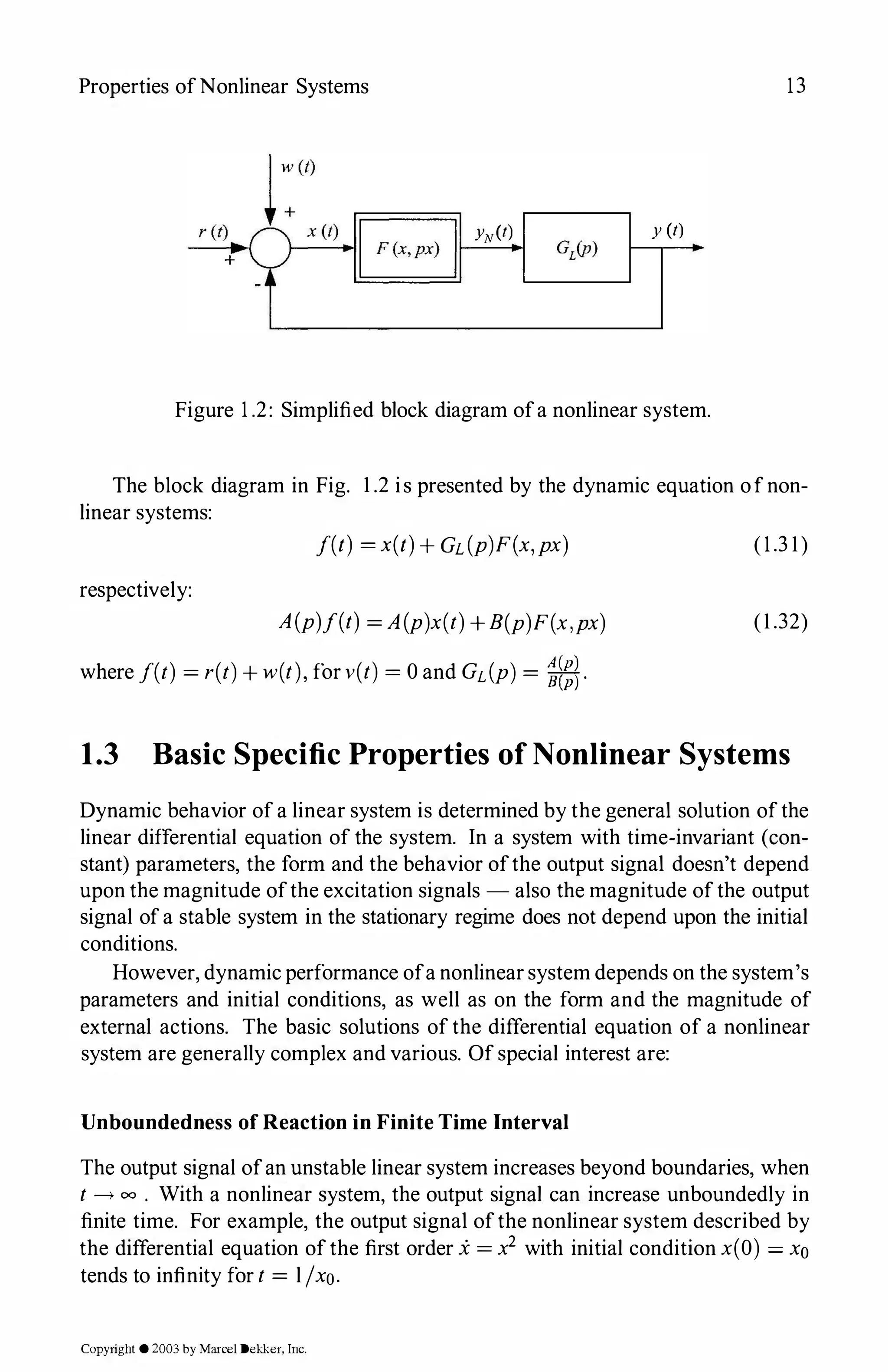 Properties ofNonlinear Systems
� yN(t)
1---.i�
y (t)
'---------'
Figure 1.2: Simplified block diagram ofa nonlinear system.
13
The block diagram in Fig. 1.2 is presented by the dynamic equation ofnon­
linear systems:
J(t) =x(t)+GL(p)F(x,px)
respectively:
A(p)f(t) =A(p)x(t)+B(p)F(x,px)
where J(t) =r(t)+w(t),for v(t) = 0and GL(P) = �-
(1.31)
(1.32)
1.3 Basic Specific Properties of Nonlinear Systems
Dynamic behavior of a linear system is determined by the general solution ofthe
linear differential equation of the system. In a system with time-invariant (con­
stant) parameters, the form and the behavior ofthe output signal doesn't depend
upon the magnitude ofthe excitation signals - also the magnitude ofthe output
signal ofa stable system in the stationary regime does not depend upon the initial
conditions.
However, dynamic performance ofa nonlinear system depends on the system's
parameters and initial conditions, as well as on the form and the magnitude of
external actions. The basic solutions of the differential equation of a nonlinear
system are generally complex and various. Of special interest are:
Unboundedness of Reaction in Finite Time Interval
The output signal ofan unstable linear system increases beyond boundaries, when
t __,, oo . With a nonlinear system, the output signal can increase unboundedly in
finite time. For example, the output signal ofthe nonlinear system described by
the differential equation of the first order i =x2 with initial condition x(O) =x0
tends to infinity for t = l /xo.
Copyright ©2003by Marcel Dekker. Inc.
 