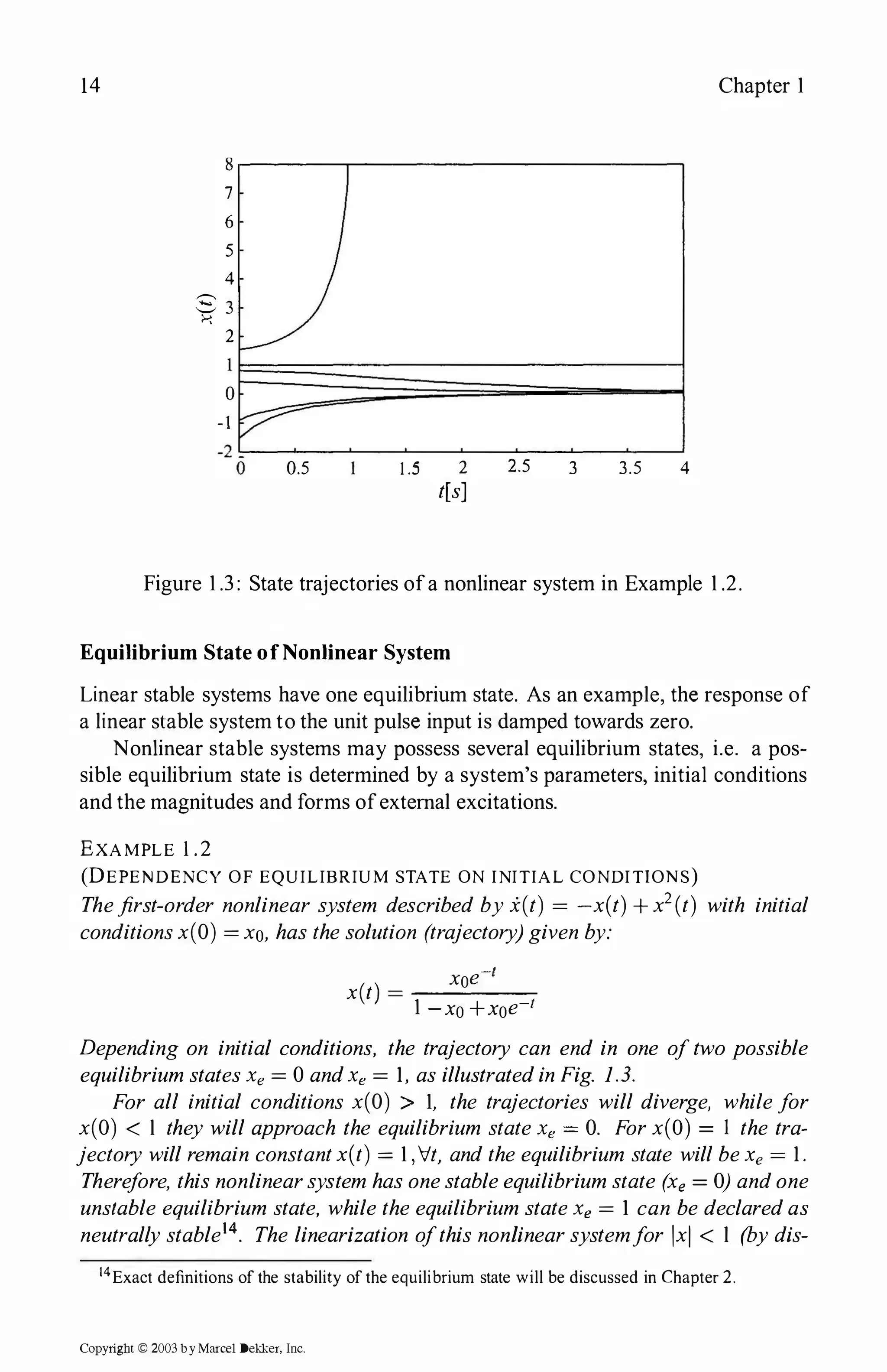14
8
7
6
5
4
8 3
>-:
2
0
-1
0.5 1 .5 2
t[s]
2.5 3
Chapter l
3.5 4
Figure l .3 : State trajectories ofa nonlinear system in Example l .2.
Equilibrium State ofNonlinear System
Linear stable systems have one equilibrium state. As an example, the response of
a linear stable system to the unit pulse input is damped towards zero.
Nonlinear stable systems may possess several equilibrium states, i.e. a pos­
sible equilibrium state is determined by a system's parameters, initial conditions
and the magnitudes and forms ofexternal excitations.
EXAMPLE 1.2
(DEPEN DENCY OF EQUILIBRIUM STATE ON INITIAL CONDITIONS)
Thefirst-order nonlinear system described byi(t) = -x(t) +x2(t) with initial
conditionsx(O) = xo, has thesolution (trajectory)given by:
-/
( ) xoe
x t = ----­
l -xo+xoe-1
Depending on initial conditions, the trajectory can end in one oftwo possible
equilibriumstatesXe = 0 andXe = I , as illustratedinFig. 1.3.
For all initial conditions x(O) > l, the trajectories will diverge, whilefor
x(O) < l they will approach the equilibrium stateXe = 0. Forx(O) = l the tra­
jectory willremain constantx(t) = l ,'Vt, andthe equilibrium state willbeXe = I .
Therefore, thisnonlinearsystem hasonestableequilibriumstate (xe = 0) andone
unstable equilibrium state, while the equilibrium stateXe = l can be declaredas
neutrallystable14. The linearization ofthis nonlinearsystemfor x < l (by dis-
14Exact definitions of the stability of the equilibrium state will be discussed in Chapter 2.
Copyright © 2003 by Marcel Dekker, Inc.
 