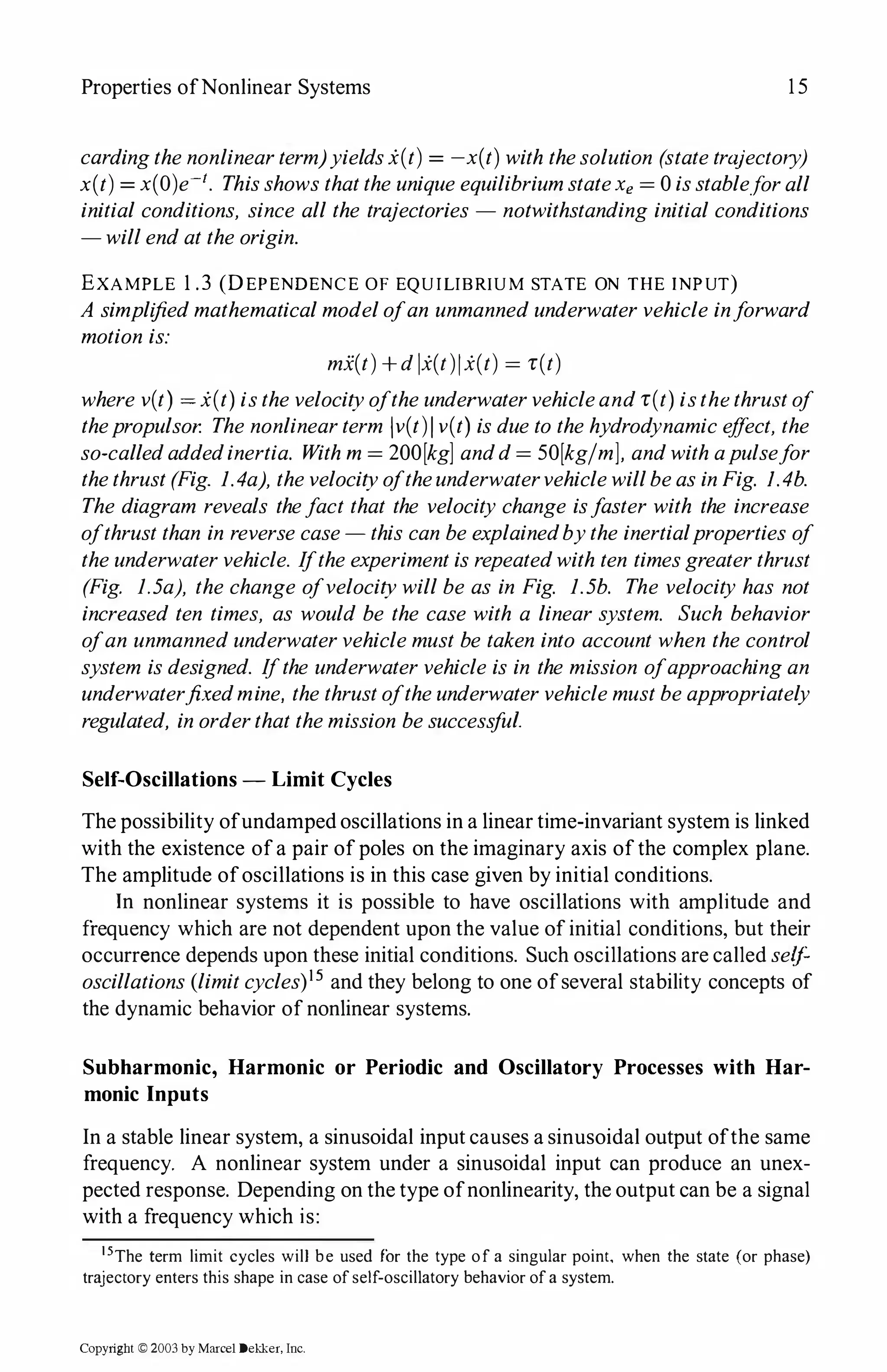 Properties ofNonlinear Systems 15
cardingthenonlinearterm)yieldsx(t) = -x(t) with thesolution (statetrajectory)
x(t) = x(O)e-1. ThisshowsthattheuniqueequilibriumstateXe = 0isstable.forall
initial conditions, since all the trajectories - notwithstanding initial conditions
-willendattheorigin.
EXAMPLE 1 .3 (DEPENDENCE OF EQUILIBRIUM STATE ON THE INPUT)
A simplifiedmathematicalmodelofan unmannedunderwatervehicle inforward
motion is:
mi(t)+dlx(t)jx(t) = r(t)
where v(t) = x(t)isthevelocityoftheunderwatervehicleandr(t)isthethrustof
thepropulsor. Thenonlinearterm lv(t)Iv(t) isdueto thehydrodynamiceffect, the
so-calledaddedinertia. Withm = 200[kg] andd= 50[kg/m], andwithapulsefor
thethrust(Fig. 1.4a), thevelocityoftheunderwatervehiclewillbeasinFig. I.4b.
The diagram reveals thefact that the velocity change isfaster with the increase
ofthrustthan in reversecase-this can beexplainedbythe inertialproperties of
theunderwatervehicle. Iftheexperimentisrepeatedwith ten timesgreaterthrust
(Fig. 1.5a), the change ofvelocitywillbe as in Fig. 1.5b. The velocity has not
increased ten times, as would be the case with a linear system. Such behavior
ofan unmannedunderwatervehiclemust be taken into account when the control
system isdesigned. Ifthe underwatervehicle is in the mission ofapproachingan
underwaterfixedmine, thethrustoftheunderwatervehiclemustbeappropriately
regulated, inorderthatthemission besuccessful.
Self-Oscillations - Limit Cycles
The possibility ofundamped oscillations in a linear time-invariant system is linked
with the existence ofa pair ofpoles on the imaginary axis ofthe complex plane.
The amplitude ofoscillations is in this case given by initial conditions.
In nonlinear systems it is possible to have oscillations with amplitude and
frequency which are not dependent upon the value of initial conditions, but their
occurrence depends upon these initial conditions. Such oscillations are called se(f
oscillations (limitcycles)15 and they belong to one ofseveral stability concepts of
the dynamic behavior of nonlinear systems.
Subharmonic, Harmonic or Periodic and Oscillatory Processes with Har­
monic Inputs
In a stable linear system, a sinusoidal input causes a sinusoidal output ofthe same
frequency. A nonlinear system under a sinusoidal input can produce an unex­
pected response. Depending on the type ofnonlinearity, the output can be a signal
with a frequency which is:
15The term limit cycles will be used for the type of a singular point, when the state (or phase)
trajectory enters this shape in case ofself-oscillatory behavior ofa system.
Copyright © 2003 by Marcel Dekker, Inc.
 
