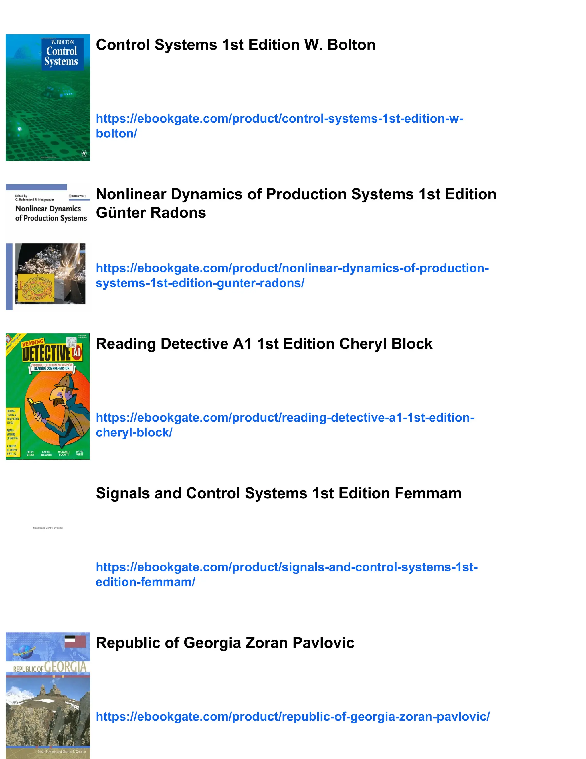 Control Systems 1st Edition W. Bolton
https://ebookgate.com/product/control-systems-1st-edition-w-
bolton/
Nonlinear Dynamics of Production Systems 1st Edition
Günter Radons
https://ebookgate.com/product/nonlinear-dynamics-of-production-
systems-1st-edition-gunter-radons/
Reading Detective A1 1st Edition Cheryl Block
https://ebookgate.com/product/reading-detective-a1-1st-edition-
cheryl-block/
Signals and Control Systems 1st Edition Femmam
https://ebookgate.com/product/signals-and-control-systems-1st-
edition-femmam/
Republic of Georgia Zoran Pavlovic
https://ebookgate.com/product/republic-of-georgia-zoran-pavlovic/
 