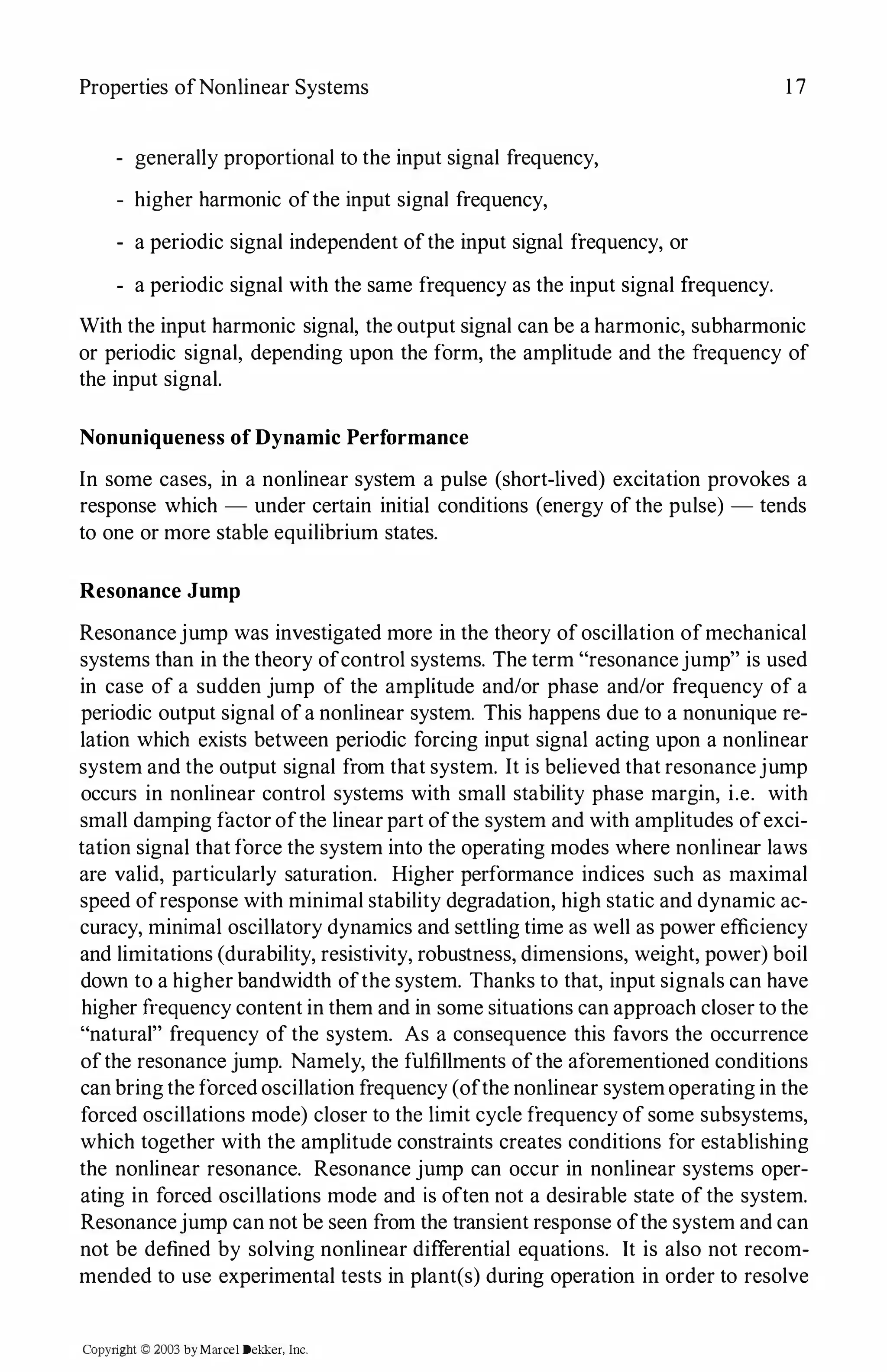 Properties ofNonlinear Systems 17
- generally proportional to the input signal frequency,
- higher harmonic ofthe input signal frequency,
- a periodic signal independent ofthe input signal frequency, or
- a periodic signal with the same frequency as the input signal frequency.
With the input harmonic signal, the output signal can be a harmonic, subharmonic
or periodic signal, depending upon the form, the amplitude and the frequency of
the input signal.
Nonuniqueness ofDynamic Performance
In some cases, in a nonlinear system a pulse (short-lived) excitation provokes a
response which - under certain initial conditions (energy of the pulse) - tends
to one or more stable equilibrium states.
Resonance Jump
Resonancejump was investigated more in the theory ofoscillation ofmechanical
systems than in the theory ofcontrol systems. The term "resonancejump" is used
in case of a sudden jump of the amplitude and/or phase and/or frequency of a
periodic output signal ofa nonlinear system. This happens due to a nonunique re­
lation which exists between periodic forcing input signal acting upon a nonlinear
system and the output signal from that system. It is believed that resonancejump
occurs in nonlinear control systems with small stability phase margin, i.e. with
small damping factor ofthe linear part ofthe system and with amplitudes ofexci­
tation signal that force the system into the operating modes where nonlinear laws
are valid, particularly saturation. Higher performance indices such as maximal
speed ofresponse with minimal stability degradation, high static and dynamic ac­
curacy, minimal oscillatory dynamics and settling time as well as power efficiency
and limitations (durability, resistivity, robustness, dimensions, weight, power) boil
down to a higher bandwidth ofthe system. Thanks to that, input signals can have
higher frequency content in them and in some situations can approach closer to the
"natural" frequency of the system. As a consequence this favors the occurrence
ofthe resonance jump. Namely, the fulfillments ofthe aforementioned conditions
can bring the forced oscillation frequency (ofthe nonlinear systemoperating in the
forced oscillations mode) closer to the limit cycle frequency of some subsystems,
which together with the amplitude constraints creates conditions for establishing
the nonlinear resonance. Resonance jump can occur in nonlinear systems oper­
ating in forced oscillations mode and is often not a desirable state of the system.
Resonancejump can not be seen from the transient response ofthe system and can
not be defined by solving nonlinear differential equations. It is also not recom­
mended to use experimental tests in plant(s) during operation in order to resolve
Copyright © 2003 byMarcel Dekker, Inc.
 