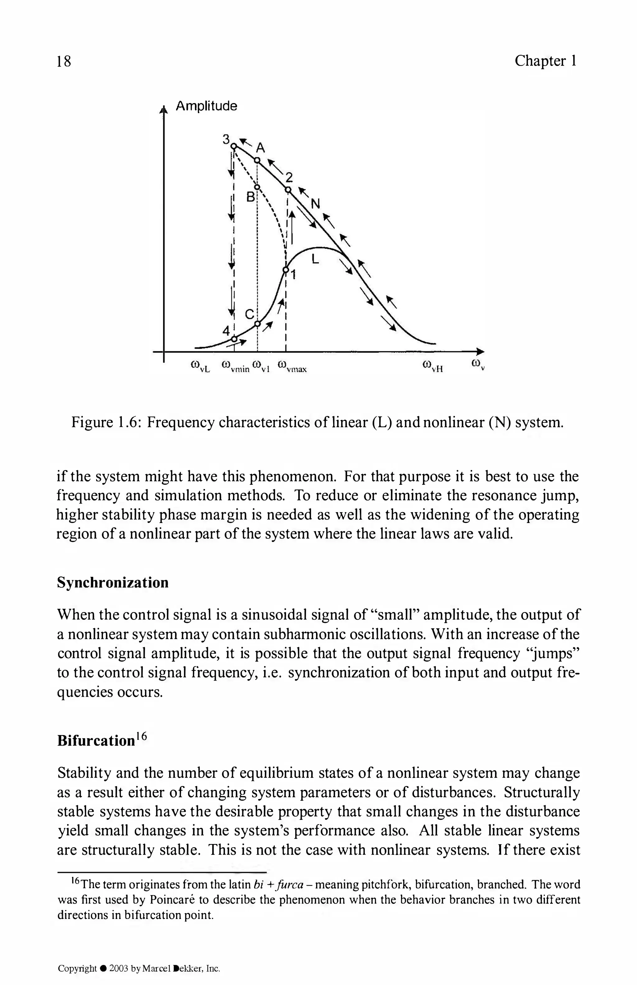 18 Chapter 1
Amplitude
Figure 1.6: Frequency characteristics oflinear (L) and nonlinear (N) system.
ifthe system might have this phenomenon. For that purpose it is best to use the
frequency and simulation methods. To reduce or eliminate the resonance jump,
higher stability phase margin is needed as well as the widening ofthe operating
region ofa nonlinear part ofthe system where the linear laws are valid.
Synchronization
When the control signal is a sinusoidal signal of"small" amplitude, the output of
a nonlinear system may contain subharmonic oscillations. With an increase ofthe
control signal amplitude, it is possible that the output signal frequency "jumps"
to the control signal frequency, i.e. synchronization ofboth input and output fre­
quencies occurs.
Bifurcation16
Stability and the number of equilibrium states ofa nonlinear system may change
as a result either of changing system parameters or of disturbances. Structurally
stable systems have the desirable property that small changes in the disturbance
yield small changes in the system's performance also. All stable linear systems
are structurally stable. This is not the case with nonlinear systems. Ifthere exist
16The term originates from the latin bi +f
urca - meaning pitchfork, bifurcation, branched. The word
was first used by Poincare to describe the phenomenon when the behavior branches in two different
directions in bifurcation point.
Copyright © 2003 byMarcel Dekker, Inc.
 