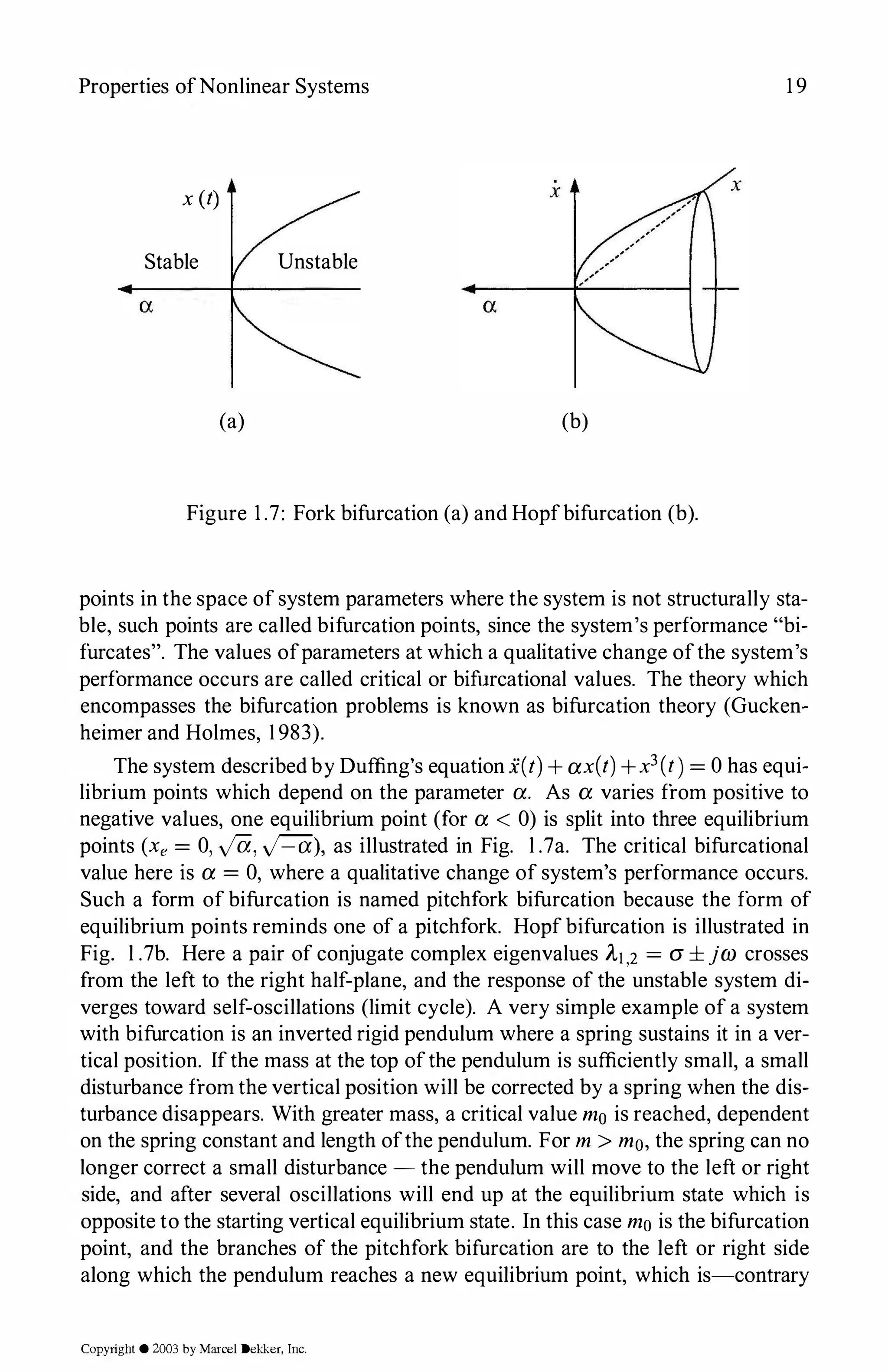 Properties ofNonlinear Systems 1 9
x(t) x
Stable Unstable
(a) (b)
Figure 1 .7: Fork bifurcation (a) and Hopfbifurcation (b).
points in the space of system parameters where the system is not structurally sta­
ble, such points are called bifurcation points, since the system's performance "bi­
furcates". The values ofparameters at which a qualitative change ofthe system's
performance occurs are called critical or bifurcational values. The theory which
encompasses the bifurcation problems is known as bifurcation theory (Gucken­
heimer and Holmes, 1 983).
The system described by Duffing's equation .X(t)+ax(t)+x3(t)=0 has equi­
librium points which depend on the parameter a. As a varies from positive to
negative values, one equilibrium point (for a < 0) is split into three equilibrium
points (xe= 0, ya, y'=(i), as illustrated in Fig. l .7a. The critical bifurcational
value here is a=0, where a qualitative change of system's performance occurs.
Such a form of bifurcation is named pitchfork bifurcation because the form of
equilibrium points reminds one of a pitchfork. Hopf bifurcation is illustrated in
Fig. l .7b. Here a pair of conjugate complex eigenvalues A-1,2 = CJ ± jw crosses
from the left to the right half-plane, and the response of the unstable system di­
verges toward self-oscillations (limit cycle). A very simple example of a system
with bifurcation is an inverted rigid pendulum where a spring sustains it in a ver­
tical position. Ifthe mass at the top ofthe pendulum is sufficiently small, a small
disturbance from the vertical position will be corrected by a spring when the dis­
turbance disappears. With greater mass, a critical value m0 is reached, dependent
on the spring constant and length ofthe pendulum. For m > m0, the spring can no
longer correct a small disturbance - the pendulum will move to the left or right
side, and after several oscillations will end up at the equilibrium state which is
opposite to the starting vertical equilibrium state. In this case mo is the bifurcation
point, and the branches of the pitchfork bifurcation are to the left or right side
along which the pendulum reaches a new equilibrium point, which is-contrary
Copyright © 2003 by Marcel Dekker. Inc.
 