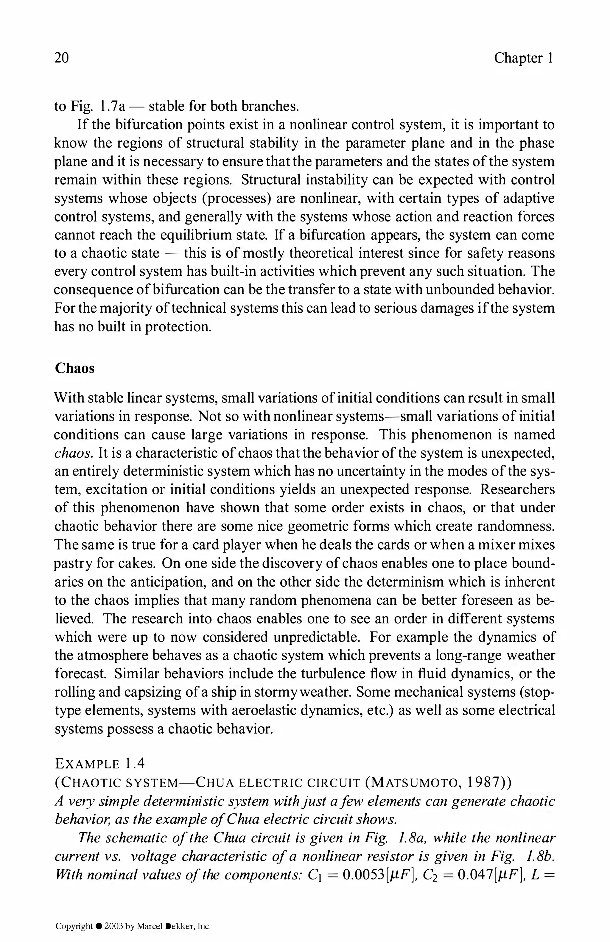 20 Chapter I
to Fig. l .7a - stable for both branches.
If the bifurcation points exist in a nonlinear control system, it is important to
know the regions of structural stability in the parameter plane and in the phase
plane and it is necessary to ensure thatthe parameters and the states ofthe system
remain within these regions. Structural instability can be expected with control
systems whose objects (processes) are nonlinear, with certain types of adaptive
control systems, and generally with the systems whose action and reaction forces
cannot reach the equilibrium state. If a bifurcation appears, the system can come
to a chaotic state - this is of mostly theoretical interest since for safety reasons
every control system has built-in activities which prevent any such situation. The
consequence ofbifurcation can be the transfer to a state with unbounded behavior.
Forthe majority oftechnical systems this can lead to serious damages ifthe system
has no built in protection.
Chaos
With stable linear systems, small variations ofinitial conditions can result in small
variations in response. Not so with nonlinear systems-small variations ofinitial
conditions can cause large variations in response. This phenomenon is named
chaos. It is a characteristic ofchaos thatthe behavior ofthe system is unexpected,
an entirely deterministic system which has no uncertainty in the modes ofthe sys­
tem, excitation or initial conditions yields an unexpected response. Researchers
of this phenomenon have shown that some order exists in chaos, or that under
chaotic behavior there are some nice geometric forms which create randomness.
The same is true for a card player when he deals the cards or when a mixer mixes
pastry for cakes. On one side the discovery ofchaos enables one to place bound­
aries on the anticipation, and on the other side the determinism which is inherent
to the chaos implies that many random phenomena can be better foreseen as be­
lieved. The research into chaos enables one to see an order in different systems
which were up to now considered unpredictable. For example the dynamics of
the atmosphere behaves as a chaotic system which prevents a long-range weather
forecast. Similar behaviors include the turbulence flow in fluid dynamics, or the
rolling and capsizing ofa ship in stormyweather. Some mechanical systems (stop­
type elements, systems with aeroelastic dynamics, etc.) as well as some electrical
systems possess a chaotic behavior.
EXAMPLE 1.4
(CHAOTIC SYSTEM-CHUA ELECTRIC CIRCUIT (MATSUMOTO, 1 987))
A verysimple deterministicsystem withjustafew elements can generate chaotic
behavior, as theexampleofChua electriccircuitshows.
The schematic ofthe Chua circuit is given in Fig. 1.Ba, while the nonlinear
current vs. voltage characteristic ofa nonlinear resistor is given in Fig. 1.8b.
With nominal values ofthe components: Ci = 0.0053[µF], C2 = 0.047[µF], L =
Copyright ©2003by Marcel Dekker, Inc.
 