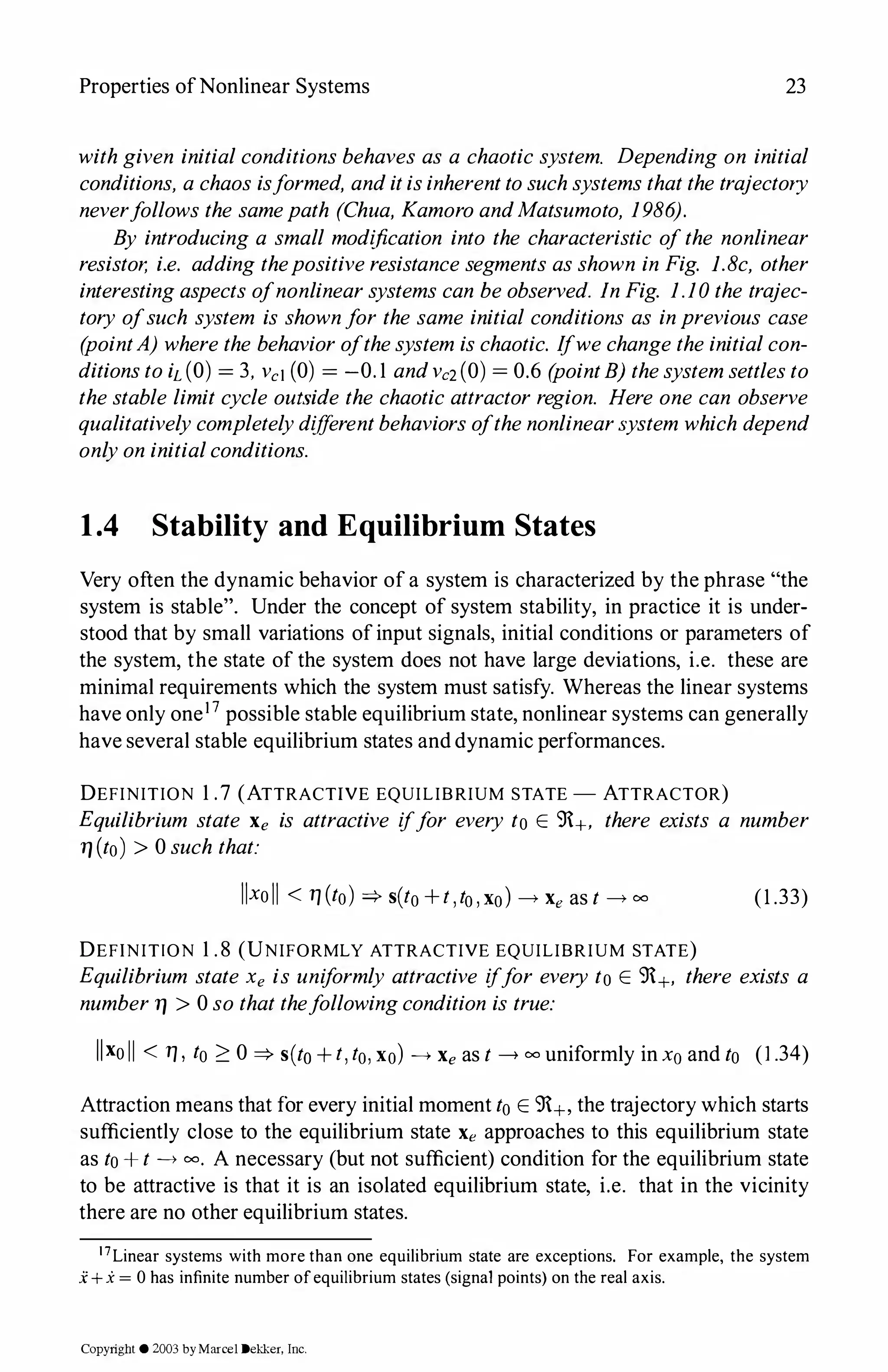 Properties ofNonlinear Systems 23
withgiven initialconditionsbehaves as a chaotic system. Depending on initial
conditions, achaos isformed, anditisinherenttosuchsystemsthatthetrajectory
neverfollows the samepath (Chua, KamoroandMatsumoto, 1986).
By introducing a small modification into the characteristic ofthe nonlinear
resistor, i.e. adding thepositiveresistancesegments asshown in Fig. l.8c, other
interestingaspects ofnonlinearsystems can beobserved. JnFig. 1.10the trajec­
tory ofsuch system is shownfor the same initial conditions as inprevious case
(pointA) wherethe behaviorofthesystem ischaotic. Ifwechangetheinitialcon­
ditionstoiL(O) = 3, vc1 (0) = -0.1 andvc2(0) = 0.6 (pointB) thesystemsettlesto
thestable limit cycle outside the chaotic attractor region. Here one can observe
qualitativelycompletelydifferentbehaviorsofthenonlinear:,ystem which depend
onlyon initialconditions.
1.4 Stability and Equilibrium States
Very often the dynamic behavior of a system is characterized by the phrase "the
system is stable". Under the concept of system stability, in practice it is under­
stood that by small variations ofinput signals, initial conditions or parameters of
the system, the state of the system does not have large deviations, i.e. these are
minimal requirements which the system must satisfy. Whereas the linear systems
have only one17 possible stable equilibrium state, nonlinear systems can generally
have several stable equilibrium states and dynamic performances.
DEFINITION 1.7 (ATTRACTIVE EQUILIBRIUM STATE - ATTRACTOR)
Equilibrium state Xe is attractive iffor every to E 9+, there exists a number
11 (to) > 0such that:
llxoll < 17 (to) =? s(to+t,to,xo)---->Xe as t ---->00 (1 .33)
DEFINITION 1 .8 (UNIFORMLY ATTRACTIVE EQUILIBRIUM STATE)
Equilibrium state Xe is uniformly attractive iffor every to E 9+, there exists a
number11 > 0so thatthefollowingcondition is true:
llxoII < 17 , to 2 0 =? s(to + t,to,xo) ----> Xe as t ----> 00 uniformly in xo and to (1.34)
Attraction means that for every initial moment toE 9+, the trajectory which starts
sufficiently close to the equilibrium state Xe approaches to this equilibrium state
as to+t ----> 00• A necessary (but not sufficient) condition for the equilibrium state
to be attractive is that it is an isolated equilibrium state, i.e. that in the vicinity
there are no other equilibrium states.
17Linear systems with more than one equilibrium state are exceptions. For example, the system
.i: + x = 0 has infinite number ofequilibrium states (signal points) on the real axis.
Copyright © 2003 byMarcel Dekker, Inc.
 