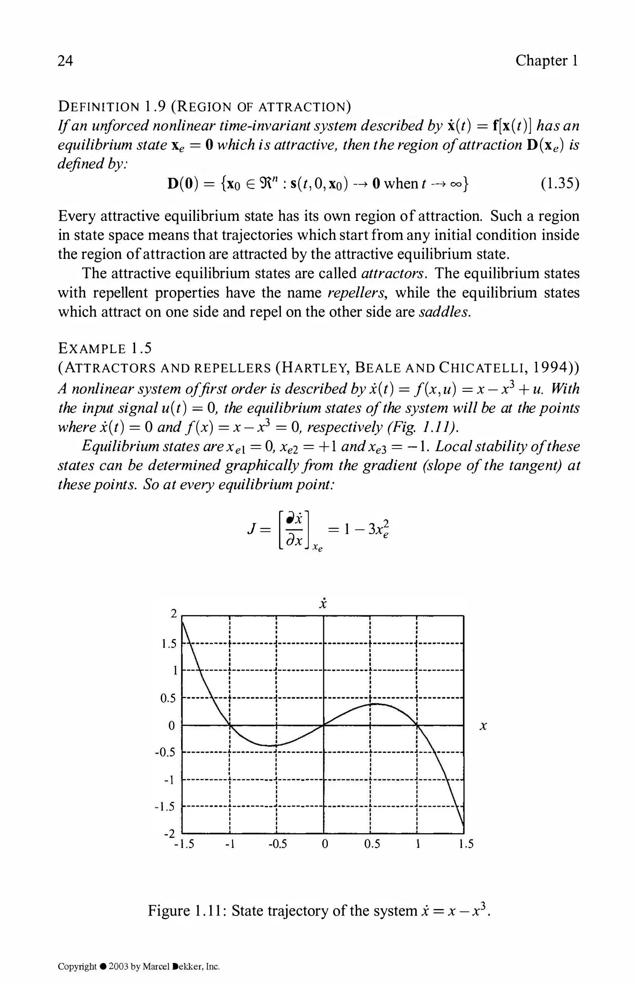 24 Chapter 1
DEFINITION 1 .9 (REGION OF ATTRACTION)
Ifan unforcednonlineartime-invariantsystem describedby i(t) = f[x(t)] hasan
equilibrium stateXe = 0 whichisattractive, thentheregion ofattraction D(xe) is
definedby:
D(O) = {xo E 9n: s(t,0, xo) -+ 0 when t -+ 00} (1.35)
Every attractive equilibrium state has its own region ofattraction. Such a region
in state space means that trajectories which start from any initial condition inside
the region ofattraction are attracted by the attractive equilibrium state.
The attractive equilibrium states are called attractors. The equilibrium states
with repellent properties have the name repellers, while the equilibrium states
which attract on one side and repel on the other side are saddles.
EXAMPLE 1 .5
(ATTRACTORS AND REPELLERS (HARTLEY, BEALE AND CHICATELLI, 1 994))
A nonlinearsystem offirstorderis describedbyx(t) = f(x, u) = x-x3 + u. With
the inputsignalu(t) = 0, the equilibriumstates ofthesystem willbe at thepoints
wherex(t) = 0 andf(x) = x-x3 = 0, respectively (Fig. 1.11).
EquilibriumstatesareXet = 0, Xe2 = +1 andXe
3 = - 1. Localstabilityofthese
states can be determinedgraphicallyfrom the gradient (slope ofthe tangent) at
thesepoints. Soateveryequilibriumpoint:
1 .5
J = [a.x] = 1 - 3x;
dx Xe
'
'
------- 1--------t·-------- ---------1---------1---------
-- -----r--------1---------- ---------r---------1---------
0.5 ----- ---t-------·t··----------------t---------1---------
0 1-----0�---+------------'l�---1
' ' '
' ' '
' ' '
' ' '
-0.5 --------r-------r------- --------r-------r- -----
1
-
; ::::::::r::::::r::::::::::::::+:::::+::::_:-
-2 �-�--�--�--�-�--�
-1.5 - I -0.5 0 0.5 1 .5
x
Figure 1 . 1 1 : State trajectory ofthe system x= x -x3.
Copyright ©2003by Marcel Dekker, Inc.
 