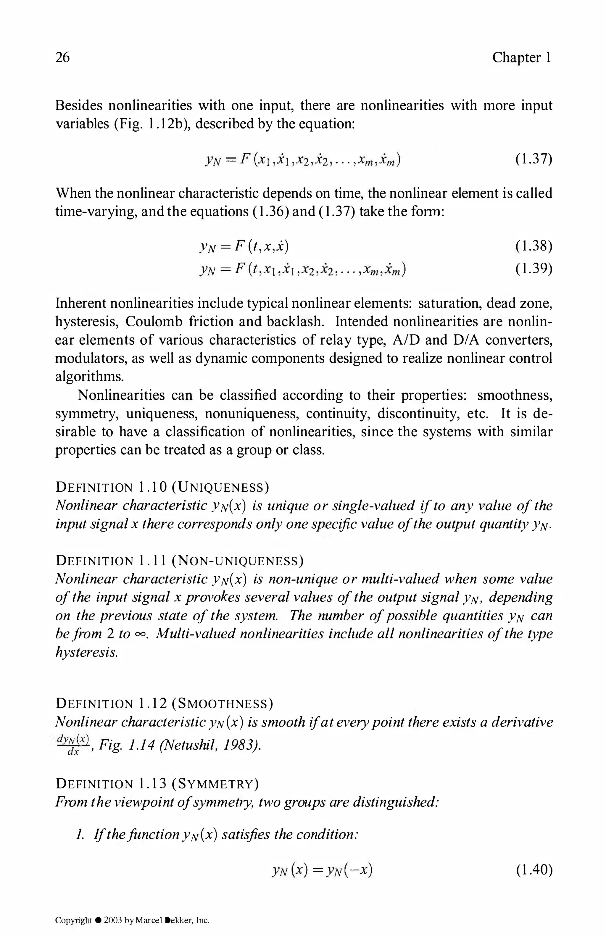 26 Chapter 1
Besides nonlinearities with one input, there are nonlinearities with more input
variables (Fig. l .12b), described by the equation:
(1 .37)
When the nonlinear characteristic depends on time, the nonlinear element is called
time-varying, andthe equations (1.36) and (1.37) take the form:
YN = F(t,x,i) (1.38)
(1.39)
Inherent nonlinearities include typical nonlinear elements: saturation, dead zone,
hysteresis, Coulomb friction and backlash. Intended nonlinearities are nonlin­
ear elements of various characteristics of relay type, AID and D/A converters,
modulators, as well as dynamic components designed to realize nonlinear control
algorithms.
Nonlinearities can be classified according to their properties: smoothness,
symmetry, uniqueness, nonuniqueness, continuity, discontinuity, etc. It is de­
sirable to have a classification of nonlinearities, since the systems with similar
properties can be treated as a group or class.
DEFINITION I . I0 (UNIQUENESS)
Nonlinear characteristicYN(x) is unique orsingle-valued ifto any value ofthe
inputsignalxtherecorrespondsonlyonespecificvalue ofthe output quantityYN·
DEFINITION 1 . 1 1 (NON-UNIQUENESS)
Nonlinear characteristicYN(x) is non-unique or multi-valued when some value
ofthe input signalxprovokesseveralvalues ofthe outputsignalYN· depending
on theprevious state ofthe system. The number ofpossible quantities YN can
befrom 2 to 00• Multi-valuednonlinearities include allnonlinearities ofthe type
hysteresis.
DEFINITION 1 . 1 2 (SMOOTHNESS)
NonlinearcharacteristicYN(x) issmooth ifateverypointthereexistsaderivative
dy��x), Fig. 1.14 (Netushil, 1983).
DEFINITION 1 . 1 3 (SYMMETRY)
Fromtheviewpointofsymmetry, twogroupsaredistinguished:
1. IfthefunctionYN(x) satisfies thecondition:
(1.40)
Copyright © 2003 byMarcel Dekker. Inc.
 
