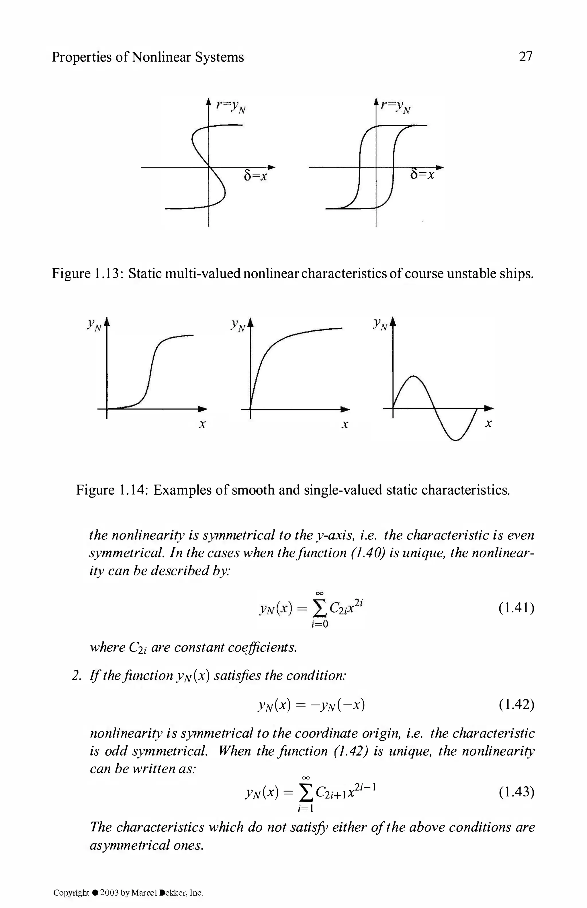 Properties ofNonlinear Systems 27
=x
Figure 1 .13: Static multi-valued nonlinearcharacteristics ofcourse unstable ships.
x x x
Figure 1 . 14: Examples ofsmooth and single-valued static characteristics.
the nonlinearity issymmetrical to they-axis, i.e. the characteristic iseven
symmetrical. In thecaseswhen thefunction (1.40) isunique, thenonlinear­
itycan bedescribedby:
(1.41)
whereC2;are constantcoefficients.
2. IfthefunctionYN(x) satisfies thecondition:
YN(x) = -yN(-x) (1.42)
nonlinearityissymmetricaltothecoordinate origin, i.e. the characteristic
is odd symmetrical. When thefunction (1.42) is unique, the nonlinearity
can bewrittenas: =
YN(x) = :2,C2;+1x2i-l
i=I (1 .43)
The characteristics which do notsatisfY either oftheabove conditions are
asymmetricalones.
Copyright ©2003by Marcel Dekker, Inc.
 