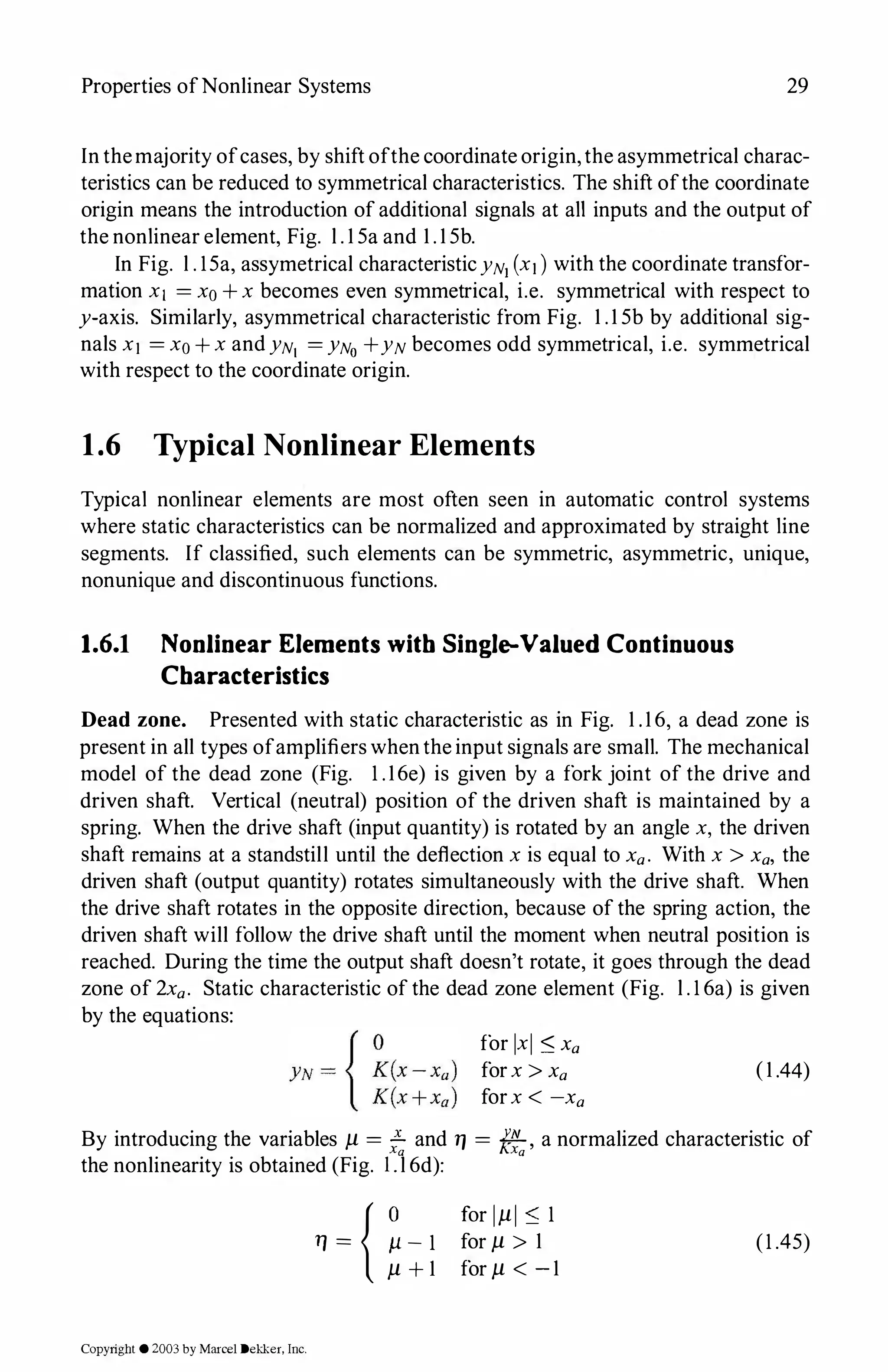 Properties ofNonlinear Systems 29
In themajority ofcases, by shift ofthe coordinate origin,the asymmetrical charac­
teristics can be reduced to symmetrical characteristics. The shift ofthe coordinate
origin means the introduction of additional signals at all inputs and the output of
the nonlinear element, Fig. l . 1 5a and 1 . 1 5b.
In Fig. l . 15a, assymetrical characteristicYNi (x1 ) with the coordinate transfor­
mation x1 = xo + x becomes even symmetrical, i.e. symmetrical with respect to
y-axis. Similarly, asymmetrical characteristic from Fig. 1 .1 5b by additional sig­
nals x1 = xo + x and YN1 = YNo +YN becomes odd symmetrical, i.e. symmetrical
with respect to the coordinate origin.
1.6 Typical Nonlinear Elements
Typical nonlinear elements are most often seen in automatic control systems
where static characteristics can be normalized and approximated by straight line
segments. If classified, such elements can be symmetric, asymmetric, unique,
nonunique and discontinuous functions.
1.6.1 Nonlinear Elements with Single-Valued Continuous
Characteristics
Dead zone. Presented with static characteristic as in Fig. 1 .1 6, a dead zone is
present in all types ofamplifierswhenthe input signals are small. The mechanical
model of the dead zone (Fig. 1 .16e) is given by a fork joint of the drive and
driven shaft. Vertical (neutral) position of the driven shaft is maintained by a
spring. When the drive shaft (input quantity) is rotated by an angle x, the driven
shaft remains at a standstill until the deflection x is equal to Xa. With x > Xa, the
driven shaft (output quantity) rotates simultaneously with the drive shaft. When
the drive shaft rotates in the opposite direction, because of the spring action, the
driven shaft will follow the drive shaft until the moment when neutral position is
reached. During the time the output shaft doesn't rotate, it goes through the dead
zone of 2xa. Static characteristic of the dead zone element (Fig. l . 1 6a) is given
by the equations:
for IxI :::;; Xa
forx > Xa
forx < -xa
(1 .44)
By introducing the variables µ = .£ and 1J = .il:L
KN , a normalized characteristic of
Xa Xa
the nonlinearity is obtained (Fig. l .l 6d):
11 = { �- 1
µ + 1
Copyright ©2003by Marcel Dekker, Inc.
for 1µ1 :::;; 1
for µ > 1
for µ < - 1
(1 .45)
 