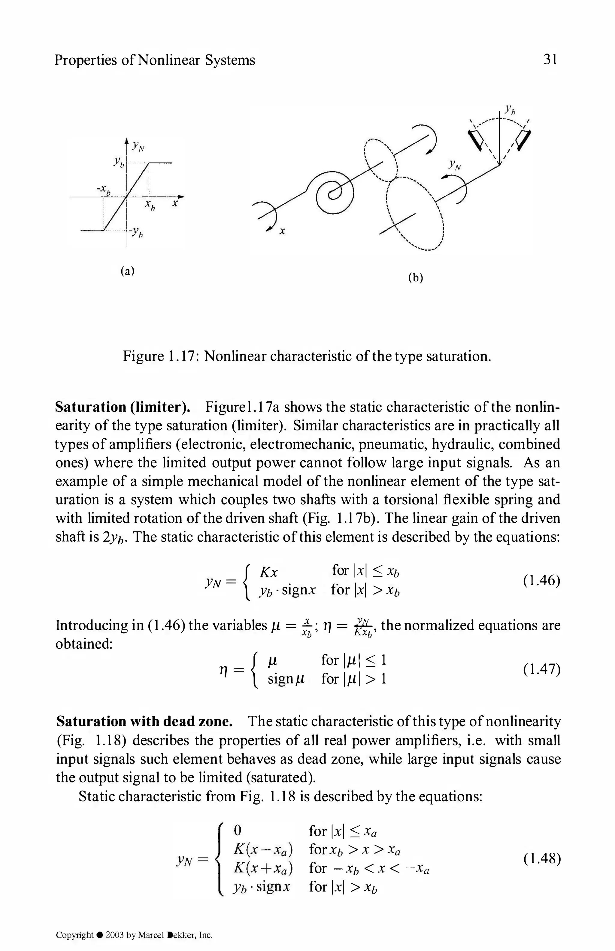Properties ofNonlinear Systems 31
x
(a) (b)
Figure 1 . 17: Nonlinear characteristic ofthe type saturation.
Saturation (limiter). Figurel . 1 7a shows the static characteristic ofthe nonlin­
earity ofthe type saturation (limiter). Similar characteristics are in practically all
types ofamplifiers (electronic, electromechanic, pneumatic, hydraulic, combined
ones) where the limited output power cannot follow large input signals. As an
example of a simple mechanical model ofthe nonlinear element of the type sat­
uration is a system which couples two shafts with a torsional flexible spring and
with limited rotation ofthe driven shaft (Fig. 1 .l 7b). The linear gain ofthe driven
shaft is 2Yh· The static characteristic ofthis element is described by the equations:
{ Kx for lxl :::; Xb
YN = Yb · signx for lxl > Xb
(1 .46)
Introducing in (1 .46) the variables µ = !i;; T/ = f!f:{,, the normalized equations are
obtained:
T/ = { �gnµ
for 1µ1 :::; 1
for lµI > 1
(1.47)
Saturation with dead zone. The static characteristic ofthis type ofnonlinearity
(Fig. 1.18) describes the properties of all real power amplifiers, i.e. with small
input signals such element behaves as dead zone, while large input signals cause
the output signal to be limited (saturated).
Static characteristic from Fig. 1 . 1 8 is described by the equations:
Copyright © 2003 by Marcel Dekker, Inc.
for lxl :::; Xa
forXb > x > Xa
for - Xb < X < -Xa
for lxl > Xb
(1 .48)
 