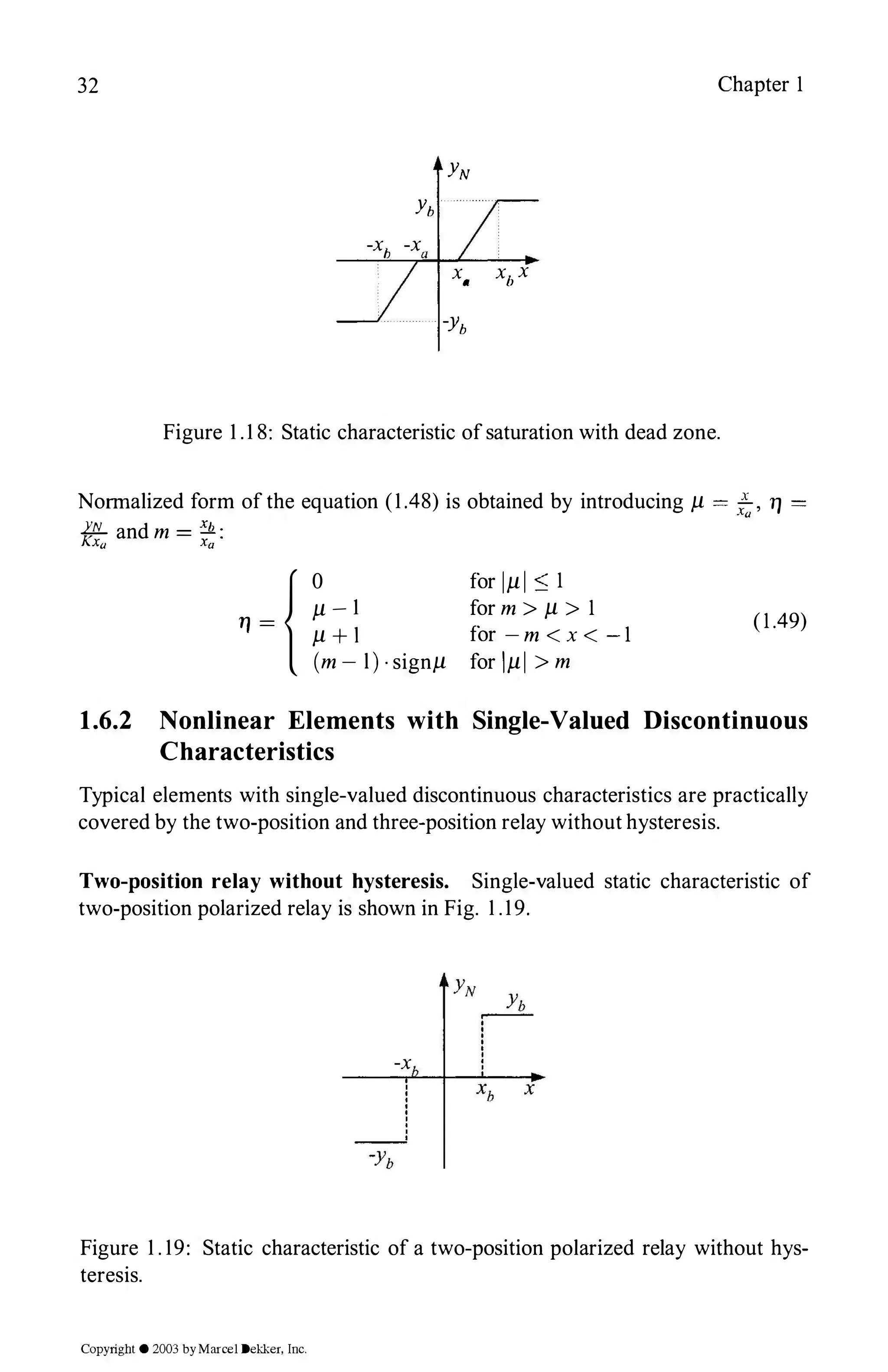 32 Chapter 1
YN
Yb
-x
h
-xa
x
a
xb x
-yb
Figure 1 .1 8: Static characteristic ofsaturation with dead zone.
Normalized form of the equation (1.48) is obtained by introducing µ = ..!.., TJ =
Xa
1'1L and m = � :
Kxa Xa
{0
µ - 1
TJ = µ + l
(m - l) · signµ
for 1µ 1 :::; 1
for m > µ > 1
for - m < x < - 1
for lµI > m
(1.49)
1.6.2 Nonlinear Elements with Single-Valued Discontinuous
Characteristics
Typical elements with single-valued discontinuous characteristics are practically
covered by the two-position and three-position relay without hysteresis.
Two-position relay without hysteresis. Single-valued static characteristic of
two-position polarized relay is shown in Fig. 1 .19.
-x
Figure 1 . 19: Static characteristic of a two-position polarized relay without hys­
teresis.
Copyright © 2003 byMarcel Dekker, Inc.
 