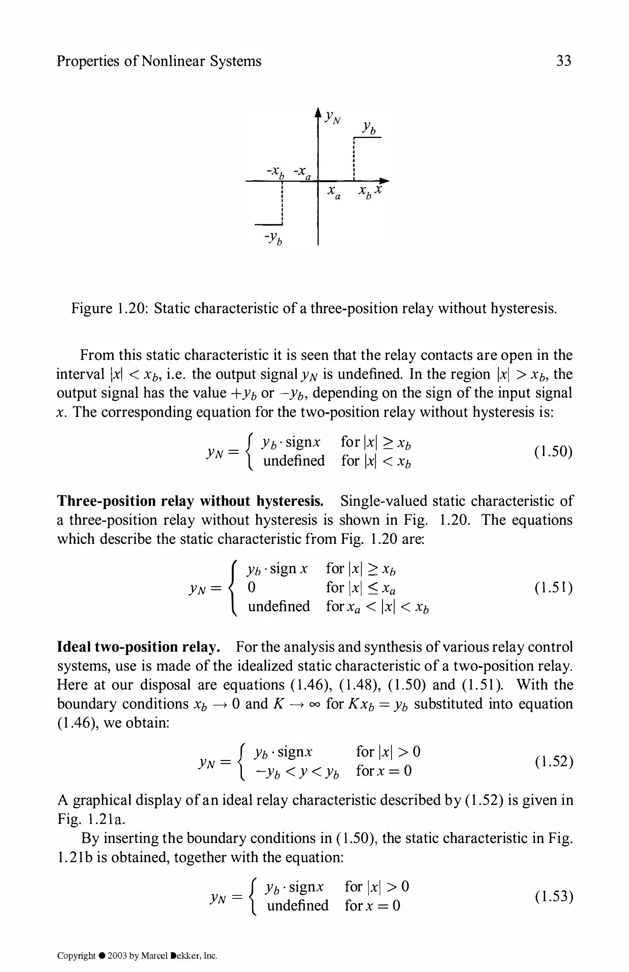 Properties ofNonlinear Systems
Yb
�
'
'
'
'
'
'
'
'
33
Figure 1.20: Static characteristic ofa three-position relay without hysteresis.
From this static characteristic it is seen that the relay contacts are open in the
interval !xi < Xb, i.e. the output signal YN is undefined. In the region !xi > Xb, the
output signal has the value +Yb or -yb, depending on the sign ofthe input signal
x. The corresponding equation for the two-position relay without hysteresis is:
{ Yb · signx for lxl ?: Xb
YN = undefined for !xi < Xb (1 .50)
Three-position relay without hysteresis. Single-valued static characteristic of
a three-position relay without hysteresis is shown in Fig. 1 .20. The equations
which describe the static characteristic from Fig. 1 .20 are:
{Yh · sign x
YN = 0
undefined
for lxl ?: xh
for !xi :::; Xa
forXa < !xi < Xb
(1.5 1)
Ideal two-position relay. For the analysis and synthesis ofvarious relay control
systems, use is made ofthe idealized static characteristic of a two-position relay.
Here at our disposal are equations (1.46), (1.48), (1.50) and (1.51). With the
boundary conditions Xb --+ 0 and K --+ oo for Kxb = Yb substituted into equation
(1 .46), we obtain:
{ Yb · signx
YN =
-yb < y < Yb
for lxl > 0
forx = 0
(1.52)
A graphical display ofan ideal relay characteristic described by (1 .52) is given in
Fig. 1.21a.
By inserting the boundary conditions in (1.50), the static characteristic in Fig.
1.21b is obtained, together with the equation:
_ { Yb · signx for !xi > 0
YN -
undefined forx = 0
Copyright © 2003 by Marcel Dekker. Inc.
(1.53)
 