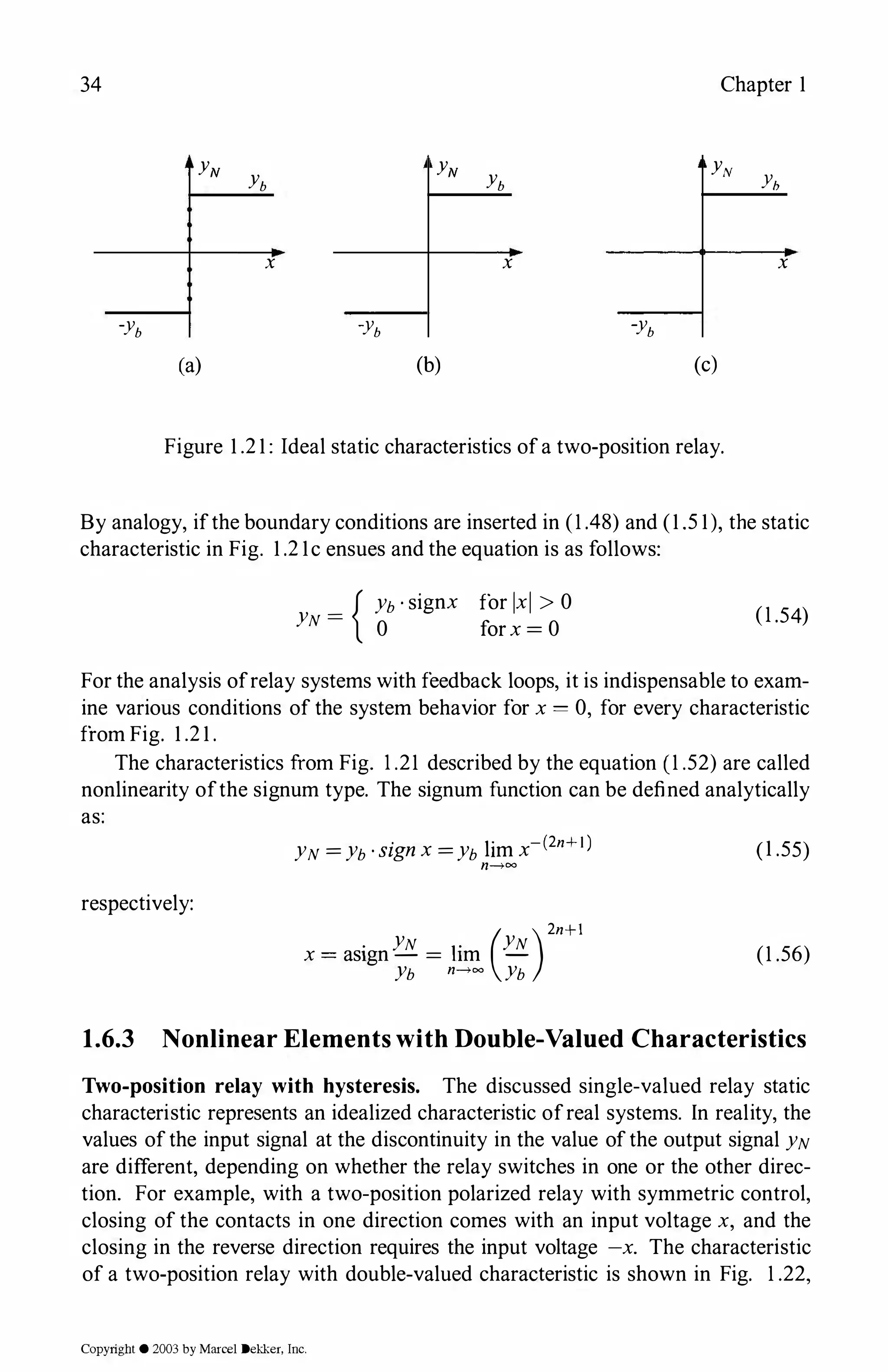 34 Chapter 1
YN
Yb
YN
Yb
YN
yh
x x x
-yb
-yb
-yb
(a) (b) (c)
Figure 1.21: Ideal static characteristics ofa two-position relay.
By analogy, ifthe boundary conditions are inserted in (1 .48) and (1.51), the static
characteristic in Fig. 1.21c ensues and the equation is as follows:
_ { Yb·signx for lxl > 0
YN -
0 forx = 0
(1 .54)
For the analysis ofrelay systems with feedback loops, it is indispensable to exam­
ine various conditions of the system behavior for x = 0, for every characteristic
from Fig. 1.21.
The characteristics from Fig. 1 .21 described by the equation (1 .52) are called
nonlinearity ofthe signum type. The signum function can be defined analytically
as:
respectively:
·
l
'
-(2n+I)
YN =Yb·signx =Yb 1m x
n�=
( )2n+l
. YN . YN
x = as1gn - = hm -
Yb n�= Yb
(1.55)
(1 .56)
1.6.3 Nonlinear Elements with Double-Valued Characteristics
Two-position relay with hysteresis. The discussed single-valued relay static
characteristic represents an idealized characteristic ofreal systems. In reality, the
values ofthe input signal at the discontinuity in the value ofthe output signal YN
are different, depending on whether the relay switches in one or the other direc­
tion. For example, with a two-position polarized relay with symmetric control,
closing of the contacts in one direction comes with an input voltage x, and the
closing in the reverse direction requires the input voltage -x. The characteristic
of a two-position relay with double-valued characteristic is shown in Fig. 1 .22,
Copyright © 2003 by Marcel Dekker, Inc.
 