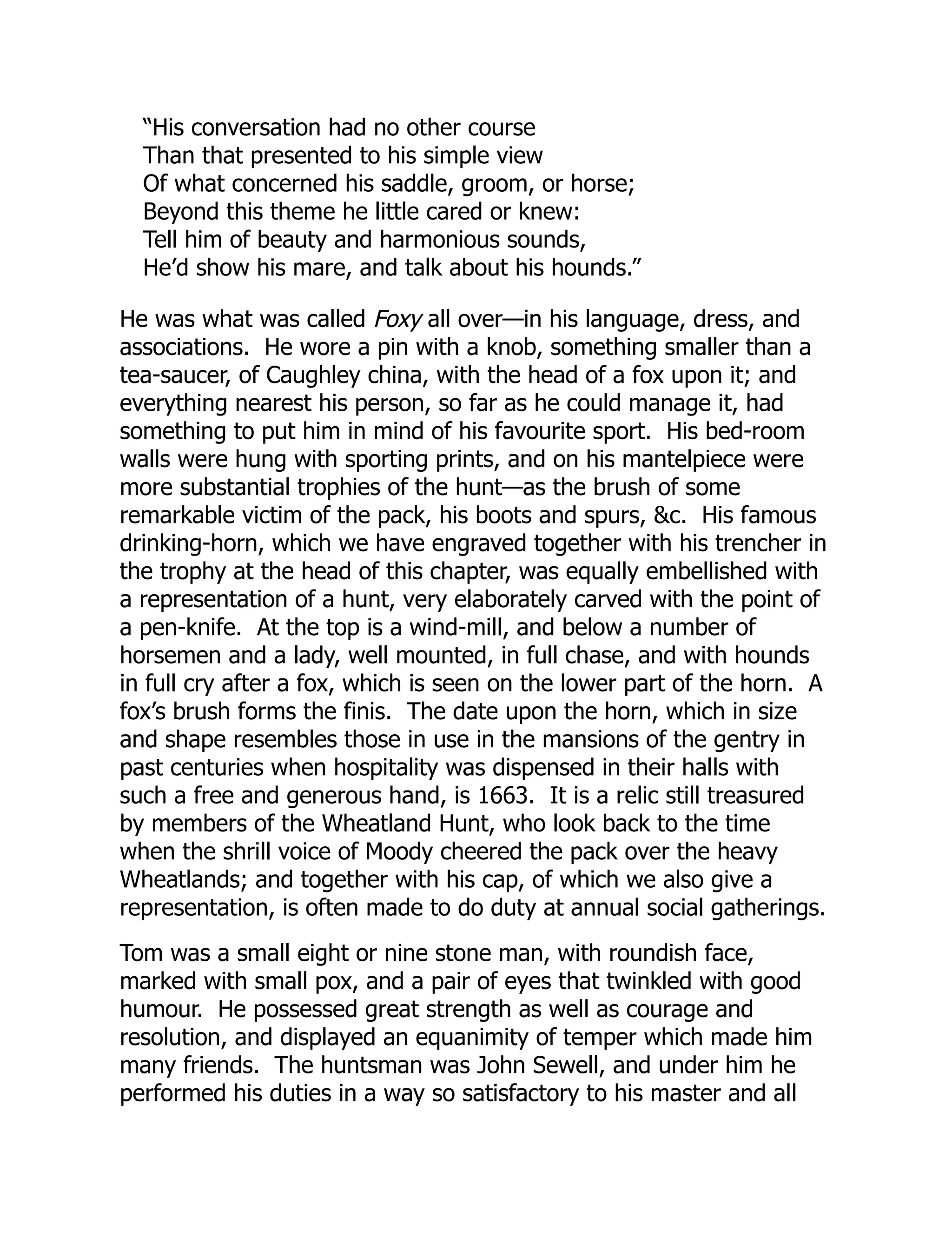 “His conversation had no other course
Than that presented to his simple view
Of what concerned his saddle, groom, or horse;
Beyond this theme he little cared or knew:
Tell him of beauty and harmonious sounds,
He’d show his mare, and talk about his hounds.”
He was what was called Foxy all over—in his language, dress, and
associations. He wore a pin with a knob, something smaller than a
tea-saucer, of Caughley china, with the head of a fox upon it; and
everything nearest his person, so far as he could manage it, had
something to put him in mind of his favourite sport. His bed-room
walls were hung with sporting prints, and on his mantelpiece were
more substantial trophies of the hunt—as the brush of some
remarkable victim of the pack, his boots and spurs, &c. His famous
drinking-horn, which we have engraved together with his trencher in
the trophy at the head of this chapter, was equally embellished with
a representation of a hunt, very elaborately carved with the point of
a pen-knife. At the top is a wind-mill, and below a number of
horsemen and a lady, well mounted, in full chase, and with hounds
in full cry after a fox, which is seen on the lower part of the horn. A
fox’s brush forms the finis. The date upon the horn, which in size
and shape resembles those in use in the mansions of the gentry in
past centuries when hospitality was dispensed in their halls with
such a free and generous hand, is 1663. It is a relic still treasured
by members of the Wheatland Hunt, who look back to the time
when the shrill voice of Moody cheered the pack over the heavy
Wheatlands; and together with his cap, of which we also give a
representation, is often made to do duty at annual social gatherings.
Tom was a small eight or nine stone man, with roundish face,
marked with small pox, and a pair of eyes that twinkled with good
humour. He possessed great strength as well as courage and
resolution, and displayed an equanimity of temper which made him
many friends. The huntsman was John Sewell, and under him he
performed his duties in a way so satisfactory to his master and all
 