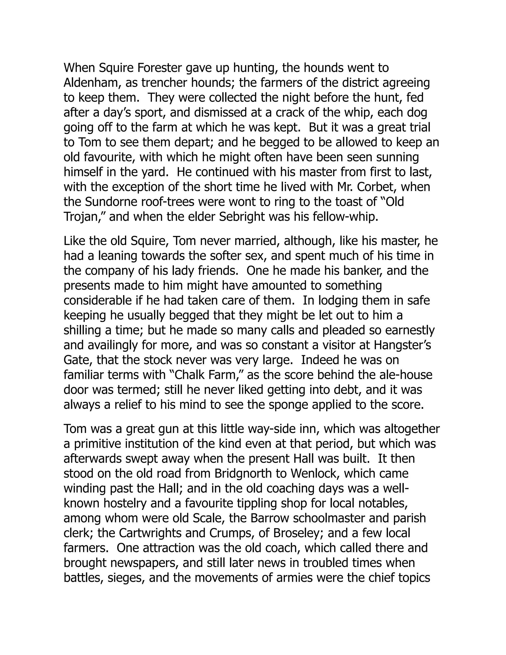 When Squire Forester gave up hunting, the hounds went to
Aldenham, as trencher hounds; the farmers of the district agreeing
to keep them. They were collected the night before the hunt, fed
after a day’s sport, and dismissed at a crack of the whip, each dog
going off to the farm at which he was kept. But it was a great trial
to Tom to see them depart; and he begged to be allowed to keep an
old favourite, with which he might often have been seen sunning
himself in the yard. He continued with his master from first to last,
with the exception of the short time he lived with Mr. Corbet, when
the Sundorne roof-trees were wont to ring to the toast of “Old
Trojan,” and when the elder Sebright was his fellow-whip.
Like the old Squire, Tom never married, although, like his master, he
had a leaning towards the softer sex, and spent much of his time in
the company of his lady friends. One he made his banker, and the
presents made to him might have amounted to something
considerable if he had taken care of them. In lodging them in safe
keeping he usually begged that they might be let out to him a
shilling a time; but he made so many calls and pleaded so earnestly
and availingly for more, and was so constant a visitor at Hangster’s
Gate, that the stock never was very large. Indeed he was on
familiar terms with “Chalk Farm,” as the score behind the ale-house
door was termed; still he never liked getting into debt, and it was
always a relief to his mind to see the sponge applied to the score.
Tom was a great gun at this little way-side inn, which was altogether
a primitive institution of the kind even at that period, but which was
afterwards swept away when the present Hall was built. It then
stood on the old road from Bridgnorth to Wenlock, which came
winding past the Hall; and in the old coaching days was a well-
known hostelry and a favourite tippling shop for local notables,
among whom were old Scale, the Barrow schoolmaster and parish
clerk; the Cartwrights and Crumps, of Broseley; and a few local
farmers. One attraction was the old coach, which called there and
brought newspapers, and still later news in troubled times when
battles, sieges, and the movements of armies were the chief topics
 