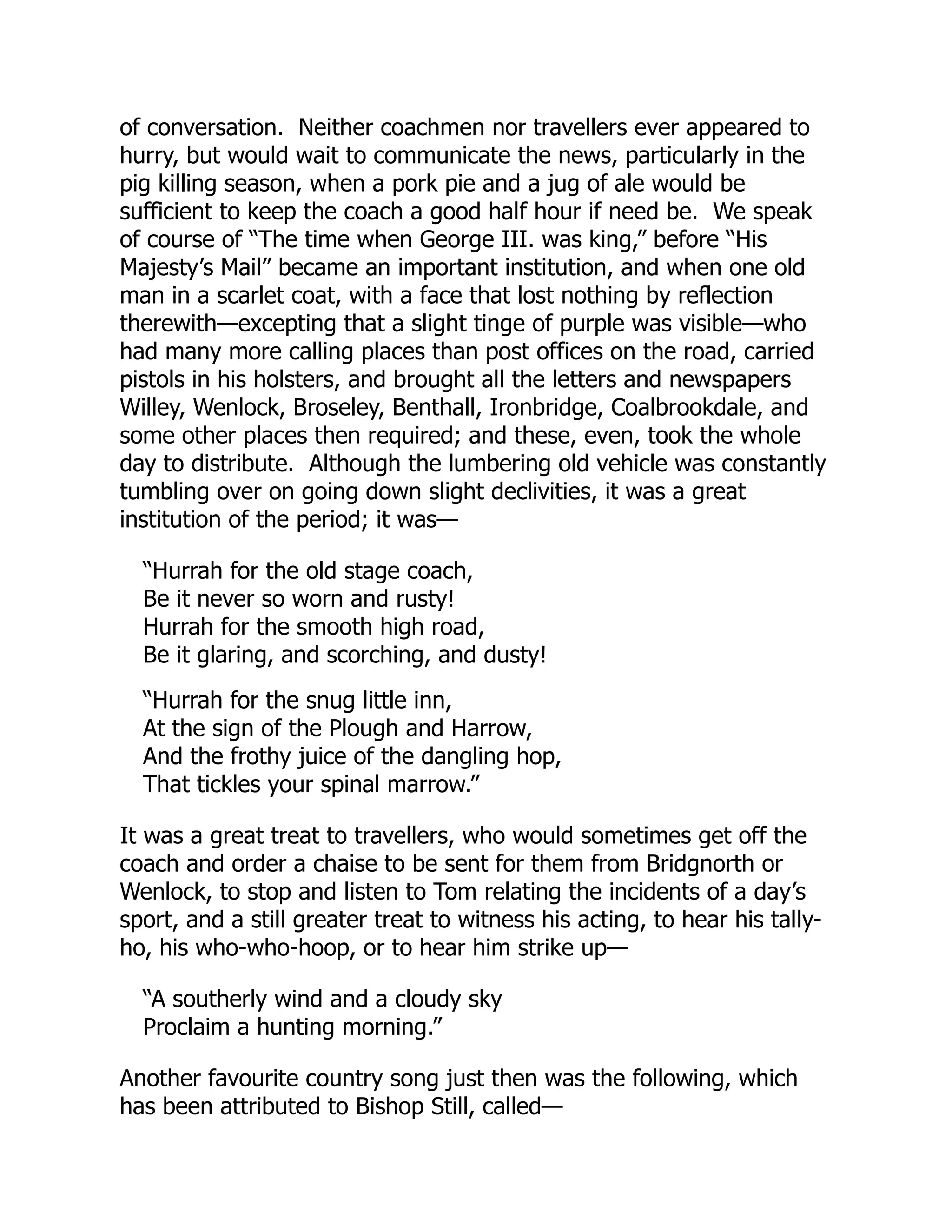 of conversation. Neither coachmen nor travellers ever appeared to
hurry, but would wait to communicate the news, particularly in the
pig killing season, when a pork pie and a jug of ale would be
sufficient to keep the coach a good half hour if need be. We speak
of course of “The time when George III. was king,” before “His
Majesty’s Mail” became an important institution, and when one old
man in a scarlet coat, with a face that lost nothing by reflection
therewith—excepting that a slight tinge of purple was visible—who
had many more calling places than post offices on the road, carried
pistols in his holsters, and brought all the letters and newspapers
Willey, Wenlock, Broseley, Benthall, Ironbridge, Coalbrookdale, and
some other places then required; and these, even, took the whole
day to distribute. Although the lumbering old vehicle was constantly
tumbling over on going down slight declivities, it was a great
institution of the period; it was—
“Hurrah for the old stage coach,
Be it never so worn and rusty!
Hurrah for the smooth high road,
Be it glaring, and scorching, and dusty!
“Hurrah for the snug little inn,
At the sign of the Plough and Harrow,
And the frothy juice of the dangling hop,
That tickles your spinal marrow.”
It was a great treat to travellers, who would sometimes get off the
coach and order a chaise to be sent for them from Bridgnorth or
Wenlock, to stop and listen to Tom relating the incidents of a day’s
sport, and a still greater treat to witness his acting, to hear his tally-
ho, his who-who-hoop, or to hear him strike up—
“A southerly wind and a cloudy sky
Proclaim a hunting morning.”
Another favourite country song just then was the following, which
has been attributed to Bishop Still, called—
 