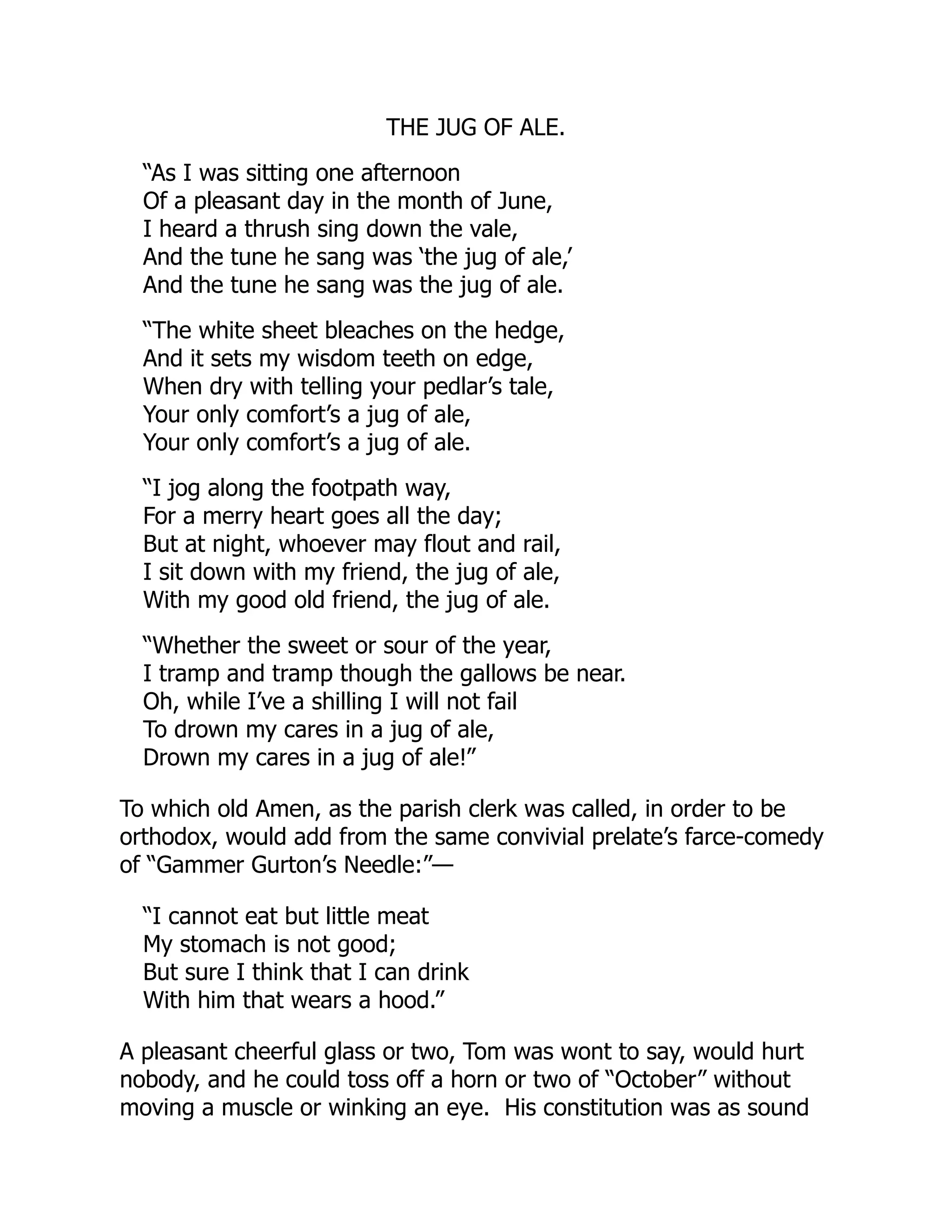 THE JUG OF ALE.
“As I was sitting one afternoon
Of a pleasant day in the month of June,
I heard a thrush sing down the vale,
And the tune he sang was ‘the jug of ale,’
And the tune he sang was the jug of ale.
“The white sheet bleaches on the hedge,
And it sets my wisdom teeth on edge,
When dry with telling your pedlar’s tale,
Your only comfort’s a jug of ale,
Your only comfort’s a jug of ale.
“I jog along the footpath way,
For a merry heart goes all the day;
But at night, whoever may flout and rail,
I sit down with my friend, the jug of ale,
With my good old friend, the jug of ale.
“Whether the sweet or sour of the year,
I tramp and tramp though the gallows be near.
Oh, while I’ve a shilling I will not fail
To drown my cares in a jug of ale,
Drown my cares in a jug of ale!”
To which old Amen, as the parish clerk was called, in order to be
orthodox, would add from the same convivial prelate’s farce-comedy
of “Gammer Gurton’s Needle:”—
“I cannot eat but little meat
My stomach is not good;
But sure I think that I can drink
With him that wears a hood.”
A pleasant cheerful glass or two, Tom was wont to say, would hurt
nobody, and he could toss off a horn or two of “October” without
moving a muscle or winking an eye. His constitution was as sound
 