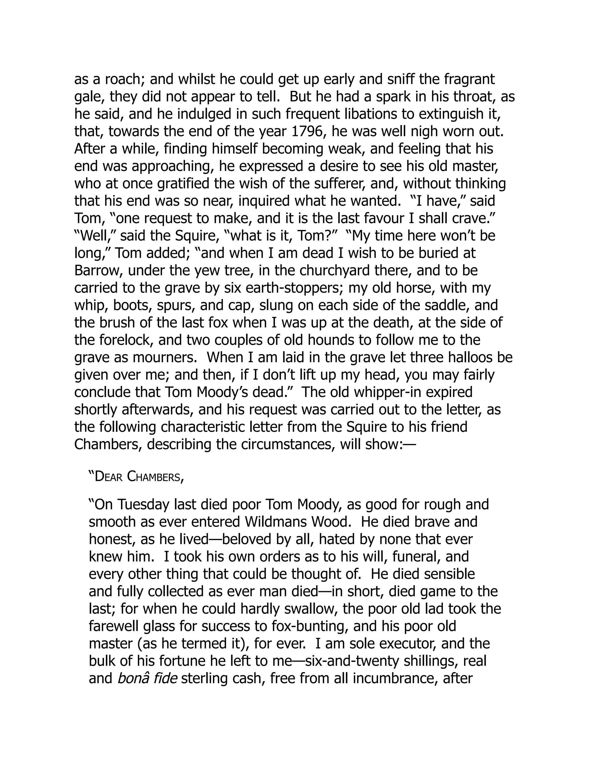 as a roach; and whilst he could get up early and sniff the fragrant
gale, they did not appear to tell. But he had a spark in his throat, as
he said, and he indulged in such frequent libations to extinguish it,
that, towards the end of the year 1796, he was well nigh worn out.
After a while, finding himself becoming weak, and feeling that his
end was approaching, he expressed a desire to see his old master,
who at once gratified the wish of the sufferer, and, without thinking
that his end was so near, inquired what he wanted. “I have,” said
Tom, “one request to make, and it is the last favour I shall crave.”
“Well,” said the Squire, “what is it, Tom?” “My time here won’t be
long,” Tom added; “and when I am dead I wish to be buried at
Barrow, under the yew tree, in the churchyard there, and to be
carried to the grave by six earth-stoppers; my old horse, with my
whip, boots, spurs, and cap, slung on each side of the saddle, and
the brush of the last fox when I was up at the death, at the side of
the forelock, and two couples of old hounds to follow me to the
grave as mourners. When I am laid in the grave let three halloos be
given over me; and then, if I don’t lift up my head, you may fairly
conclude that Tom Moody’s dead.” The old whipper-in expired
shortly afterwards, and his request was carried out to the letter, as
the following characteristic letter from the Squire to his friend
Chambers, describing the circumstances, will show:—
“Dear Chambers,
“On Tuesday last died poor Tom Moody, as good for rough and
smooth as ever entered Wildmans Wood. He died brave and
honest, as he lived—beloved by all, hated by none that ever
knew him. I took his own orders as to his will, funeral, and
every other thing that could be thought of. He died sensible
and fully collected as ever man died—in short, died game to the
last; for when he could hardly swallow, the poor old lad took the
farewell glass for success to fox-bunting, and his poor old
master (as he termed it), for ever. I am sole executor, and the
bulk of his fortune he left to me—six-and-twenty shillings, real
and bonâ fide sterling cash, free from all incumbrance, after
 