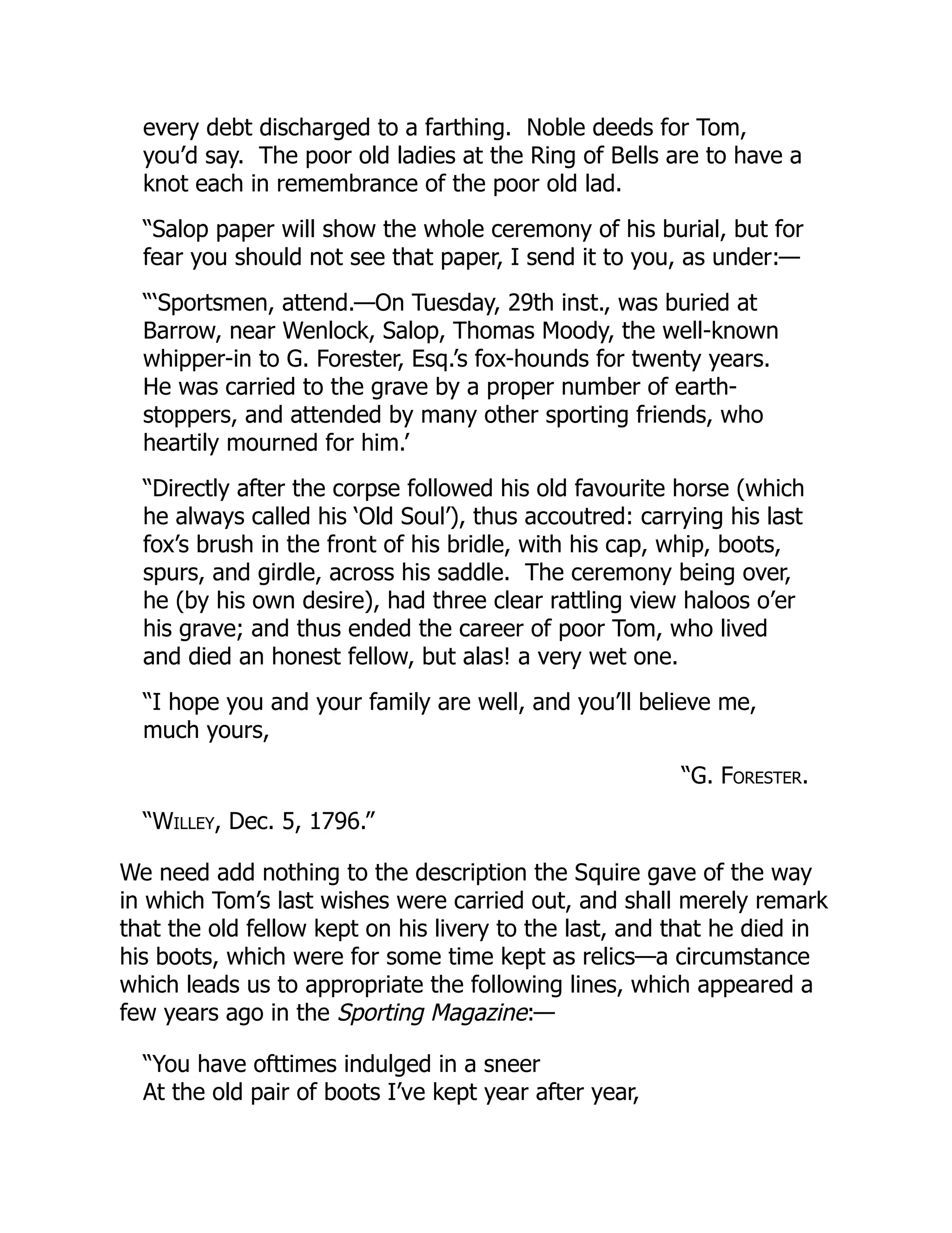 every debt discharged to a farthing. Noble deeds for Tom,
you’d say. The poor old ladies at the Ring of Bells are to have a
knot each in remembrance of the poor old lad.
“Salop paper will show the whole ceremony of his burial, but for
fear you should not see that paper, I send it to you, as under:—
“‘Sportsmen, attend.—On Tuesday, 29th inst., was buried at
Barrow, near Wenlock, Salop, Thomas Moody, the well-known
whipper-in to G. Forester, Esq.’s fox-hounds for twenty years.
He was carried to the grave by a proper number of earth-
stoppers, and attended by many other sporting friends, who
heartily mourned for him.’
“Directly after the corpse followed his old favourite horse (which
he always called his ‘Old Soul’), thus accoutred: carrying his last
fox’s brush in the front of his bridle, with his cap, whip, boots,
spurs, and girdle, across his saddle. The ceremony being over,
he (by his own desire), had three clear rattling view haloos o’er
his grave; and thus ended the career of poor Tom, who lived
and died an honest fellow, but alas! a very wet one.
“I hope you and your family are well, and you’ll believe me,
much yours,
“G. Forester.
“Willey, Dec. 5, 1796.”
We need add nothing to the description the Squire gave of the way
in which Tom’s last wishes were carried out, and shall merely remark
that the old fellow kept on his livery to the last, and that he died in
his boots, which were for some time kept as relics—a circumstance
which leads us to appropriate the following lines, which appeared a
few years ago in the Sporting Magazine:—
“You have ofttimes indulged in a sneer
At the old pair of boots I’ve kept year after year,
 