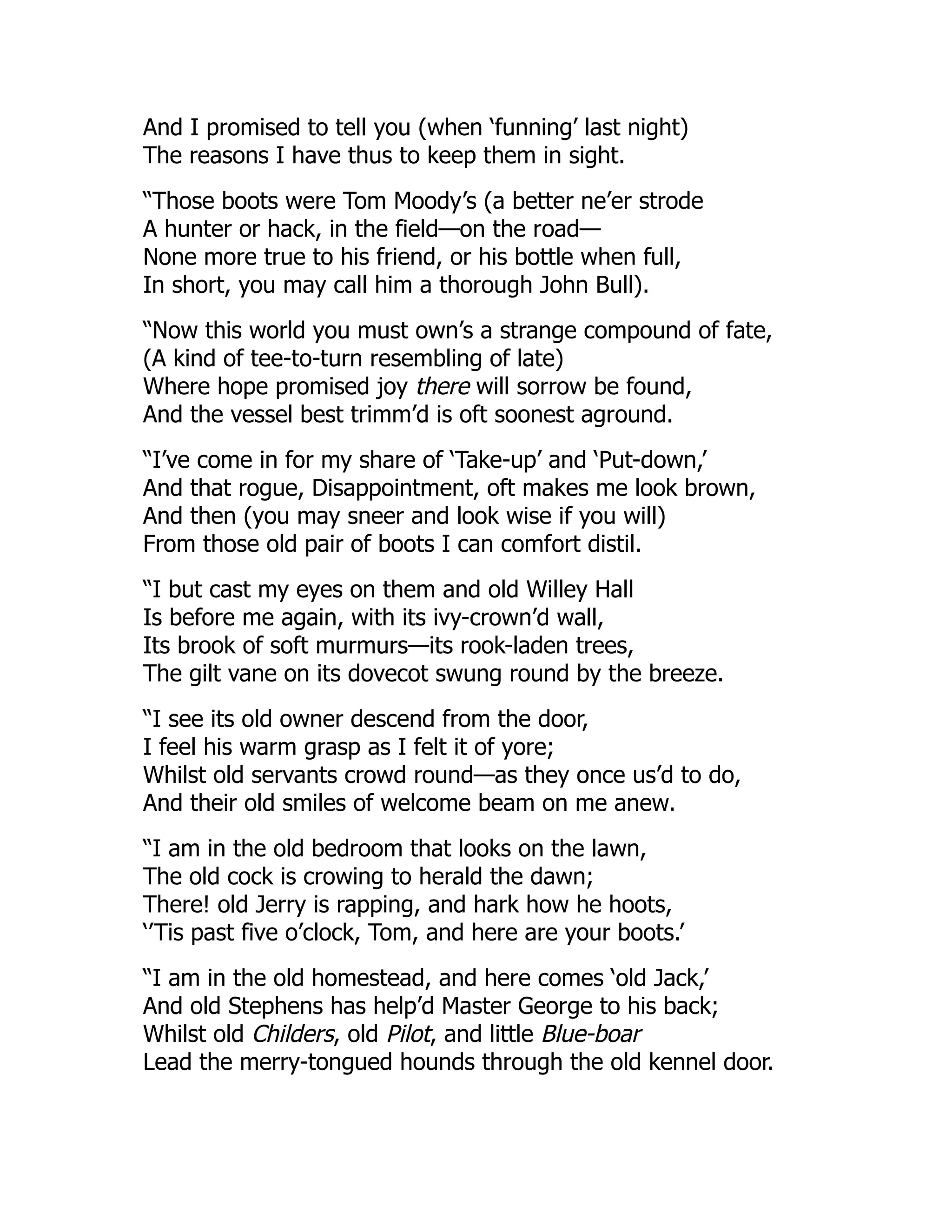 And I promised to tell you (when ‘funning’ last night)
The reasons I have thus to keep them in sight.
“Those boots were Tom Moody’s (a better ne’er strode
A hunter or hack, in the field—on the road—
None more true to his friend, or his bottle when full,
In short, you may call him a thorough John Bull).
“Now this world you must own’s a strange compound of fate,
(A kind of tee-to-turn resembling of late)
Where hope promised joy there will sorrow be found,
And the vessel best trimm’d is oft soonest aground.
“I’ve come in for my share of ‘Take-up’ and ‘Put-down,’
And that rogue, Disappointment, oft makes me look brown,
And then (you may sneer and look wise if you will)
From those old pair of boots I can comfort distil.
“I but cast my eyes on them and old Willey Hall
Is before me again, with its ivy-crown’d wall,
Its brook of soft murmurs—its rook-laden trees,
The gilt vane on its dovecot swung round by the breeze.
“I see its old owner descend from the door,
I feel his warm grasp as I felt it of yore;
Whilst old servants crowd round—as they once us’d to do,
And their old smiles of welcome beam on me anew.
“I am in the old bedroom that looks on the lawn,
The old cock is crowing to herald the dawn;
There! old Jerry is rapping, and hark how he hoots,
‘’Tis past five o’clock, Tom, and here are your boots.’
“I am in the old homestead, and here comes ‘old Jack,’
And old Stephens has help’d Master George to his back;
Whilst old Childers, old Pilot, and little Blue-boar
Lead the merry-tongued hounds through the old kennel door.
 