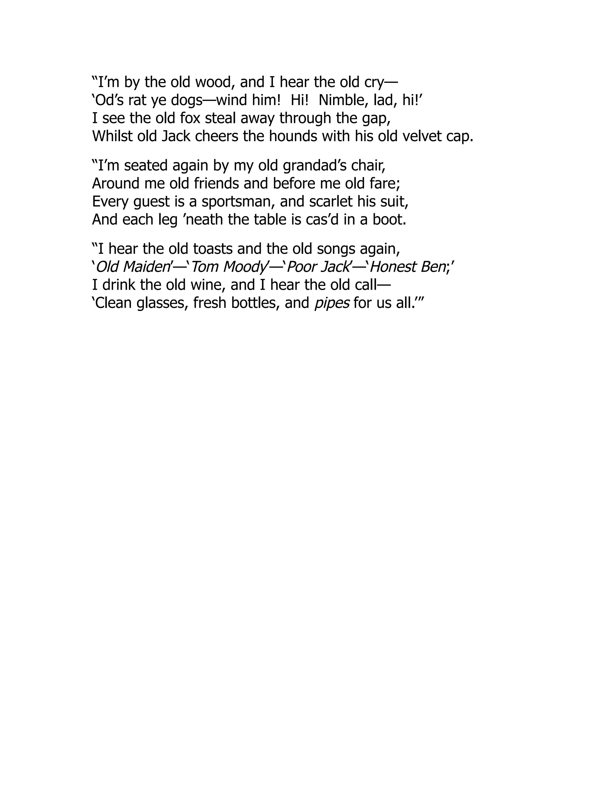 “I’m by the old wood, and I hear the old cry—
‘Od’s rat ye dogs—wind him! Hi! Nimble, lad, hi!’
I see the old fox steal away through the gap,
Whilst old Jack cheers the hounds with his old velvet cap.
“I’m seated again by my old grandad’s chair,
Around me old friends and before me old fare;
Every guest is a sportsman, and scarlet his suit,
And each leg ’neath the table is cas’d in a boot.
“I hear the old toasts and the old songs again,
‘Old Maiden’—‘Tom Moody’—‘Poor Jack’—‘Honest Ben;’
I drink the old wine, and I hear the old call—
‘Clean glasses, fresh bottles, and pipes for us all.’”
 