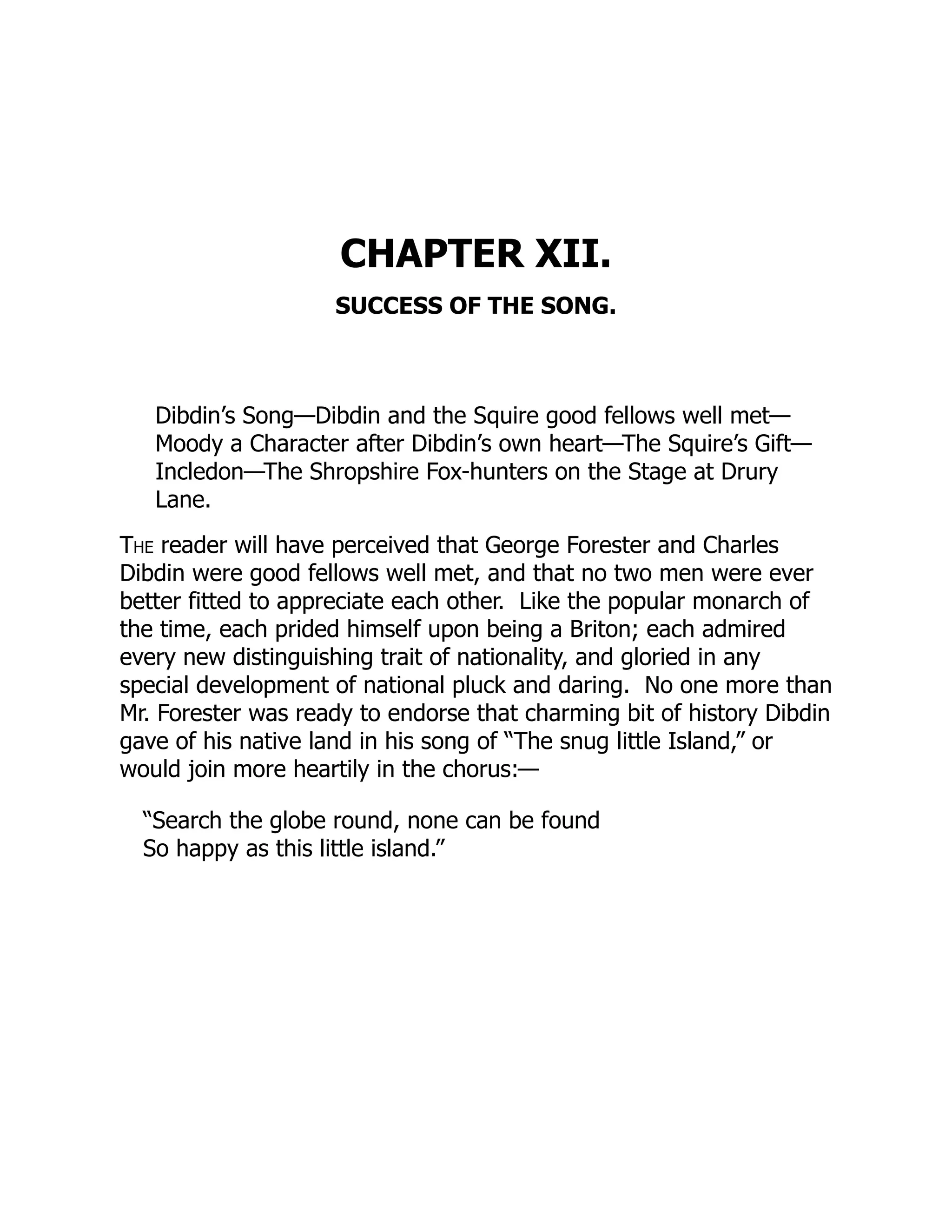CHAPTER XII.
SUCCESS OF THE SONG.
Dibdin’s Song—Dibdin and the Squire good fellows well met—
Moody a Character after Dibdin’s own heart—The Squire’s Gift—
Incledon—The Shropshire Fox-hunters on the Stage at Drury
Lane.
The reader will have perceived that George Forester and Charles
Dibdin were good fellows well met, and that no two men were ever
better fitted to appreciate each other. Like the popular monarch of
the time, each prided himself upon being a Briton; each admired
every new distinguishing trait of nationality, and gloried in any
special development of national pluck and daring. No one more than
Mr. Forester was ready to endorse that charming bit of history Dibdin
gave of his native land in his song of “The snug little Island,” or
would join more heartily in the chorus:—
“Search the globe round, none can be found
So happy as this little island.”
 