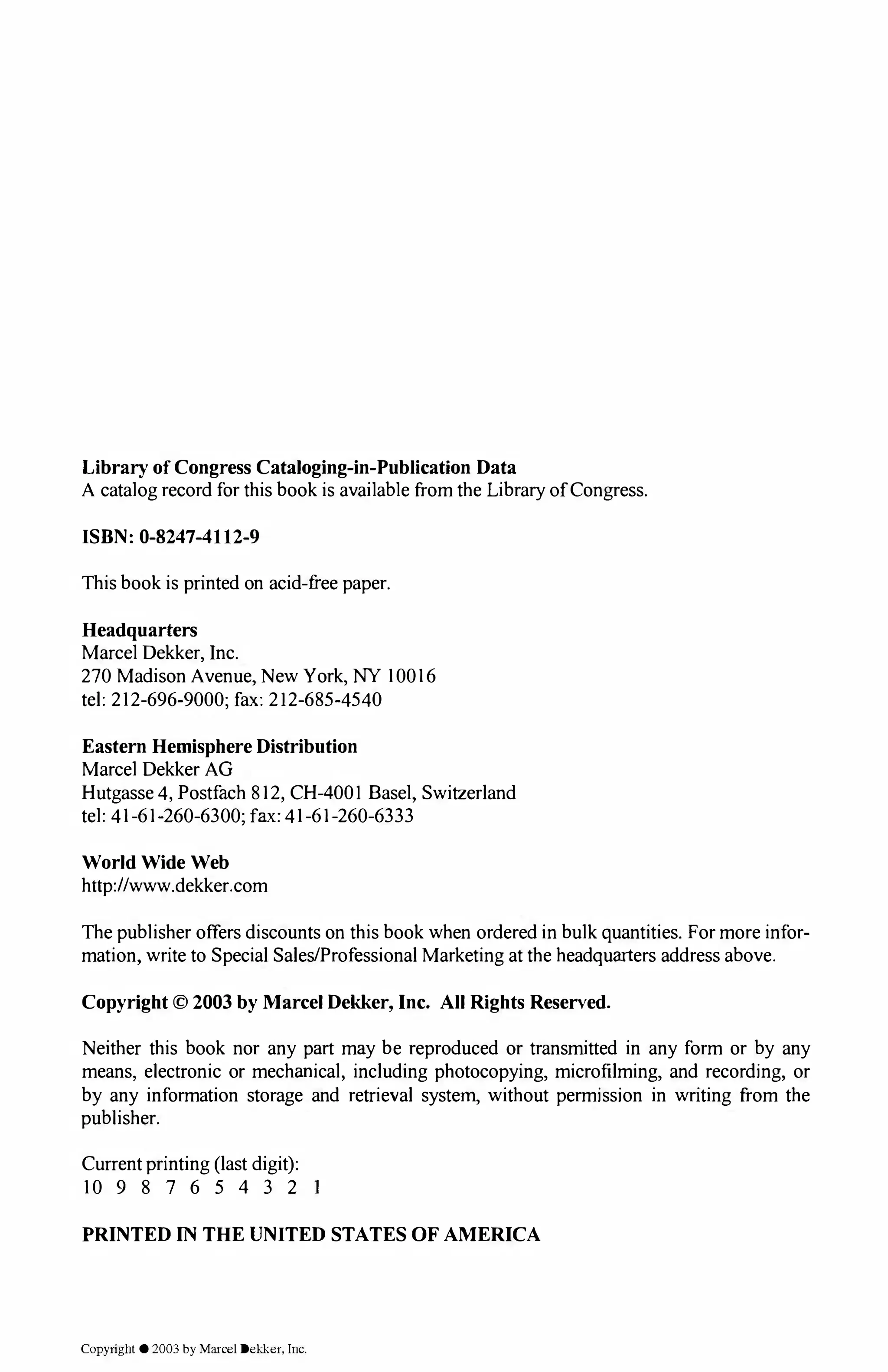 Library of Congress Cataloging-in-Publication Data
A catalog record for this book is available from the Library of Congress.
ISBN: 0-8247-4112-9
This book is printed on acid-free paper.
Headquarters
Marcel Dekker, Inc.
270 Madison Avenue, New York, NY 10016
tel: 212-696-9000; fax: 212-685-4540
Eastern Hemisphere Distribution
Marcel Dekker AG
Hutgasse 4, Postfach 812, CH-4001 Basel, Switzerland
tel: 41-61-260-6300; fax: 41-61-260-6333
World Wide Web
http://www.dekker.com
The publisher offers discounts on this book when ordered in bulk quantities. For more infor­
mation, write to Special Sales/Professional Marketing at the headquarters address above.
Copyright © 2003 by Marcel Dekker, Inc. All Rights Reserved.
Neither this book nor any part may be reproduced or transmitted in any form or by any
means, electronic or mechanical, including photocopying, microfilming, and recording, or
by any information storage and retrieval system, without permission in writing from the
publisher.
Current printing (last digit):
10 9 8 7 6 5 4 3 2
PRINTED IN THE UNITED STATES OF AMERICA
Copyright © 2003 by Marcel Dekker, Inc.
 