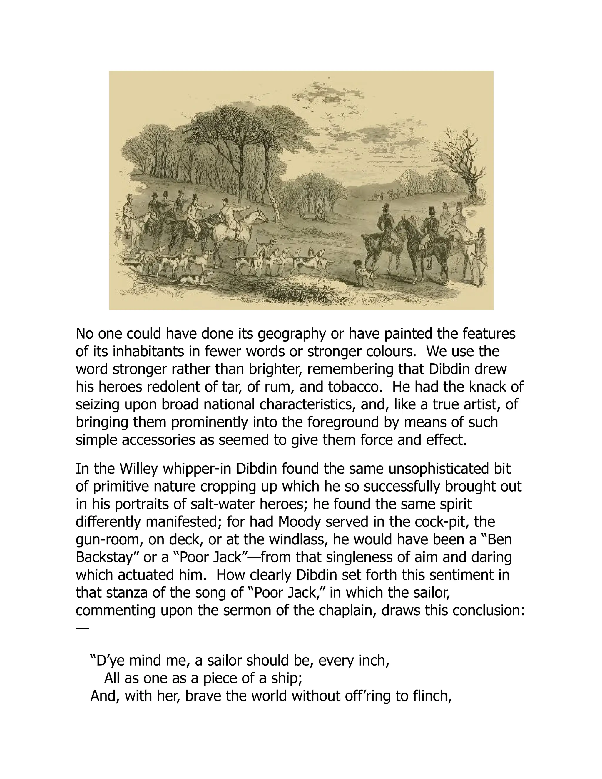 No one could have done its geography or have painted the features
of its inhabitants in fewer words or stronger colours. We use the
word stronger rather than brighter, remembering that Dibdin drew
his heroes redolent of tar, of rum, and tobacco. He had the knack of
seizing upon broad national characteristics, and, like a true artist, of
bringing them prominently into the foreground by means of such
simple accessories as seemed to give them force and effect.
In the Willey whipper-in Dibdin found the same unsophisticated bit
of primitive nature cropping up which he so successfully brought out
in his portraits of salt-water heroes; he found the same spirit
differently manifested; for had Moody served in the cock-pit, the
gun-room, on deck, or at the windlass, he would have been a “Ben
Backstay” or a “Poor Jack”—from that singleness of aim and daring
which actuated him. How clearly Dibdin set forth this sentiment in
that stanza of the song of “Poor Jack,” in which the sailor,
commenting upon the sermon of the chaplain, draws this conclusion:
—
“D’ye mind me, a sailor should be, every inch,
All as one as a piece of a ship;
And, with her, brave the world without off’ring to flinch,
 