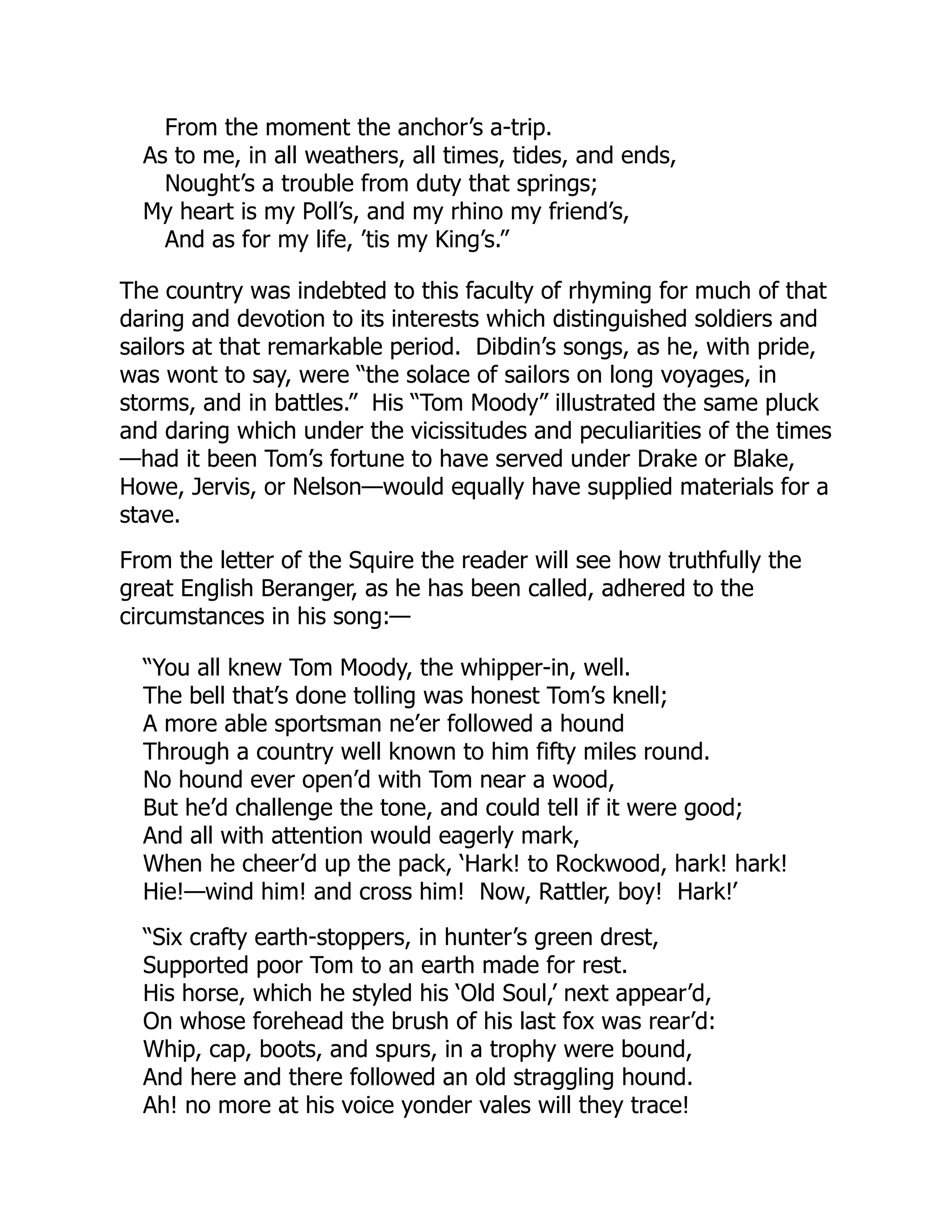 From the moment the anchor’s a-trip.
As to me, in all weathers, all times, tides, and ends,
Nought’s a trouble from duty that springs;
My heart is my Poll’s, and my rhino my friend’s,
And as for my life, ’tis my King’s.”
The country was indebted to this faculty of rhyming for much of that
daring and devotion to its interests which distinguished soldiers and
sailors at that remarkable period. Dibdin’s songs, as he, with pride,
was wont to say, were “the solace of sailors on long voyages, in
storms, and in battles.” His “Tom Moody” illustrated the same pluck
and daring which under the vicissitudes and peculiarities of the times
—had it been Tom’s fortune to have served under Drake or Blake,
Howe, Jervis, or Nelson—would equally have supplied materials for a
stave.
From the letter of the Squire the reader will see how truthfully the
great English Beranger, as he has been called, adhered to the
circumstances in his song:—
“You all knew Tom Moody, the whipper-in, well.
The bell that’s done tolling was honest Tom’s knell;
A more able sportsman ne’er followed a hound
Through a country well known to him fifty miles round.
No hound ever open’d with Tom near a wood,
But he’d challenge the tone, and could tell if it were good;
And all with attention would eagerly mark,
When he cheer’d up the pack, ‘Hark! to Rockwood, hark! hark!
Hie!—wind him! and cross him! Now, Rattler, boy! Hark!’
“Six crafty earth-stoppers, in hunter’s green drest,
Supported poor Tom to an earth made for rest.
His horse, which he styled his ‘Old Soul,’ next appear’d,
On whose forehead the brush of his last fox was rear’d:
Whip, cap, boots, and spurs, in a trophy were bound,
And here and there followed an old straggling hound.
Ah! no more at his voice yonder vales will they trace!
 