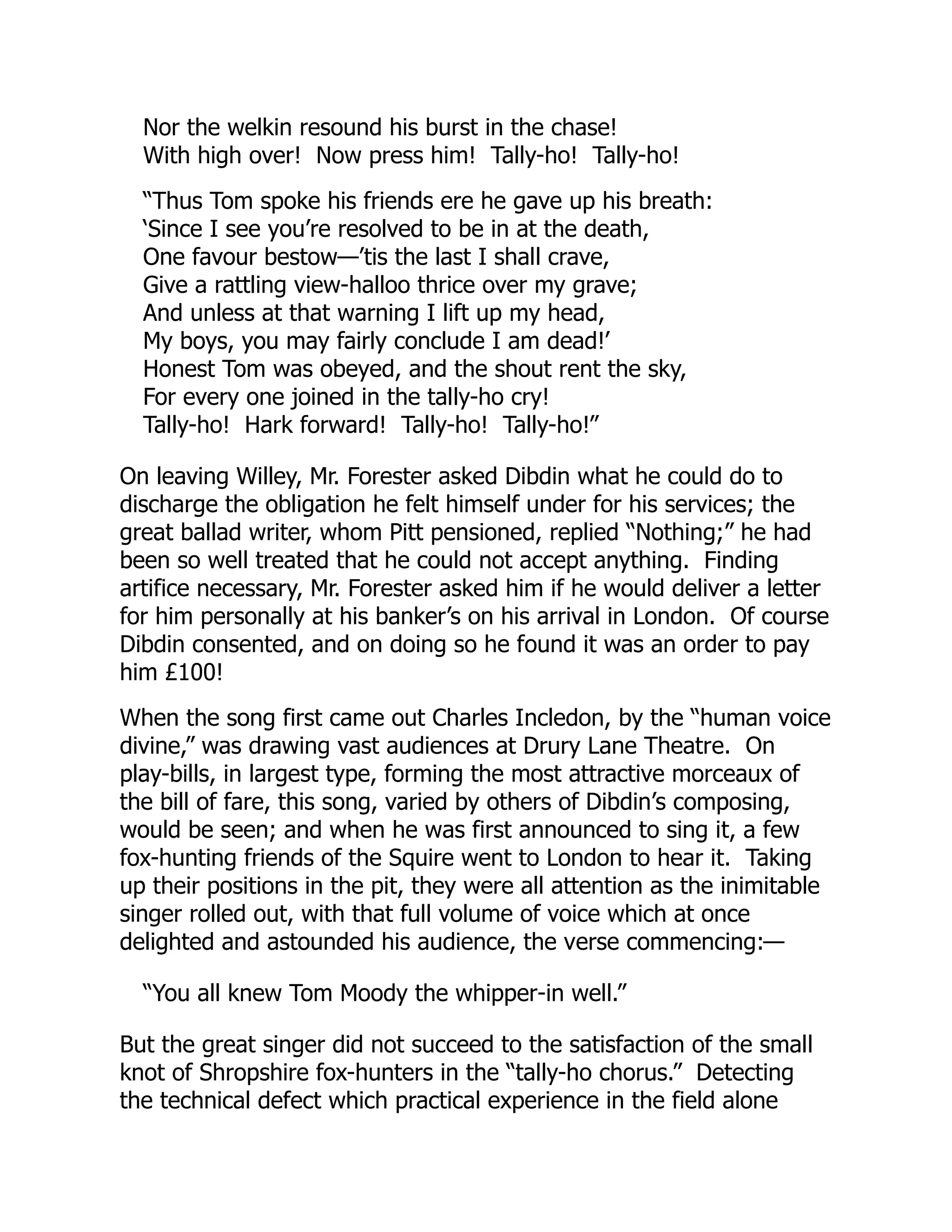 Nor the welkin resound his burst in the chase!
With high over! Now press him! Tally-ho! Tally-ho!
“Thus Tom spoke his friends ere he gave up his breath:
‘Since I see you’re resolved to be in at the death,
One favour bestow—’tis the last I shall crave,
Give a rattling view-halloo thrice over my grave;
And unless at that warning I lift up my head,
My boys, you may fairly conclude I am dead!’
Honest Tom was obeyed, and the shout rent the sky,
For every one joined in the tally-ho cry!
Tally-ho! Hark forward! Tally-ho! Tally-ho!”
On leaving Willey, Mr. Forester asked Dibdin what he could do to
discharge the obligation he felt himself under for his services; the
great ballad writer, whom Pitt pensioned, replied “Nothing;” he had
been so well treated that he could not accept anything. Finding
artifice necessary, Mr. Forester asked him if he would deliver a letter
for him personally at his banker’s on his arrival in London. Of course
Dibdin consented, and on doing so he found it was an order to pay
him £100!
When the song first came out Charles Incledon, by the “human voice
divine,” was drawing vast audiences at Drury Lane Theatre. On
play-bills, in largest type, forming the most attractive morceaux of
the bill of fare, this song, varied by others of Dibdin’s composing,
would be seen; and when he was first announced to sing it, a few
fox-hunting friends of the Squire went to London to hear it. Taking
up their positions in the pit, they were all attention as the inimitable
singer rolled out, with that full volume of voice which at once
delighted and astounded his audience, the verse commencing:—
“You all knew Tom Moody the whipper-in well.”
But the great singer did not succeed to the satisfaction of the small
knot of Shropshire fox-hunters in the “tally-ho chorus.” Detecting
the technical defect which practical experience in the field alone
 
