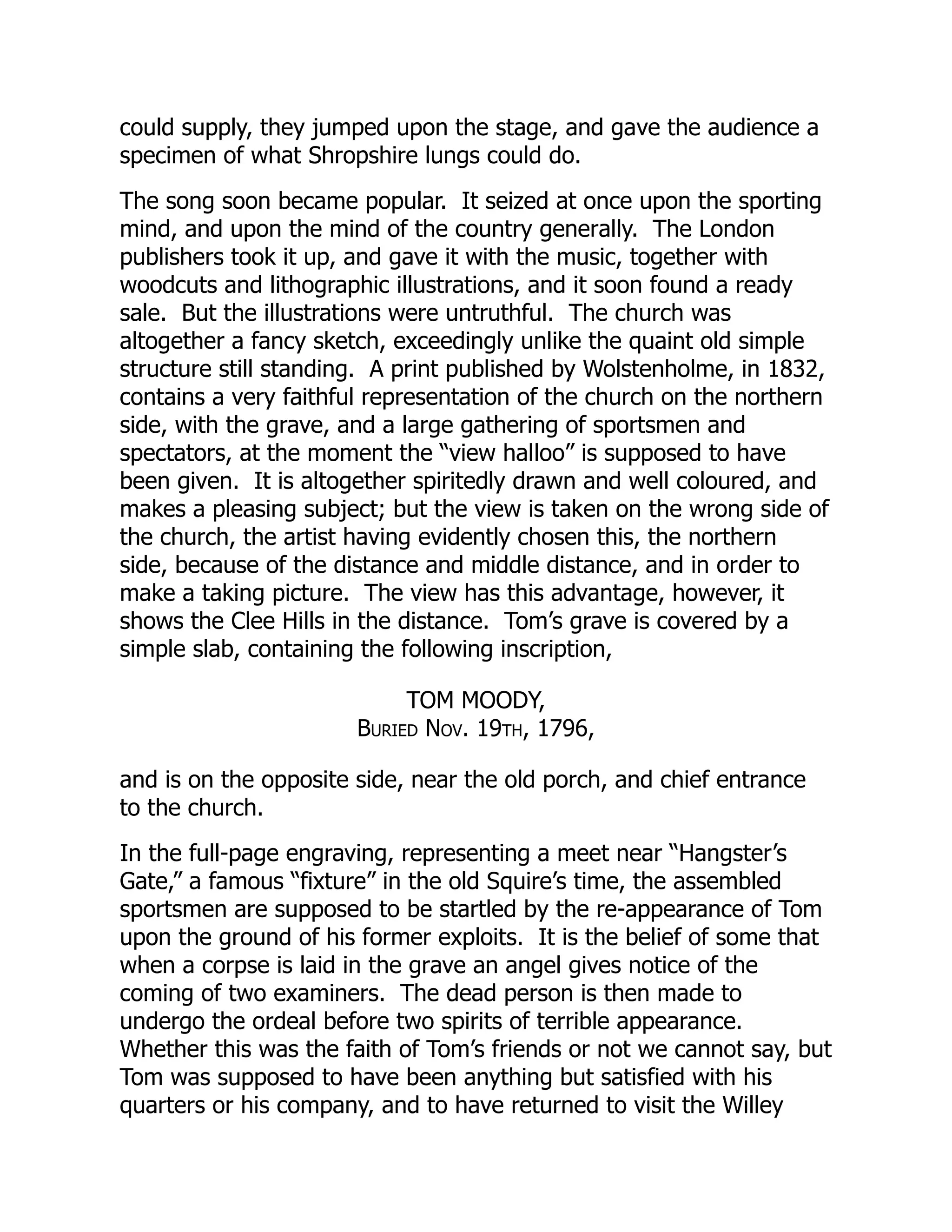 could supply, they jumped upon the stage, and gave the audience a
specimen of what Shropshire lungs could do.
The song soon became popular. It seized at once upon the sporting
mind, and upon the mind of the country generally. The London
publishers took it up, and gave it with the music, together with
woodcuts and lithographic illustrations, and it soon found a ready
sale. But the illustrations were untruthful. The church was
altogether a fancy sketch, exceedingly unlike the quaint old simple
structure still standing. A print published by Wolstenholme, in 1832,
contains a very faithful representation of the church on the northern
side, with the grave, and a large gathering of sportsmen and
spectators, at the moment the “view halloo” is supposed to have
been given. It is altogether spiritedly drawn and well coloured, and
makes a pleasing subject; but the view is taken on the wrong side of
the church, the artist having evidently chosen this, the northern
side, because of the distance and middle distance, and in order to
make a taking picture. The view has this advantage, however, it
shows the Clee Hills in the distance. Tom’s grave is covered by a
simple slab, containing the following inscription,
TOM MOODY,
Buried Nov. 19th, 1796,
and is on the opposite side, near the old porch, and chief entrance
to the church.
In the full-page engraving, representing a meet near “Hangster’s
Gate,” a famous “fixture” in the old Squire’s time, the assembled
sportsmen are supposed to be startled by the re-appearance of Tom
upon the ground of his former exploits. It is the belief of some that
when a corpse is laid in the grave an angel gives notice of the
coming of two examiners. The dead person is then made to
undergo the ordeal before two spirits of terrible appearance.
Whether this was the faith of Tom’s friends or not we cannot say, but
Tom was supposed to have been anything but satisfied with his
quarters or his company, and to have returned to visit the Willey
 