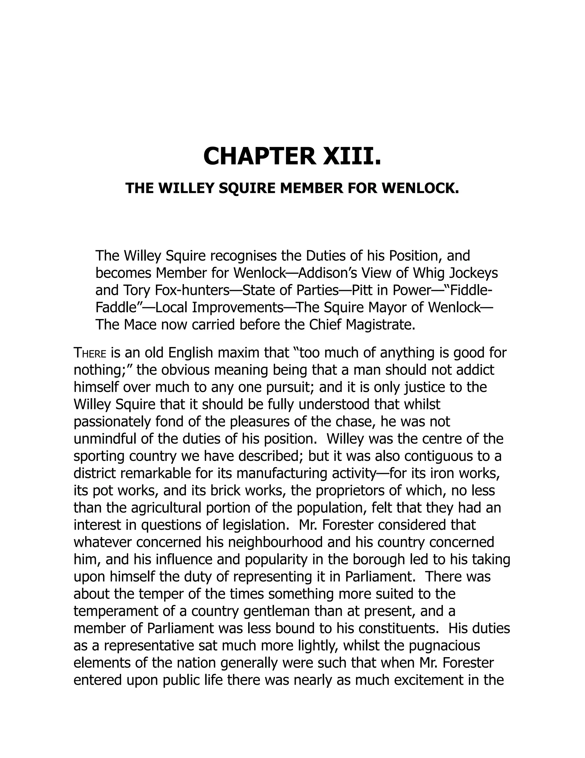 CHAPTER XIII.
THE WILLEY SQUIRE MEMBER FOR WENLOCK.
The Willey Squire recognises the Duties of his Position, and
becomes Member for Wenlock—Addison’s View of Whig Jockeys
and Tory Fox-hunters—State of Parties—Pitt in Power—“Fiddle-
Faddle”—Local Improvements—The Squire Mayor of Wenlock—
The Mace now carried before the Chief Magistrate.
There is an old English maxim that “too much of anything is good for
nothing;” the obvious meaning being that a man should not addict
himself over much to any one pursuit; and it is only justice to the
Willey Squire that it should be fully understood that whilst
passionately fond of the pleasures of the chase, he was not
unmindful of the duties of his position. Willey was the centre of the
sporting country we have described; but it was also contiguous to a
district remarkable for its manufacturing activity—for its iron works,
its pot works, and its brick works, the proprietors of which, no less
than the agricultural portion of the population, felt that they had an
interest in questions of legislation. Mr. Forester considered that
whatever concerned his neighbourhood and his country concerned
him, and his influence and popularity in the borough led to his taking
upon himself the duty of representing it in Parliament. There was
about the temper of the times something more suited to the
temperament of a country gentleman than at present, and a
member of Parliament was less bound to his constituents. His duties
as a representative sat much more lightly, whilst the pugnacious
elements of the nation generally were such that when Mr. Forester
entered upon public life there was nearly as much excitement in the
 