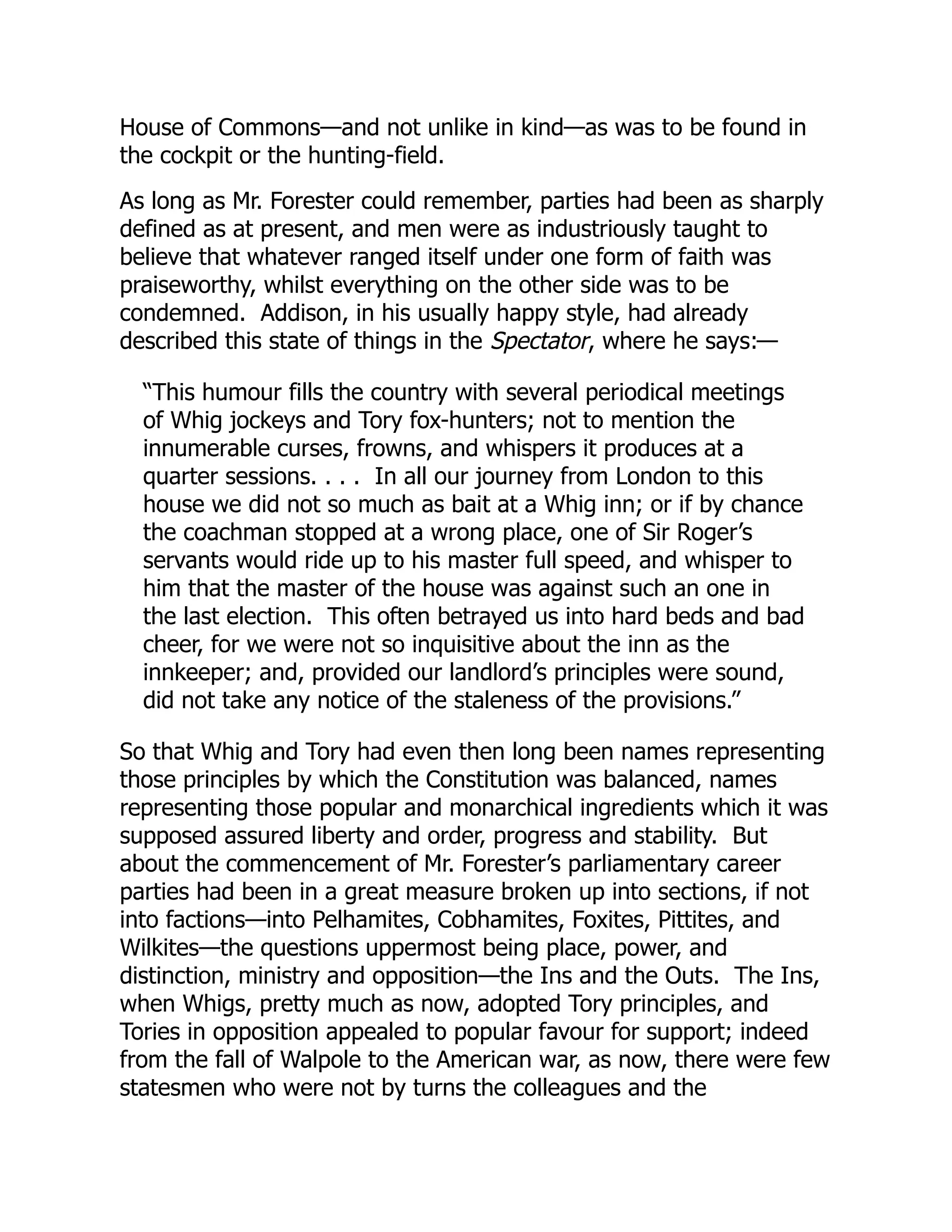 House of Commons—and not unlike in kind—as was to be found in
the cockpit or the hunting-field.
As long as Mr. Forester could remember, parties had been as sharply
defined as at present, and men were as industriously taught to
believe that whatever ranged itself under one form of faith was
praiseworthy, whilst everything on the other side was to be
condemned. Addison, in his usually happy style, had already
described this state of things in the Spectator, where he says:—
“This humour fills the country with several periodical meetings
of Whig jockeys and Tory fox-hunters; not to mention the
innumerable curses, frowns, and whispers it produces at a
quarter sessions. . . . In all our journey from London to this
house we did not so much as bait at a Whig inn; or if by chance
the coachman stopped at a wrong place, one of Sir Roger’s
servants would ride up to his master full speed, and whisper to
him that the master of the house was against such an one in
the last election. This often betrayed us into hard beds and bad
cheer, for we were not so inquisitive about the inn as the
innkeeper; and, provided our landlord’s principles were sound,
did not take any notice of the staleness of the provisions.”
So that Whig and Tory had even then long been names representing
those principles by which the Constitution was balanced, names
representing those popular and monarchical ingredients which it was
supposed assured liberty and order, progress and stability. But
about the commencement of Mr. Forester’s parliamentary career
parties had been in a great measure broken up into sections, if not
into factions—into Pelhamites, Cobhamites, Foxites, Pittites, and
Wilkites—the questions uppermost being place, power, and
distinction, ministry and opposition—the Ins and the Outs. The Ins,
when Whigs, pretty much as now, adopted Tory principles, and
Tories in opposition appealed to popular favour for support; indeed
from the fall of Walpole to the American war, as now, there were few
statesmen who were not by turns the colleagues and the
 