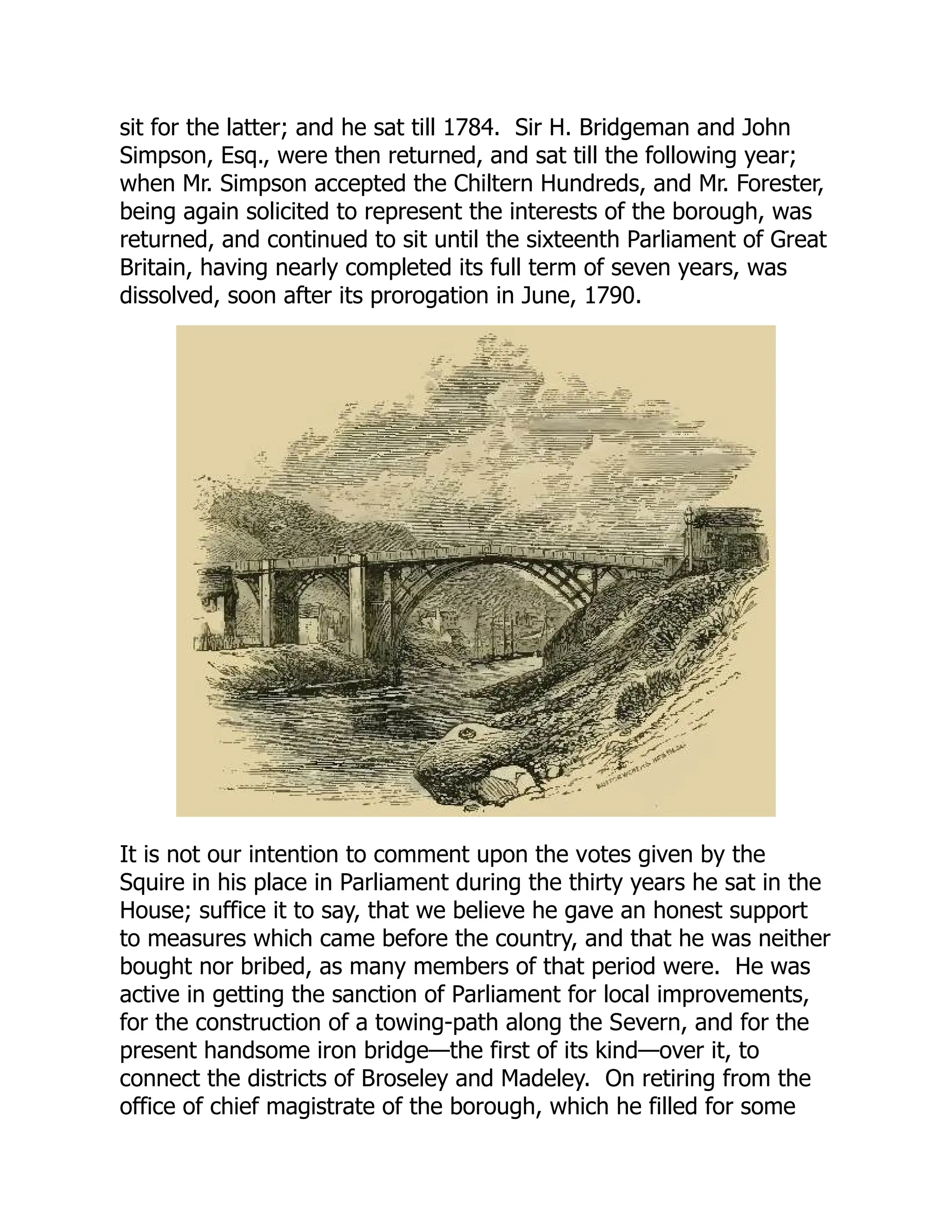 sit for the latter; and he sat till 1784. Sir H. Bridgeman and John
Simpson, Esq., were then returned, and sat till the following year;
when Mr. Simpson accepted the Chiltern Hundreds, and Mr. Forester,
being again solicited to represent the interests of the borough, was
returned, and continued to sit until the sixteenth Parliament of Great
Britain, having nearly completed its full term of seven years, was
dissolved, soon after its prorogation in June, 1790.
It is not our intention to comment upon the votes given by the
Squire in his place in Parliament during the thirty years he sat in the
House; suffice it to say, that we believe he gave an honest support
to measures which came before the country, and that he was neither
bought nor bribed, as many members of that period were. He was
active in getting the sanction of Parliament for local improvements,
for the construction of a towing-path along the Severn, and for the
present handsome iron bridge—the first of its kind—over it, to
connect the districts of Broseley and Madeley. On retiring from the
office of chief magistrate of the borough, which he filled for some
 