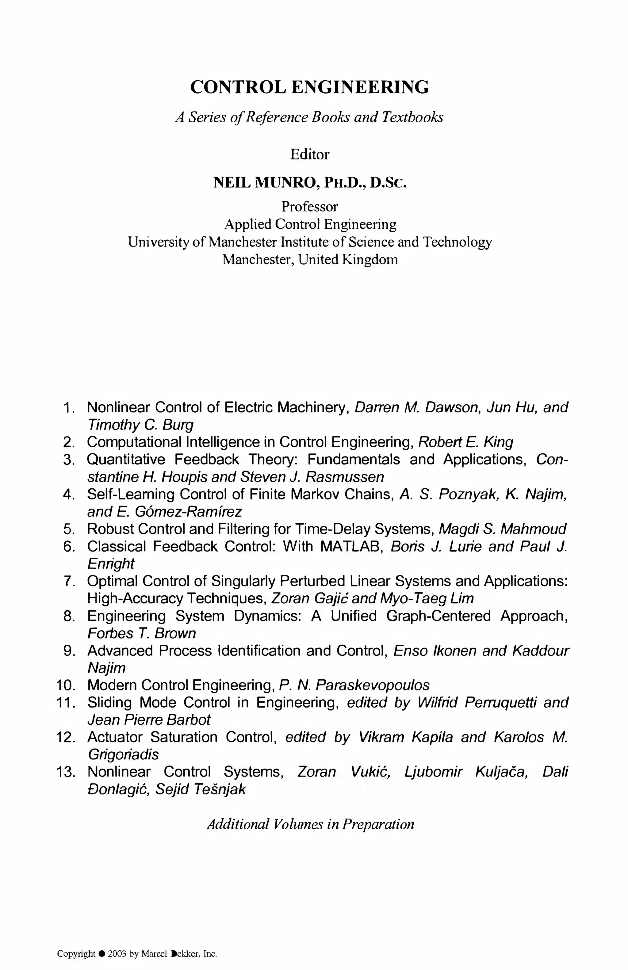 CONTROL ENGINEERING
A SeriesofReferenceBooksandTextbooks
Editor
NEIL MUNRO, PH.D., D.Sc.
Professor
Applied Control Engineering
University ofManchester Institute of Science and Technology
Manchester, United Kingdom
1. Nonlinear Control of Electric Machinery, Darren M. Dawson, Jun Hu, and
Timothy C. Burg
2. Computational Intelligence in Control Engineering, Robert E. King
3. Quantitative Feedback Theory: Fundamentals and Applications, Con­
stantine H. Houpis and Steven J. Rasmussen
4. Self-Learning Control of Finite Markov Chains, A. S. Poznyak, K. Najim,
and E. Gomez-Ramirez
5. Robust Control and Filtering for Time-Delay Systems, Magdi S. Mahmoud
6. Classical Feedback Control: With MATLAB, Boris J. Lurie and Paul J.
Enright
7. Optimal Control of Singularly Perturbed Linear Systems and Applications:
High-Accuracy Techniques, Zoran Gajic and Myo-Taeg Lim
8. Engineering System Dynamics: A Unified Graph-Centered Approach,
Forbes T. Brown
9. Advanced Process Identification and Control, Enso lkonen and Kaddour
Najim
10. Modern Control Engineering, P. N. Paraskevopoulos
11. Sliding Mode Control in Engineering, edited by Wilfrid Perruquetti and
Jean Pierre Barbot
12. Actuator Saturation Control, edited by Vikram Kapila and Karo/as M.
Grigoriadis
13. Nonlinear Control Systems, Zoran Vuki6, Ljubomir Kuljaca, Dali
£Jonlagi6, Sejid Tesnjak
Additional VolumesinPreparation
Copyright © 2003 by Marcel Dekker, Inc.
 