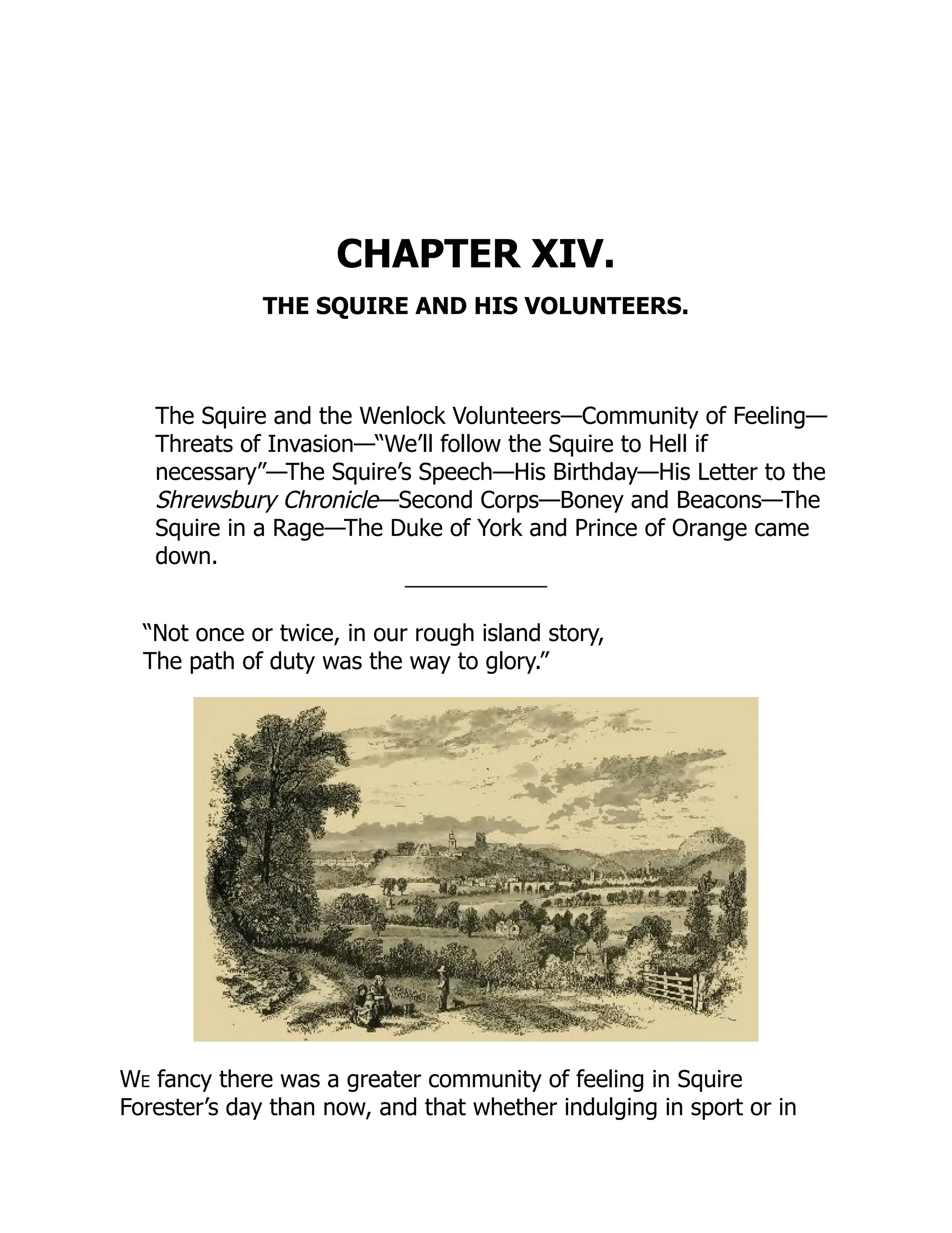 CHAPTER XIV.
THE SQUIRE AND HIS VOLUNTEERS.
The Squire and the Wenlock Volunteers—Community of Feeling—
Threats of Invasion—“We’ll follow the Squire to Hell if
necessary”—The Squire’s Speech—His Birthday—His Letter to the
Shrewsbury Chronicle—Second Corps—Boney and Beacons—The
Squire in a Rage—The Duke of York and Prince of Orange came
down.
“Not once or twice, in our rough island story,
The path of duty was the way to glory.”
We fancy there was a greater community of feeling in Squire
Forester’s day than now, and that whether indulging in sport or in
 