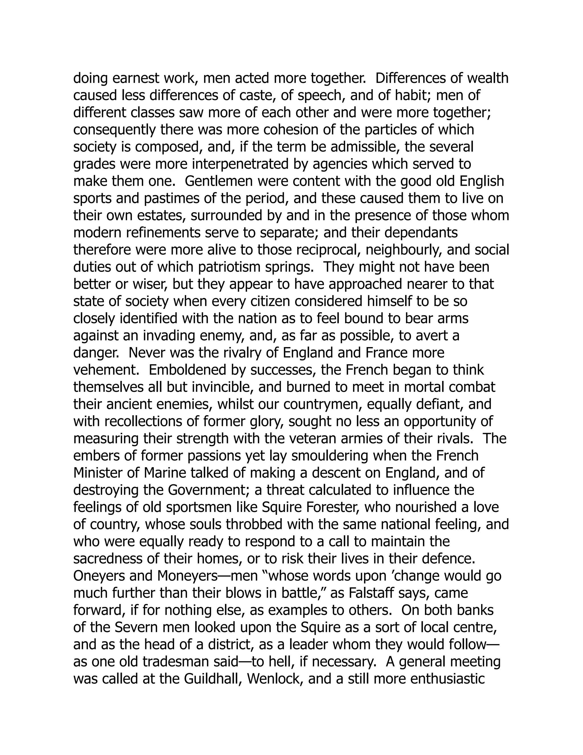 doing earnest work, men acted more together. Differences of wealth
caused less differences of caste, of speech, and of habit; men of
different classes saw more of each other and were more together;
consequently there was more cohesion of the particles of which
society is composed, and, if the term be admissible, the several
grades were more interpenetrated by agencies which served to
make them one. Gentlemen were content with the good old English
sports and pastimes of the period, and these caused them to live on
their own estates, surrounded by and in the presence of those whom
modern refinements serve to separate; and their dependants
therefore were more alive to those reciprocal, neighbourly, and social
duties out of which patriotism springs. They might not have been
better or wiser, but they appear to have approached nearer to that
state of society when every citizen considered himself to be so
closely identified with the nation as to feel bound to bear arms
against an invading enemy, and, as far as possible, to avert a
danger. Never was the rivalry of England and France more
vehement. Emboldened by successes, the French began to think
themselves all but invincible, and burned to meet in mortal combat
their ancient enemies, whilst our countrymen, equally defiant, and
with recollections of former glory, sought no less an opportunity of
measuring their strength with the veteran armies of their rivals. The
embers of former passions yet lay smouldering when the French
Minister of Marine talked of making a descent on England, and of
destroying the Government; a threat calculated to influence the
feelings of old sportsmen like Squire Forester, who nourished a love
of country, whose souls throbbed with the same national feeling, and
who were equally ready to respond to a call to maintain the
sacredness of their homes, or to risk their lives in their defence.
Oneyers and Moneyers—men “whose words upon ’change would go
much further than their blows in battle,” as Falstaff says, came
forward, if for nothing else, as examples to others. On both banks
of the Severn men looked upon the Squire as a sort of local centre,
and as the head of a district, as a leader whom they would follow—
as one old tradesman said—to hell, if necessary. A general meeting
was called at the Guildhall, Wenlock, and a still more enthusiastic
 