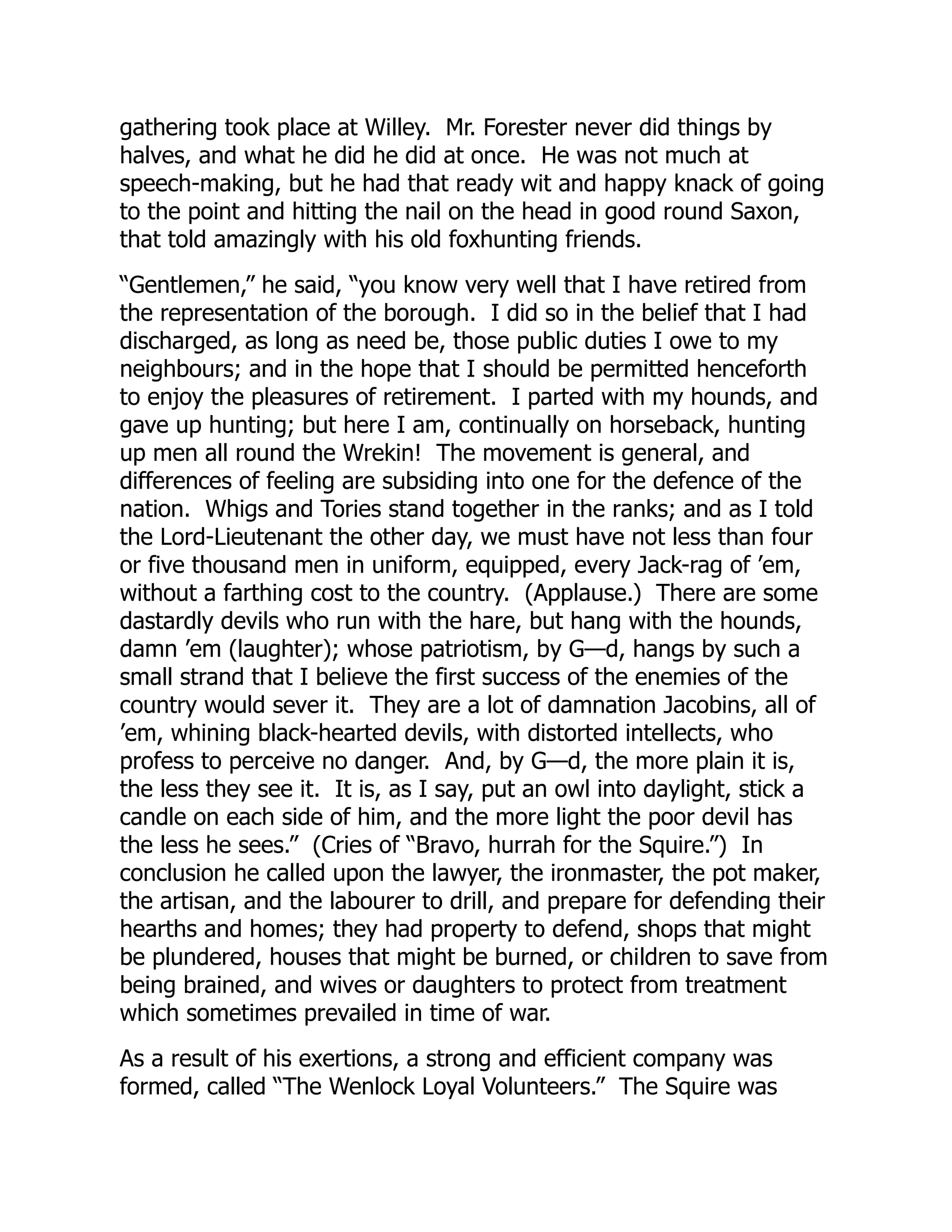 gathering took place at Willey. Mr. Forester never did things by
halves, and what he did he did at once. He was not much at
speech-making, but he had that ready wit and happy knack of going
to the point and hitting the nail on the head in good round Saxon,
that told amazingly with his old foxhunting friends.
“Gentlemen,” he said, “you know very well that I have retired from
the representation of the borough. I did so in the belief that I had
discharged, as long as need be, those public duties I owe to my
neighbours; and in the hope that I should be permitted henceforth
to enjoy the pleasures of retirement. I parted with my hounds, and
gave up hunting; but here I am, continually on horseback, hunting
up men all round the Wrekin! The movement is general, and
differences of feeling are subsiding into one for the defence of the
nation. Whigs and Tories stand together in the ranks; and as I told
the Lord-Lieutenant the other day, we must have not less than four
or five thousand men in uniform, equipped, every Jack-rag of ’em,
without a farthing cost to the country. (Applause.) There are some
dastardly devils who run with the hare, but hang with the hounds,
damn ’em (laughter); whose patriotism, by G—d, hangs by such a
small strand that I believe the first success of the enemies of the
country would sever it. They are a lot of damnation Jacobins, all of
’em, whining black-hearted devils, with distorted intellects, who
profess to perceive no danger. And, by G—d, the more plain it is,
the less they see it. It is, as I say, put an owl into daylight, stick a
candle on each side of him, and the more light the poor devil has
the less he sees.” (Cries of “Bravo, hurrah for the Squire.”) In
conclusion he called upon the lawyer, the ironmaster, the pot maker,
the artisan, and the labourer to drill, and prepare for defending their
hearths and homes; they had property to defend, shops that might
be plundered, houses that might be burned, or children to save from
being brained, and wives or daughters to protect from treatment
which sometimes prevailed in time of war.
As a result of his exertions, a strong and efficient company was
formed, called “The Wenlock Loyal Volunteers.” The Squire was
 