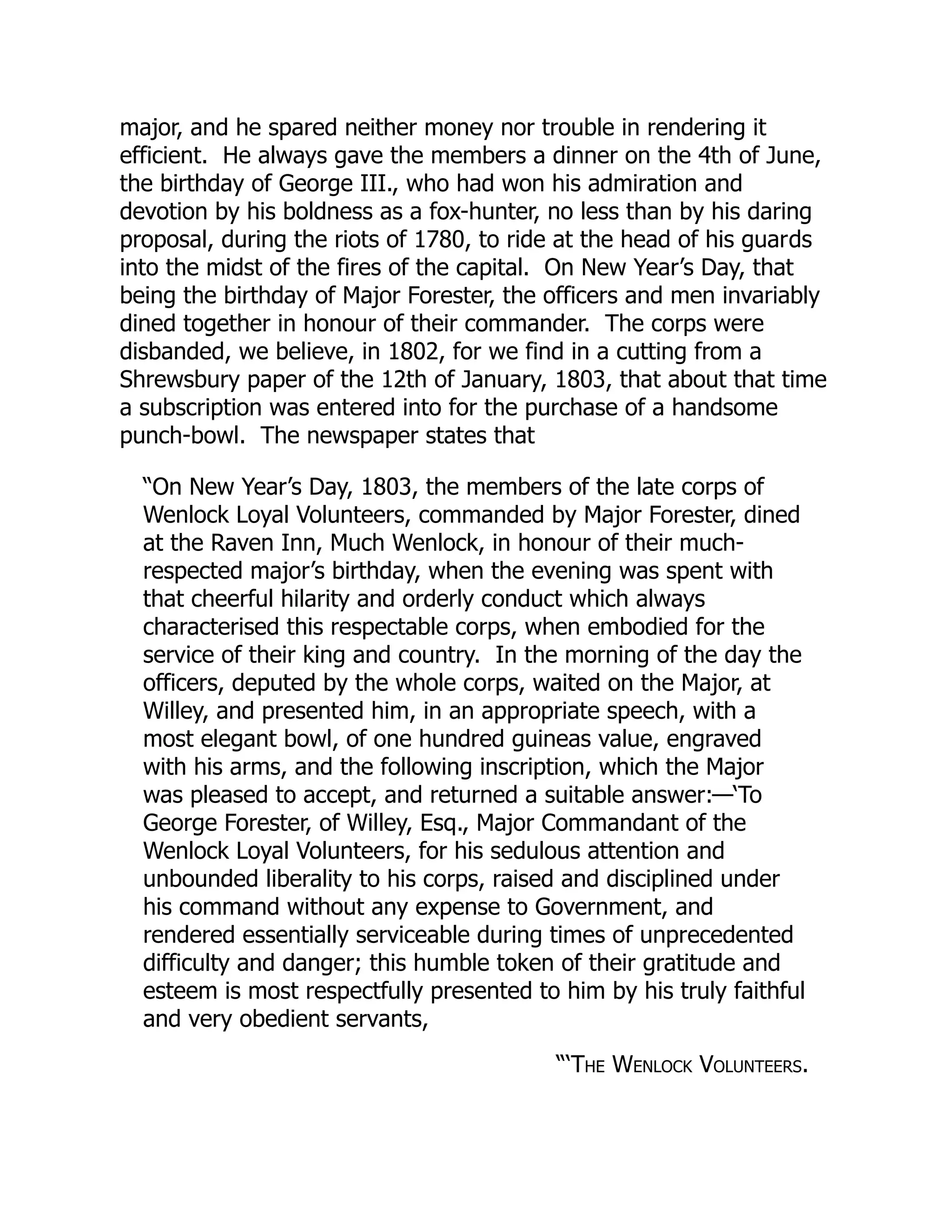 major, and he spared neither money nor trouble in rendering it
efficient. He always gave the members a dinner on the 4th of June,
the birthday of George III., who had won his admiration and
devotion by his boldness as a fox-hunter, no less than by his daring
proposal, during the riots of 1780, to ride at the head of his guards
into the midst of the fires of the capital. On New Year’s Day, that
being the birthday of Major Forester, the officers and men invariably
dined together in honour of their commander. The corps were
disbanded, we believe, in 1802, for we find in a cutting from a
Shrewsbury paper of the 12th of January, 1803, that about that time
a subscription was entered into for the purchase of a handsome
punch-bowl. The newspaper states that
“On New Year’s Day, 1803, the members of the late corps of
Wenlock Loyal Volunteers, commanded by Major Forester, dined
at the Raven Inn, Much Wenlock, in honour of their much-
respected major’s birthday, when the evening was spent with
that cheerful hilarity and orderly conduct which always
characterised this respectable corps, when embodied for the
service of their king and country. In the morning of the day the
officers, deputed by the whole corps, waited on the Major, at
Willey, and presented him, in an appropriate speech, with a
most elegant bowl, of one hundred guineas value, engraved
with his arms, and the following inscription, which the Major
was pleased to accept, and returned a suitable answer:—‘To
George Forester, of Willey, Esq., Major Commandant of the
Wenlock Loyal Volunteers, for his sedulous attention and
unbounded liberality to his corps, raised and disciplined under
his command without any expense to Government, and
rendered essentially serviceable during times of unprecedented
difficulty and danger; this humble token of their gratitude and
esteem is most respectfully presented to him by his truly faithful
and very obedient servants,
“‘The Wenlock Volunteers.
 