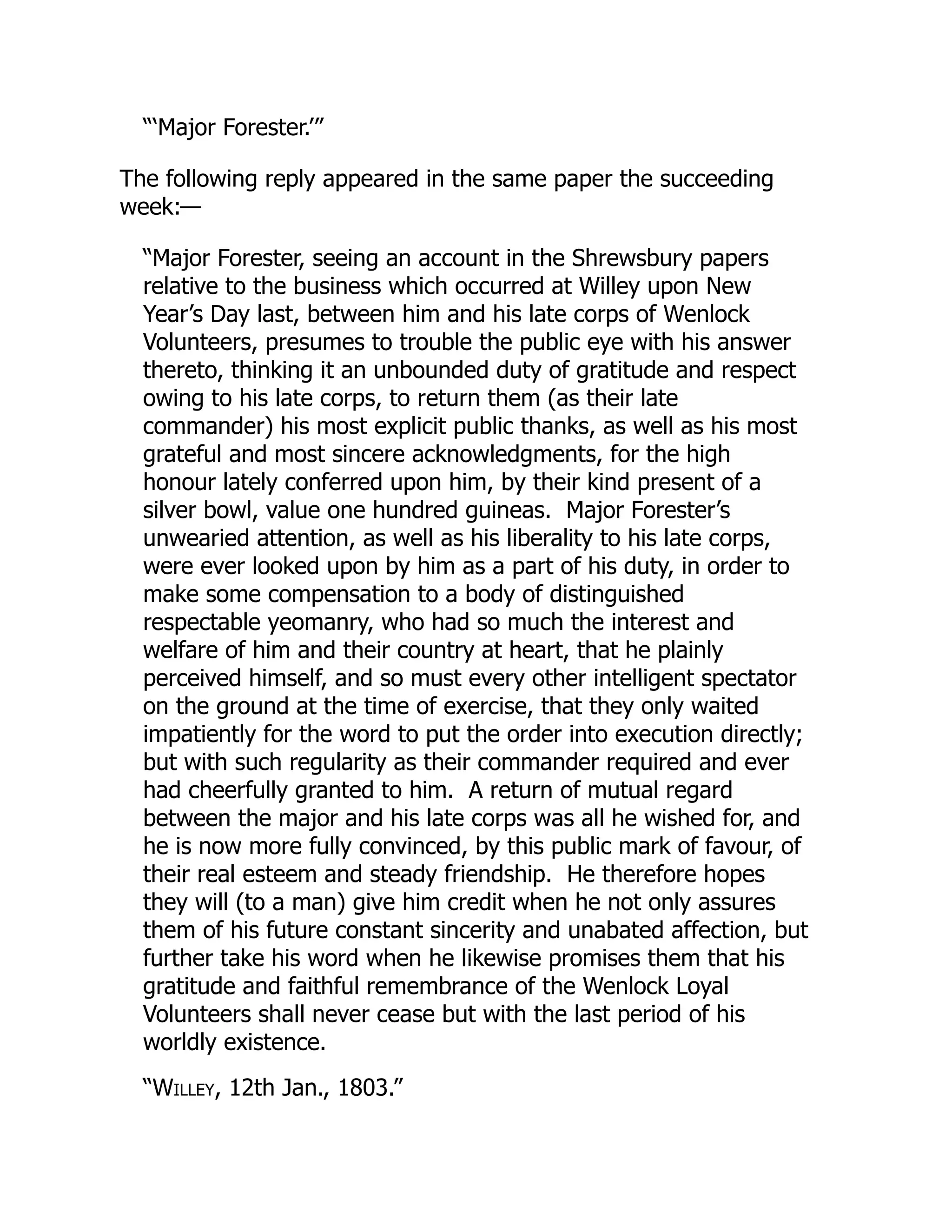 “‘Major Forester.’”
The following reply appeared in the same paper the succeeding
week:—
“Major Forester, seeing an account in the Shrewsbury papers
relative to the business which occurred at Willey upon New
Year’s Day last, between him and his late corps of Wenlock
Volunteers, presumes to trouble the public eye with his answer
thereto, thinking it an unbounded duty of gratitude and respect
owing to his late corps, to return them (as their late
commander) his most explicit public thanks, as well as his most
grateful and most sincere acknowledgments, for the high
honour lately conferred upon him, by their kind present of a
silver bowl, value one hundred guineas. Major Forester’s
unwearied attention, as well as his liberality to his late corps,
were ever looked upon by him as a part of his duty, in order to
make some compensation to a body of distinguished
respectable yeomanry, who had so much the interest and
welfare of him and their country at heart, that he plainly
perceived himself, and so must every other intelligent spectator
on the ground at the time of exercise, that they only waited
impatiently for the word to put the order into execution directly;
but with such regularity as their commander required and ever
had cheerfully granted to him. A return of mutual regard
between the major and his late corps was all he wished for, and
he is now more fully convinced, by this public mark of favour, of
their real esteem and steady friendship. He therefore hopes
they will (to a man) give him credit when he not only assures
them of his future constant sincerity and unabated affection, but
further take his word when he likewise promises them that his
gratitude and faithful remembrance of the Wenlock Loyal
Volunteers shall never cease but with the last period of his
worldly existence.
“Willey, 12th Jan., 1803.”
 