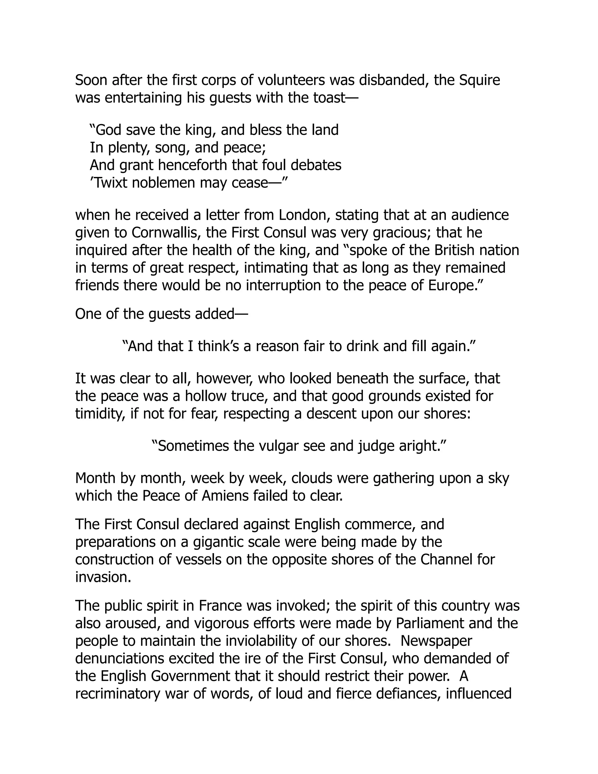 Soon after the first corps of volunteers was disbanded, the Squire
was entertaining his guests with the toast—
“God save the king, and bless the land
In plenty, song, and peace;
And grant henceforth that foul debates
’Twixt noblemen may cease—”
when he received a letter from London, stating that at an audience
given to Cornwallis, the First Consul was very gracious; that he
inquired after the health of the king, and “spoke of the British nation
in terms of great respect, intimating that as long as they remained
friends there would be no interruption to the peace of Europe.”
One of the guests added—
“And that I think’s a reason fair to drink and fill again.”
It was clear to all, however, who looked beneath the surface, that
the peace was a hollow truce, and that good grounds existed for
timidity, if not for fear, respecting a descent upon our shores:
“Sometimes the vulgar see and judge aright.”
Month by month, week by week, clouds were gathering upon a sky
which the Peace of Amiens failed to clear.
The First Consul declared against English commerce, and
preparations on a gigantic scale were being made by the
construction of vessels on the opposite shores of the Channel for
invasion.
The public spirit in France was invoked; the spirit of this country was
also aroused, and vigorous efforts were made by Parliament and the
people to maintain the inviolability of our shores. Newspaper
denunciations excited the ire of the First Consul, who demanded of
the English Government that it should restrict their power. A
recriminatory war of words, of loud and fierce defiances, influenced
 