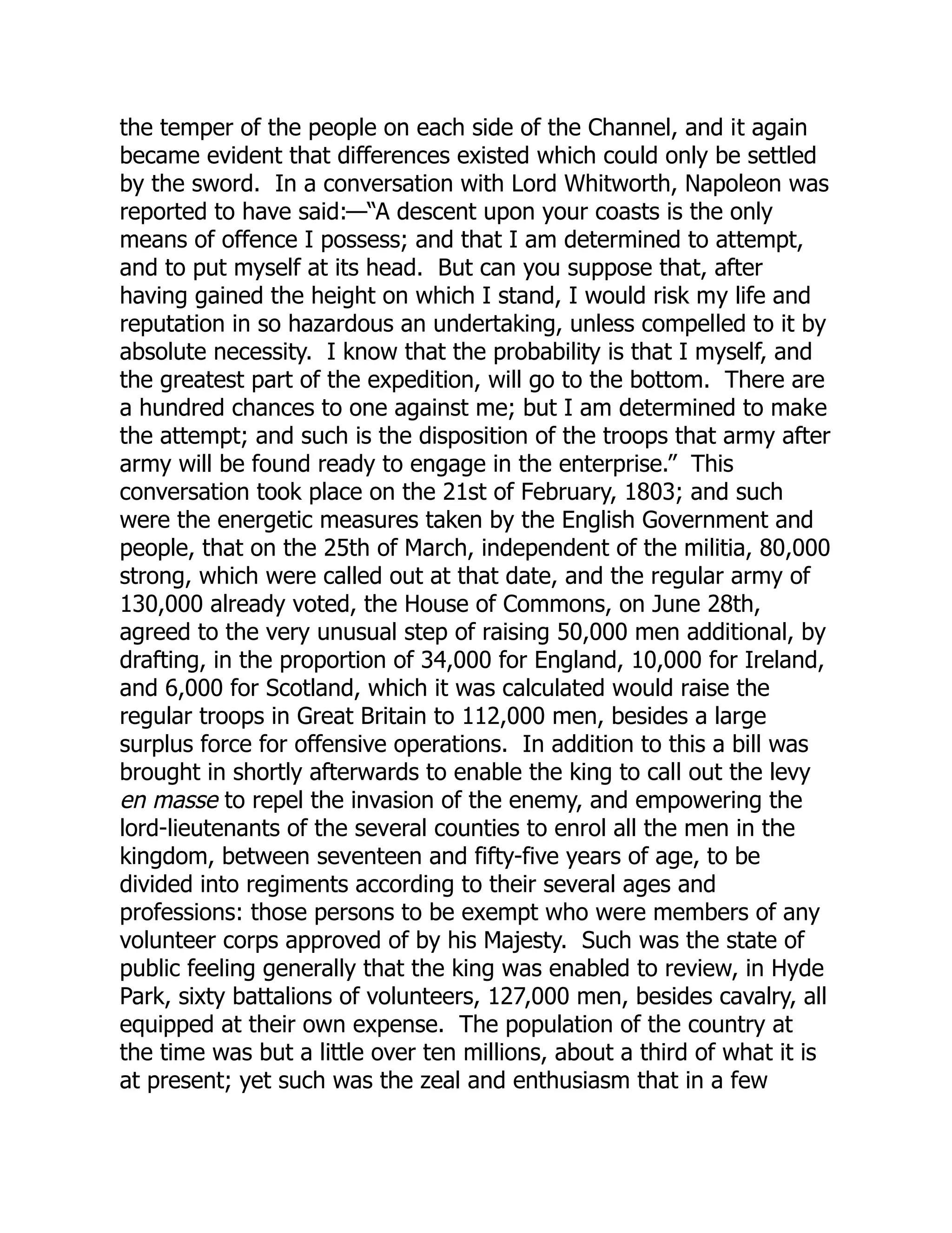 the temper of the people on each side of the Channel, and it again
became evident that differences existed which could only be settled
by the sword. In a conversation with Lord Whitworth, Napoleon was
reported to have said:—“A descent upon your coasts is the only
means of offence I possess; and that I am determined to attempt,
and to put myself at its head. But can you suppose that, after
having gained the height on which I stand, I would risk my life and
reputation in so hazardous an undertaking, unless compelled to it by
absolute necessity. I know that the probability is that I myself, and
the greatest part of the expedition, will go to the bottom. There are
a hundred chances to one against me; but I am determined to make
the attempt; and such is the disposition of the troops that army after
army will be found ready to engage in the enterprise.” This
conversation took place on the 21st of February, 1803; and such
were the energetic measures taken by the English Government and
people, that on the 25th of March, independent of the militia, 80,000
strong, which were called out at that date, and the regular army of
130,000 already voted, the House of Commons, on June 28th,
agreed to the very unusual step of raising 50,000 men additional, by
drafting, in the proportion of 34,000 for England, 10,000 for Ireland,
and 6,000 for Scotland, which it was calculated would raise the
regular troops in Great Britain to 112,000 men, besides a large
surplus force for offensive operations. In addition to this a bill was
brought in shortly afterwards to enable the king to call out the levy
en masse to repel the invasion of the enemy, and empowering the
lord-lieutenants of the several counties to enrol all the men in the
kingdom, between seventeen and fifty-five years of age, to be
divided into regiments according to their several ages and
professions: those persons to be exempt who were members of any
volunteer corps approved of by his Majesty. Such was the state of
public feeling generally that the king was enabled to review, in Hyde
Park, sixty battalions of volunteers, 127,000 men, besides cavalry, all
equipped at their own expense. The population of the country at
the time was but a little over ten millions, about a third of what it is
at present; yet such was the zeal and enthusiasm that in a few
 